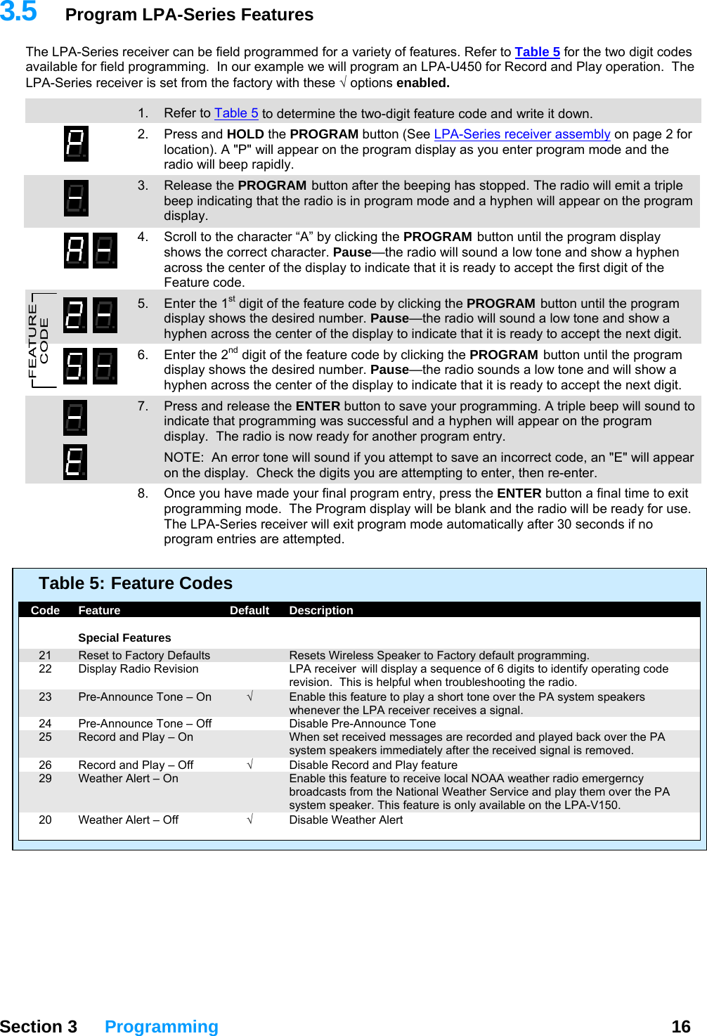 3.5  Program LPA-Series Features The LPA-Series receiver can be field programmed for a variety of features. Refer to Table 5 for the two digit codes available for field programming.  In our example we will program an LPA-U450 for Record and Play operation.  The LPA-Series receiver is set from the factory with these √  options enabled.  13  1. Refer to Table 5 to determine the two-digit feature code and write it down. 2. Press and HOLD the PROGRAM button (See LPA-Series receiver assembly on page 2 for location). A &quot;P&quot; will appear on the program display as you enter program mode and the radio will beep rapidly. 3. Release the PROGRAM button after the beeping has stopped. The radio will emit a triple beep indicating that the radio is in program mode and a hyphen will appear on the program display. 4.  Scroll to the character “A” by clicking the PROGRAM button until the program display shows the correct character. Pause—the radio will sound a low tone and show a hyphen across the center of the display to indicate that it is ready to accept the first digit of the Feature code.   5.  Enter the 1st digit of the feature code by clicking the PROGRAM button until the program display shows the desired number. Pause—the radio will sound a low tone and show a hyphen across the center of the display to indicate that it is ready to accept the next digit. 6.  Enter the 2nd digit of the feature code by clicking the PROGRAM button until the program display shows the desired number. Pause—the radio sounds a low tone and will show a hyphen across the center of the display to indicate that it is ready to accept the next digit. 7.  Press and release the ENTER button to save your programming. A triple beep will sound to indicate that programming was successful and a hyphen will appear on the program display.  The radio is now ready for another program entry.   NOTE:  An error tone will sound if you attempt to save an incorrect code, an &quot;E&quot; will appear on the display.  Check the digits you are attempting to enter, then re-enter.   8.  Once you have made your final program entry, press the ENTER button a final time to exit programming mode.  The Program display will be blank and the radio will be ready for use.  The LPA-Series receiver will exit program mode automatically after 30 seconds if no program entries are attempted.    Table 5:  Feature Codes    Code  Feature  Default  Description     Special Features   21  Reset to Factory Defaults    Resets Wireless Speaker to Factory default programming.   22  Display Radio Revision  LPA receiver  will display a sequence of 6 digits to identify operating code revision.  This is helpful when troubleshooting the radio.   23  Pre-Announce Tone – On  √  Enable this feature to play a short tone over the PA system speakers whenever the LPA receiver receives a signal.   24  Pre-Announce Tone – Off    Disable Pre-Announce Tone   25  Record and Play – On    When set received messages are recorded and played back over the PA system speakers immediately after the received signal is removed.   26  Record and Play – Off  √  Disable Record and Play feature   29  Weather Alert – On    Enable this feature to receive local NOAA weather radio emergerncy broadcasts from the National Weather Service and play them over the PA system speaker. This feature is only available on the LPA-V150.   20  Weather Alert – Off  √ Disable Weather Alert    Section 3 Programming  16  