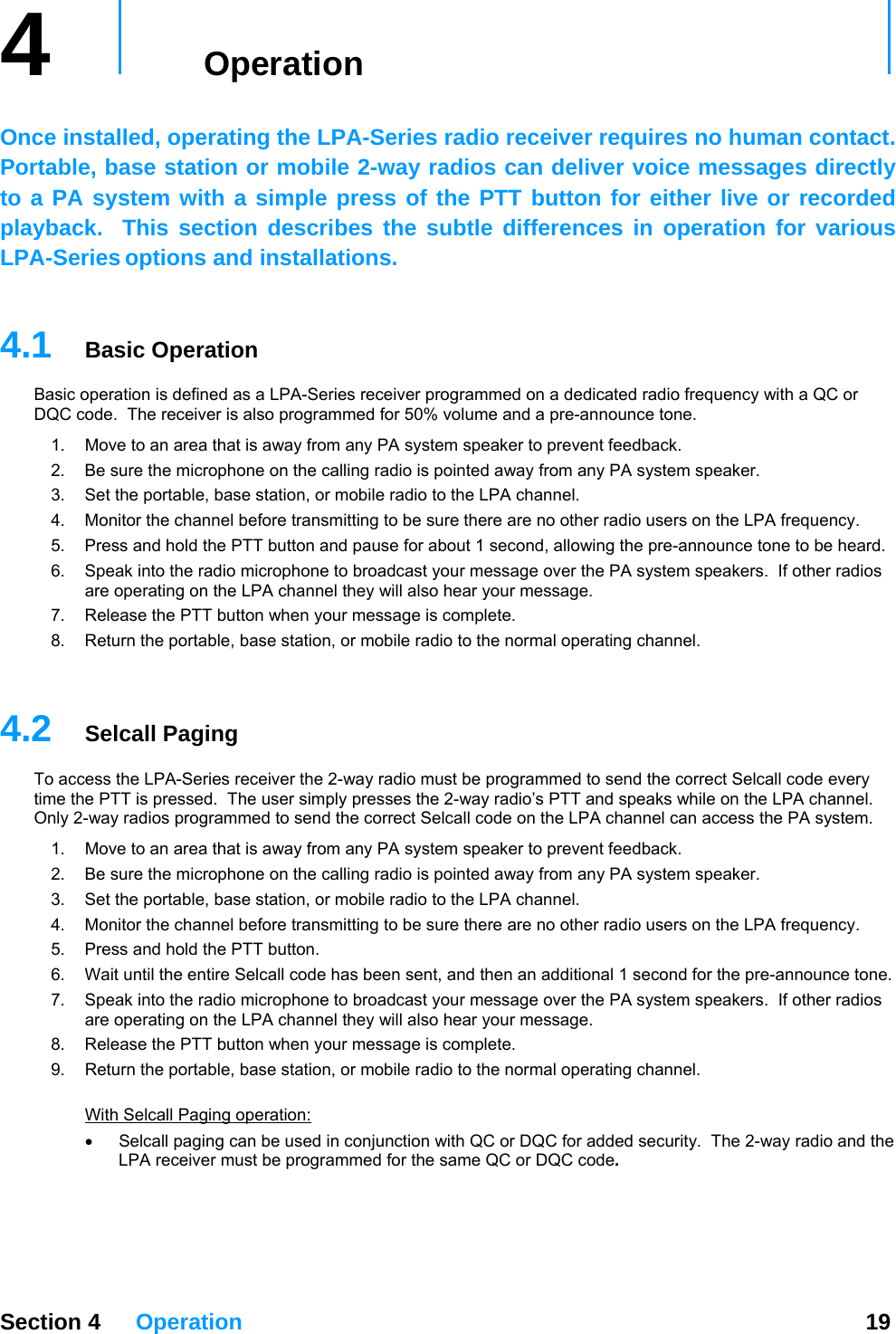 4   Operation     Once installed, operating the LPA-Series radio receiver requires no human contact.  Portable, base station or mobile 2-way radios can deliver voice messages directly to a PA system with a simple press of the PTT button for either live or recorded playback.  This section describes the subtle differences in operation for various LPA-Series options and installations.    4.1  Basic Operation Basic operation is defined as a LPA-Series receiver programmed on a dedicated radio frequency with a QC or DQC code.  The receiver is also programmed for 50% volume and a pre-announce tone. 1.  Move to an area that is away from any PA system speaker to prevent feedback.   y PA system speaker. 2.  Be sure the microphone on the calling radio is pointed away from an3.  Set the portable, base station, or mobile radio to the LPA channel. 4.  Monitor the channel before transmitting to be sure there are no other radio users on the LPA frequency. 5.  Press and hold the PTT button and pause for about 1 second, allowing the pre-announce tone to be heard. 6.  Speak into the radio microphone to broadcast your message over the PA system speakers.  If other radios essage. are operating on the LPA channel they will also hear your m7.  Release the PTT button when your message is complete. 8.  Return the portable, base station, or mobile radio to the normal operating channel.   Section 4 Operation  19 4.2  Selcall Paging O 2 access the PA system.  y PA system speaker. mitting to be sure there are no other radio users on the LPA frequency.  7.   PA system speakers.  If other radios essage. 9.  Return the portable, base station, or mobile radio to the normal operating channel.  th To access the LPA-Series receiver the 2-way radio must be programmed to send the correct Selcall code every time the PTT is pressed.  The user simply presses the 2-way radio’s PTT and speaks while on the LPA channel.  nly  -way radios programmed to send the correct Selcall code on the LPA channel can 1.  Move to an area that is away from any PA system speaker to prevent feedback.   2.  Be sure the microphone on the calling radio is pointed away from an3.  Set the portable, base station, or mobile radio to the LPA channel. 4.  Monitor the channel before trans5.  Press and hold the PTT button. 6.  Wait until the entire Selcall code has been sent, and then an additional 1 second for the pre-announce tone.Speak into the radio microphone to broadcast your message over theare operating on the LPA channel they will also hear your m8.  Release the PTT button when your message is complete. Wi  Selcall Paging operation: Selcall paging can be used in conjunction with QC or DQC for added•   security.  The 2-way radio and the LPA receiver must be programmed for the same QC or DQC code.     