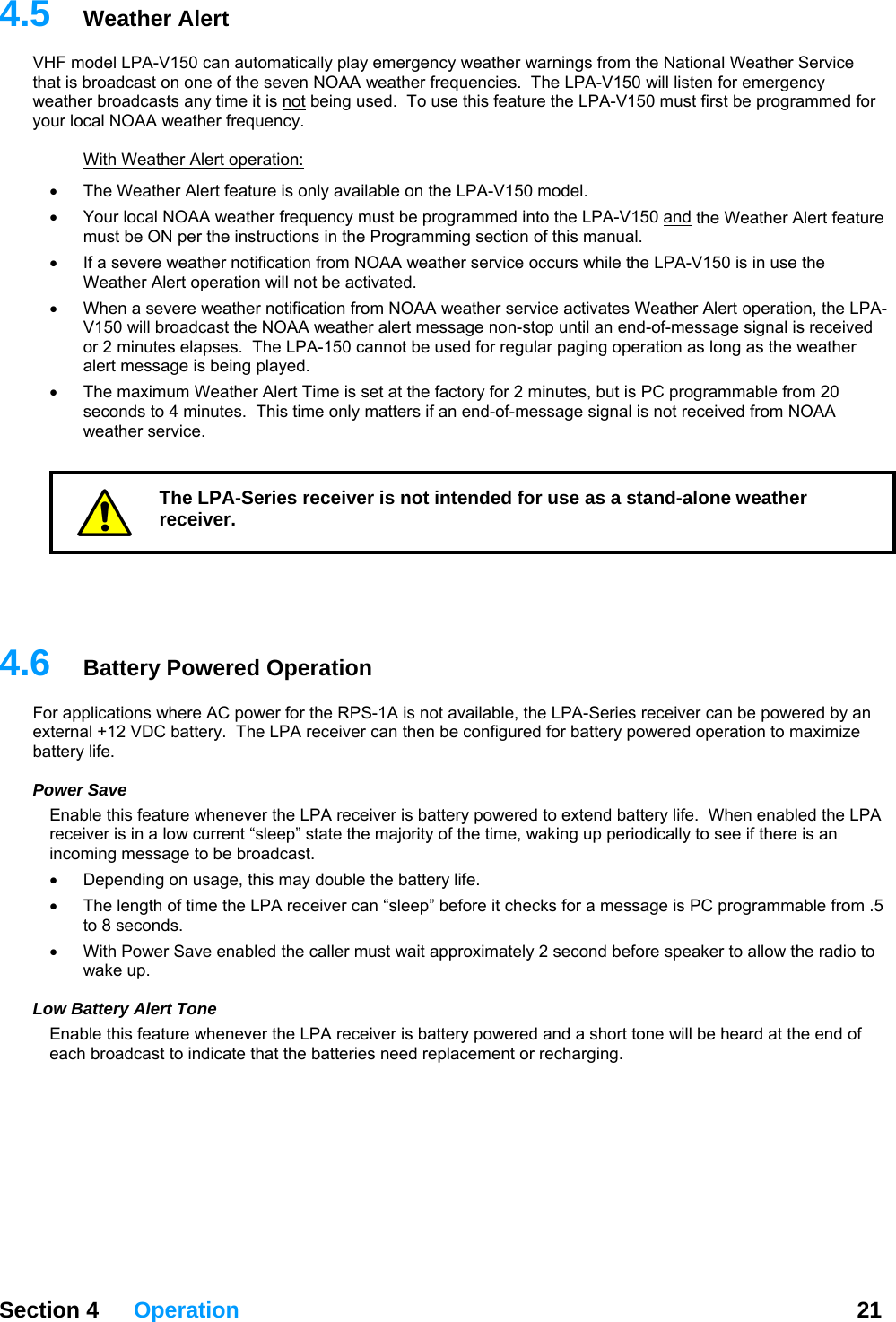  Section 4 Operation  21  4.HF m lly play emergency weather warnings from the National Weather Service th s 150 will listen for emergency we h5  Weather Alert V odel LPA-V150 can automaticaat i  broadcast on one of the seven NOAA weather frequencies.  The LPA-Vat er broadcasts any time it is not being used.  To use this feature the LPA-V150 must first be programmed for ur local NOAA weather frequency. yo  With Weather Alert operation: The Weather Alert feature is only available on the LPA-V1•  50 model.   •  Your local NOAA weather frequency must be programmed into the LPA-V150 and the Weather Alert feature must be ON per the instructions in the Programming section of this manual. If a severe weather notification f•  rom NOAA weather service occurs while the LPA-V150 is in use the •  LPA-st the NOAA weather alert message non-stop until an end-of-message signal is received or 2 minutes elapses.  The LPA-150 cannot be used for regular paging operation as long as the weather      .ry Powered Operation Foexbatter PEna henever the LPA receiver is battery powered to extend battery life.  When enabled the LPA inco e broadcast.   e, this may double the battery life.   ore speaker to allow the radio to wake up.    Low Battery Alert Tone Enable this feature whenever the LPA receiver is battery powered and a short tone will be heard at the end of each broadcast to indicate that the batteries need replacement or recharging.   Weather Alert operation will not be activated. When a severe weather notification from NOAA weather service activates Weather Alert operation, theV150 will broadcaalert message is being played. •  The maximum Weather Alert Time is set at the factory for 2 minutes, but is PC programmable from 20 seconds to 4 minutes.  This time only matters if an end-of-message signal is not received from NOAA weather service. The LPA-Series receiver is not intended for use as a stand-alone weather receiver. 4 6  Batter applications where AC power for the RPS-1A is not available, the LPA-Series receiver can be powered by an ternal +12 VDC battery.  The LPA receiver can then be configured for battery powered operation to maximize y life. ower Save ble this feature wreceiver is in a low current “sleep” state the majority of the time, waking up periodically to see if there is an ming message to b•  Depending on usag•  The length of time the LPA receiver can “sleep” before it checks for a message is PC programmable from .5 to 8 seconds.     With Power Save enabled the caller must wait approximately 2 second bef•