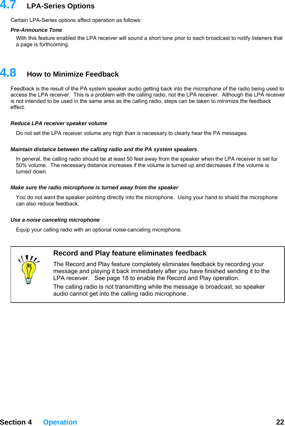 4.7  LPA-Series Options Certain LPA-Series options affect operation as follows: Pre-Announce Tone With this feature enabled the LPA receiver will sound a short tone prior to each broadcast to notify listeners that a page is forthcoming.     Section 4 Operation  22  4.8  How to Minimize Feedback iver tended to be used in the same area as the calling radio, steps can be taken to minimize the feedback ffect. Ro not set the LPA receiver volume any high than is necessary to clearly hear the PA messages. Mor The necessary distance increases if the volume is turned up and decreases if the volume is rned down. Mnting directly into the microphone.  Using your hand to shield the microphone an also reduce feedback. Uquip your calling radio with an optional noise-canceling microphone.  Feedback is the result of the PA system speaker audio getting back into the microphone of the radio being used to access the LPA receiver.  This is a problem with the calling radio, not the LPA receiver.  Although the LPA receis not ine educe LPA receiver speaker volume D aintain distance between the calling radio and the PA system speakers In general, the calling radio should be at least 50 feet away from the speaker when the LPA receiver is set f50% volume.  tu ake sure the radio microphone is turned away from the speaker You do not want the speaker poic se a noise canceling microphone E Record and Play feature eliminates feedback The Record and Play feature completely eliminates feedback by recording your message and playing it back immediately after you have finished sending it to the LPA receiver.   See page 18 to enable the Record and Play operation. The calling radio is not transmitting while the message is broadcast, so speaker audio cannot get into the calling radio microphone. 