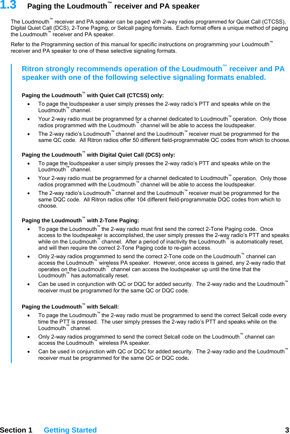 1.3  Paging the Loudmouth™ receiver and PA speaker The Loudmouth™ receiver and PA speaker can be paged with 2-way radios programmed for Quiet Call (CTCSS), Digital Quiet Call (DCS), 2-Tone Paging, or Selcall paging formats.  Each format offers a unique method of paging the Loudmouth™ receiver and PA speaker.   Refer to the Programming section of this manual for specific instructions on programming your Loudmouth™ receiver and PA speaker to one of these selective signaling formats.   Section 1 Getting Started  3  Ritron strongly recommends operation of the Loudmouth™ receiver and PA speaker with one of the following selective signaling formats enabled.  Paging the Loudmouth™ with Quiet Call (CTCSS) only: •  To page the loudspeaker a user simply presses the 2-way radio’s PTT and speaks while on the Loudmouth™ channel. •  Your 2-way radio must be programmed for a channel dedicated to Loudmouth™ operation.  Only those radios programmed with the Loudmouth™ channel will be able to access the loudspeaker. •  The 2-way radio’s Loudmouth™ channel and the Loudmouth™ receiver must be programmed for the same QC code.  All Ritron radios offer 50 different field-programmable QC codes from which to choose.  Paging the Loudmouth™ with Digital Quiet Call (DCS) only: •  To page the loudspeaker a user simply presses the 2-way radio’s PTT and speaks while on the Loudmouth™ channel. •  Your 2-way radio must be programmed for a channel dedicated to Loudmouth™ operation.  Only those radios programmed with the Loudmouth™ channel will be able to access the loudspeaker. •  The 2-way radio’s Loudmouth™ channel and the Loudmouth™ receiver must be programmed for the same DQC code.  All Ritron radios offer 104 different field-programmable DQC codes from which to choose.  Paging the Loudmouth™ with 2-Tone Paging: •  To page the Loudmouth™ the 2-way radio must first send the correct 2-Tone Paging code.  Once access to the loudspeaker is accomplished, the user simply presses the 2-way radio’s PTT and speaks while on the Loudmouth™ channel.  After a period of inactivity the Loudmouth™ is automatically reset, and will then require the correct 2-Tone Paging code to re-gain access. •  Only 2-way radios programmed to send the correct 2-Tone code on the Loudmouth™ channel can access the Loudmouth™ wireless PA speaker.  However, once access is gained, any 2-way radio that operates on the Loudmouth™ channel can access the loudspeaker up until the time that the Loudmouth™ has automatically reset. •  Can be used in conjunction with QC or DQC for added security.  The 2-way radio and the Loudmouth™ receiver must be programmed for the same QC or DQC code.      Paging the Loudmouth™ with Selcall: •  To page the Loudmouth™ the 2-way radio must be programmed to send the correct Selcall code every time the PTT is pressed.  The user simply presses the 2-way radio’s PTT and speaks while on the Loudmouth™ channel.   •  Only 2-way radios programmed to send the correct Selcall code on the Loudmouth™ channel can access the Loudmouth™ wireless PA speaker.  •  Can be used in conjunction with QC or DQC for added security.  The 2-way radio and the Loudmouth™ receiver must be programmed for the same QC or DQC code. 