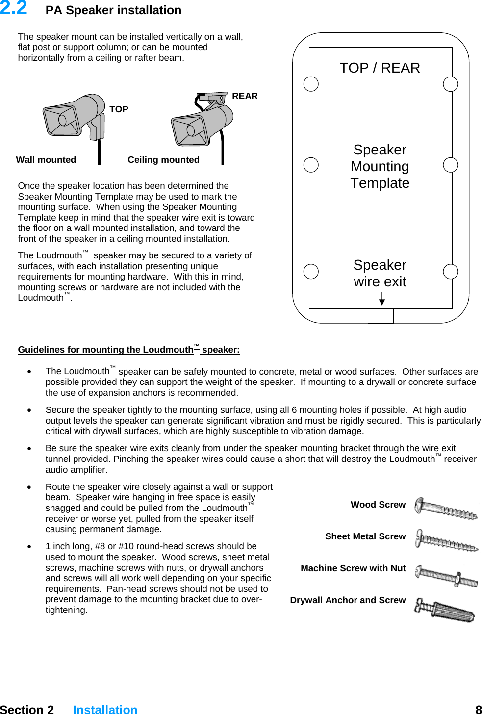   Section 2 Installation  8  2.2  PA Speaker installation The speaker mount can be installed vertically on a wall, flat post or support column; or can be mounted horizontally from a ceiling or rafter beam.    TOP / REAR     Speaker Mounting Template     Speaker  wire exit  REAR Ceiling mounted TOP Wall mounted   Once the speaker location has been determined the Speaker Mounting Template may be used to mark the mounting surface.  When using the Speaker Mounting Template keep in mind that the speaker wire exit is toward the floor on a wall mounted installation, and toward the front of the speaker in a ceiling mounted installation. The Loudmouth™  speaker may be secured to a variety of surfaces, with each installation presenting unique requirements for mounting hardware.  With this in mind, mounting screws or hardware are not included with the Loudmouth™.    Guidelines for mounting the Loudmouth™ speaker:  • The Loudmouth™ speaker can be safely mounted to concrete, metal or wood surfaces.  Other surfaces are possible provided they can support the weight of the speaker.  If mounting to a drywall or concrete surface the use of expansion anchors is recommended. •  Secure the speaker tightly to the mounting surface, using all 6 mounting holes if possible.  At high audio output levels the speaker can generate significant vibration and must be rigidly secured.  This is particularly critical with drywall surfaces, which are highly susceptible to vibration damage. •  Be sure the speaker wire exits cleanly from under the speaker mounting bracket through the wire exit tunnel provided. Pinching the speaker wires could cause a short that will destroy the Loudmouth™ receiver audio amplifier. •  Route the speaker wire closely against a wall or support beam.  Speaker wire hanging in free space is easily snagged and could be pulled from the Loudmouth™ receiver or worse yet, pulled from the speaker itself causing permanent damage. Wood Screw   Sheet Metal Screw   Machine Screw with Nut   Drywall Anchor and Screw •  1 inch long, #8 or #10 round-head screws should be used to mount the speaker.  Wood screws, sheet metal screws, machine screws with nuts, or drywall anchors and screws will all work well depending on your specific requirements.  Pan-head screws should not be used to prevent damage to the mounting bracket due to over-tightening. 