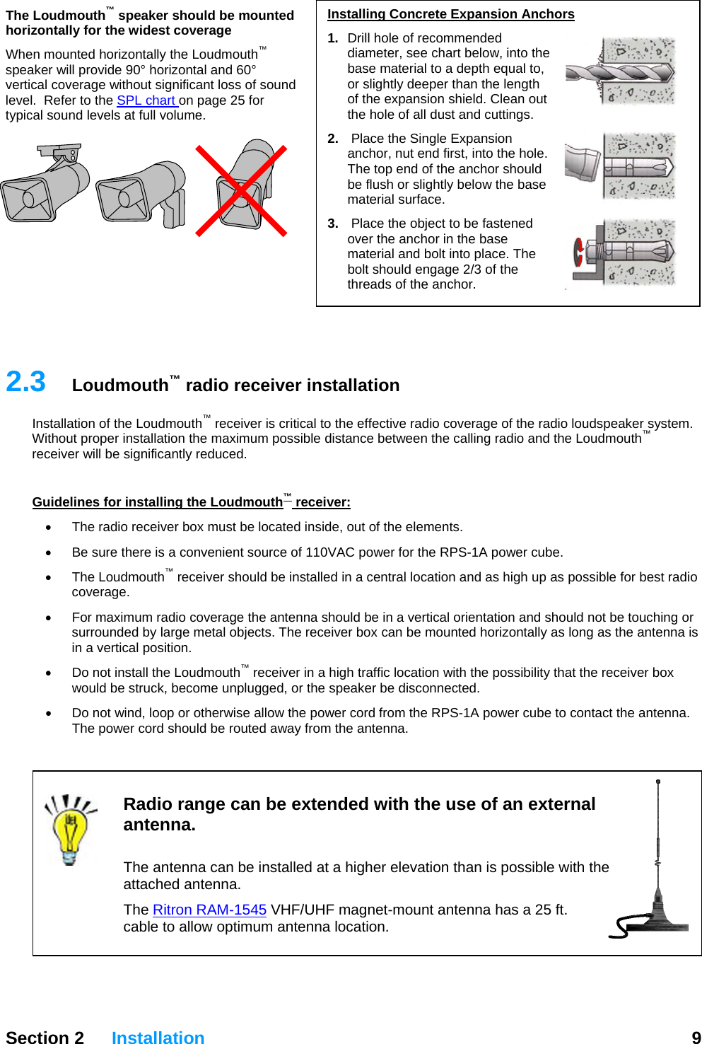   Section 2 Installation  9  Installing Concrete Expansion Anchors 1.  Drill hole of recommended diameter, see chart below, into the base material to a depth equal to, or slightly deeper than the length of the expansion shield. Clean out the hole of all dust and cuttings. 2.  Place the Single Expansion anchor, nut end first, into the hole. The top end of the anchor should be flush or slightly below the base material surface. 3.   Place the object to be fastened over the anchor in the base material and bolt into place. The bolt should engage 2/3 of the threads of the anchor. The Loudmouth™ speaker should be mounted horizontally for the widest coverage When mounted horizontally the Loudmouth™ speaker will provide 90° horizontal and 60° vertical coverage without significant loss of sound level.  Refer to the SPL chart on page 25 for typical sound levels at full volume.          2.3  Loudmouth™ radio receiver installation Installation of the Loudmouth™ receiver is critical to the effective radio coverage of the radio loudspeaker system.  Without proper installation the maximum possible distance between the calling radio and the Loudmouth™ receiver will be significantly reduced.  Guidelines for installing the Loudmouth™ receiver: •  The radio receiver box must be located inside, out of the elements.   •  Be sure there is a convenient source of 110VAC power for the RPS-1A power cube. • The Loudmouth™ receiver should be installed in a central location and as high up as possible for best radio coverage. •  For maximum radio coverage the antenna should be in a vertical orientation and should not be touching or surrounded by large metal objects. The receiver box can be mounted horizontally as long as the antenna is in a vertical position. •  Do not install the Loudmouth™ receiver in a high traffic location with the possibility that the receiver box would be struck, become unplugged, or the speaker be disconnected.   •  Do not wind, loop or otherwise allow the power cord from the RPS-1A power cube to contact the antenna.  The power cord should be routed away from the antenna.    Radio range can be extended with the use of an external antenna.   The antenna can be installed at a higher elevation than is possible with the attached antenna. The Ritron RAM-1545 VHF/UHF magnet-mount antenna has a 25 ft. cable to allow optimum antenna location. 