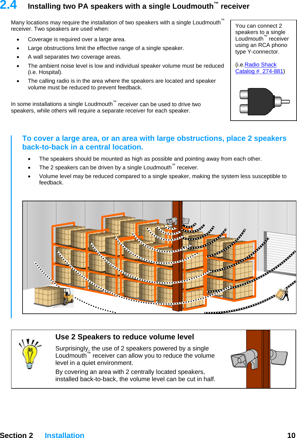   Section 2 Installation  10  2.4  Installing two PA speakers with a single Loudmouth™ receiver Many locations may require the installation of two speakers with a single Loudmouth™ receiver. Two speakers are used when:  You can connect 2 speakers to a single Loudmouth™ receiver using an RCA phono type Y-connector.  (i.e.Radio Shack Catalog #  274-881)  •  Coverage is required over a large area. •  Large obstructions limit the effective range of a single speaker. •  A wall separates two coverage areas. •  The ambient noise level is low and individual speaker volume must be reduced (i.e. Hospital). •  The calling radio is in the area where the speakers are located and speaker volume must be reduced to prevent feedback.  In some installations a single Loudmouth™ receiver can be used to drive two speakers, while others will require a separate receiver for each speaker.   To cover a large area, or an area with large obstructions, place 2 speakers back-to-back in a central location.  •  The speakers should be mounted as high as possible and pointing away from each other.   •  The 2 speakers can be driven by a single Loudmouth™ receiver. •  Volume level may be reduced compared to a single speaker, making the system less susceptible to feedback.   Use 2 Speakers to reduce volume level Surprisingly, the use of 2 speakers powered by a single Loudmouth™ receiver can allow you to reduce the volume level in a quiet environment. By covering an area with 2 centrally located speakers, installed back-to-back, the volume level can be cut in half.   