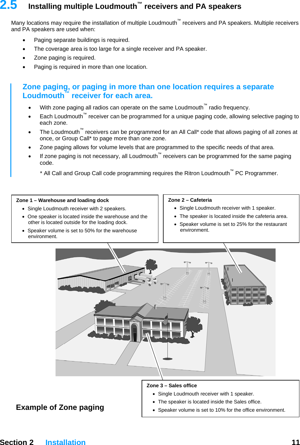   Section 2 Installation  11  2.5  Installing multiple Loudmouth™ receivers and PA speakers Many locations may require the installation of multiple Loudmouth™ receivers and PA speakers. Multiple receivers and PA speakers are used when: •  Paging separate buildings is required. •  The coverage area is too large for a single receiver and PA speaker. •  Zone paging is required. •  Paging is required in more than one location.  Zone paging, or paging in more than one location requires a separate Loudmouth™ receiver for each area.   •  With zone paging all radios can operate on the same Loudmouth™ radio frequency.  • Each Loudmouth™ receiver can be programmed for a unique paging code, allowing selective paging to each zone.  • The Loudmouth™ receivers can be programmed for an All Call* code that allows paging of all zones at once, or Group Call* to page more than one zone. •  Zone paging allows for volume levels that are programmed to the specific needs of that area. •  If zone paging is not necessary, all Loudmouth™ receivers can be programmed for the same paging code. * All Call and Group Call code programming requires the Ritron Loudmouth™ PC Programmer.     Zone 2 – Cafeteria •  Single Loudmouth receiver with 1 speaker. •  The speaker is located inside the cafeteria area. •  Speaker volume is set to 25% for the restaurant environment. Zone 1 – Warehouse and loading dock •  Single Loudmouth receiver with 2 speakers. •  One speaker is located inside the warehouse and the other is located outside for the loading dock. •  Speaker volume is set to 50% for the warehouse environment. Zone 3 – Sales office •  Single Loudmouth receiver with 1 speaker. •  The speaker is located inside the Sales office. •  Speaker volume is set to 10% for the office environment. Example of Zone paging 