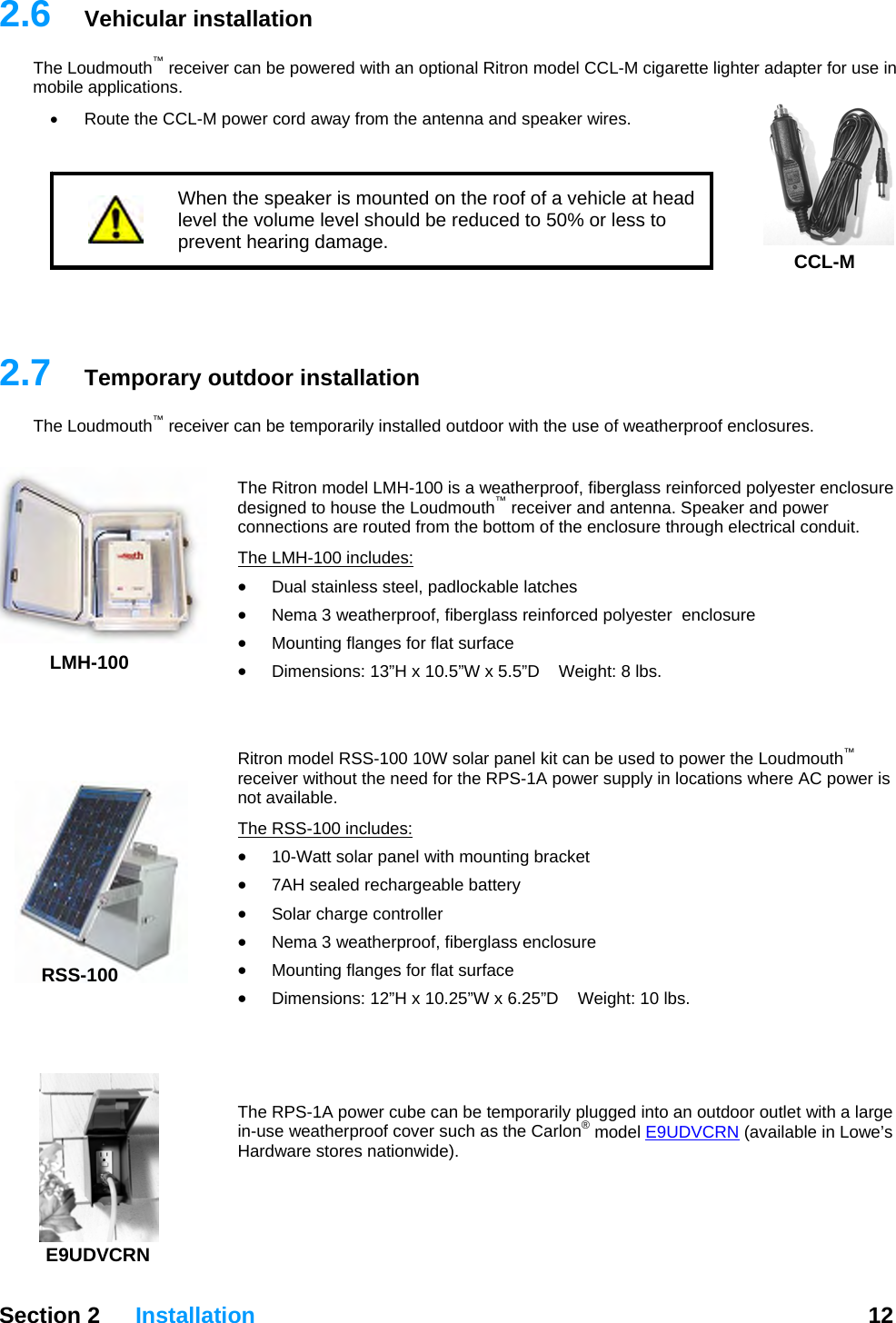   Section 2 Installation  12  2.6  Vehicular installation The Loudmouth™ receiver can be powered with an optional Ritron model CCL-M cigarette lighter adapter for use in mobile applications.    •  Route the CCL-M power cord away from the antenna and speaker wires.   When the speaker is mounted on the roof of a vehicle at head level the volume level should be reduced to 50% or less to prevent hearing damage.  CCL-M   2.7  Temporary outdoor installation The Loudmouth™ receiver can be temporarily installed outdoor with the use of weatherproof enclosures.  LMH-100 The Ritron model LMH-100 is a weatherproof, fiberglass reinforced polyester enclosure designed to house the Loudmouth™ receiver and antenna. Speaker and power connections are routed from the bottom of the enclosure through electrical conduit. The LMH-100 includes: • Dual stainless steel, padlockable latches • Nema 3 weatherproof, fiberglass reinforced polyester  enclosure • Mounting flanges for flat surface • Dimensions: 13”H x 10.5”W x 5.5”D    Weight: 8 lbs.   Ritron model RSS-100 10W solar panel kit can be used to power the Loudmouth™ receiver without the need for the RPS-1A power supply in locations where AC power is not available. RSS-100 The RSS-100 includes: • 10-Watt solar panel with mounting bracket • 7AH sealed rechargeable battery • Solar charge controller • Nema 3 weatherproof, fiberglass enclosure • Mounting flanges for flat surface • Dimensions: 12”H x 10.25”W x 6.25”D    Weight: 10 lbs.    E9UDVThe RPS-1A power cube can be temporarily plugged into an outdoor outlet with a large in-use weatherproof cover such as the Carlon® model E9UDVCRN (available in Lowe’s Hardware stores nationwide).  CRN 