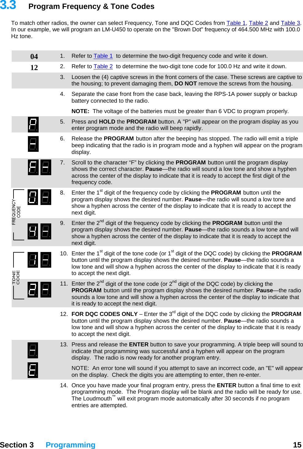   Section 3 Programming  15  3.3  Program Frequency &amp; Tone Codes To match other radios, the owner can select Frequency, Tone and DQC Codes from Table 1, Table 2 and Table 3.  In our example, we will program an LM-U450 to operate on the &quot;Brown Dot&quot; frequency of 464.500 MHz with 100.0 Hz tone.   04 12 1. Refer to Table 1  to determine the two-digit frequency code and write it down. 2. Refer to Table 2  to determine the two-digit tone code for 100.0 Hz and write it down. 3.  Loosen the (4) captive screws in the front corners of the case. These screws are captive to the housing; to prevent damaging them, DO NOT remove the screws from the housing. 4.  Separate the case front from the case back, leaving the RPS-1A power supply or backup battery connected to the radio.  NOTE:  The voltage of the batteries must be greater than 6 VDC to program properly. 5. Press and HOLD the PROGRAM button. A &quot;P&quot; will appear on the program display as you enter program mode and the radio will beep rapidly. 6. Release the PROGRAM button after the beeping has stopped. The radio will emit a triple beep indicating that the radio is in program mode and a hyphen will appear on the program display.   7.  Scroll to the character “F” by clicking the PROGRAM button until the program display shows the correct character. Pause—the radio will sound a low tone and show a hyphen across the center of the display to indicate that it is ready to accept the first digit of the frequency code. 8.  Enter the 1st digit of the frequency code by clicking the PROGRAM button until the program display shows the desired number. Pause—the radio will sound a low tone and show a hyphen across the center of the display to indicate that it is ready to accept the next digit. 9.  Enter the 2nd digit of the frequency code by clicking the PROGRAM button until the program display shows the desired number. Pause—the radio sounds a low tone and will show a hyphen across the center of the display to indicate that it is ready to accept the next digit. 10.  Enter the 1st digit of the tone code (or 1st digit of the DQC code) by clicking the PROGRAM button until the program display shows the desired number. Pause—the radio sounds a low tone and will show a hyphen across the center of the display to indicate that it is ready to accept the next digit. 11.  Enter the 2nd digit of the tone code (or 2nd digit of the DQC code) by clicking the PROGRAM button until the program display shows the desired number. Pause—the radio sounds a low tone and will show a hyphen across the center of the display to indicate that it is ready to accept the next digit. 12.  FOR DQC CODES ONLY – Enter the 3rd digit of the DQC code by clicking the PROGRAM button until the program display shows the desired number. Pause—the radio sounds a low tone and will show a hyphen across the center of the display to indicate that it is ready to accept the next digit. 13.  Press and release the ENTER button to save your programming. A triple beep will sound to indicate that programming was successful and a hyphen will appear on the program display.  The radio is now ready for another program entry.   NOTE:  An error tone will sound if you attempt to save an incorrect code, an &quot;E&quot; will appear on the display.  Check the digits you are attempting to enter, then re-enter.   14.  Once you have made your final program entry, press the ENTER button a final time to exit programming mode.  The Program display will be blank and the radio will be ready for use.  The Loudmouth™ will exit program mode automatically after 30 seconds if no program entries are attempted. 