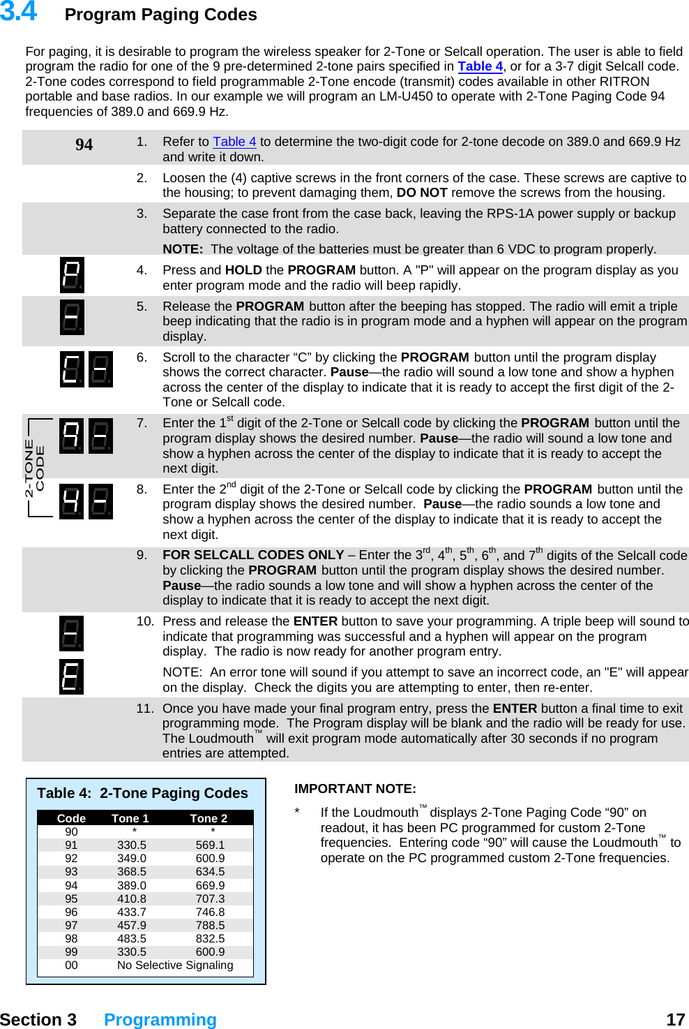 3.4  Program Paging Codes For paging, it is desirable to program the wireless speaker for 2-Tone or Selcall operation. The user is able to field program the radio for one of the 9 pre-determined 2-tone pairs specified in Table 4, or for a 3-7 digit Selcall code.  2-Tone codes correspond to field programmable 2-Tone encode (transmit) codes available in other RITRON portable and base radios. In our example we will program an LM-U450 to operate with 2-Tone Paging Code 94 frequencies of 389.0 and 669.9 Hz.  94  1. Refer to Table 4 to determine the two-digit code for 2-tone decode on 389.0 and 669.9 Hz and write it down. 2.  Loosen the (4) captive screws in the front corners of the case. These screws are captive to the housing; to prevent damaging them, DO NOT remove the screws from the housing. 3.  Separate the case front from the case back, leaving the RPS-1A power supply or backup battery connected to the radio.  NOTE:  The voltage of the batteries must be greater than 6 VDC to program properly. 4. Press and HOLD the PROGRAM button. A &quot;P&quot; will appear on the program display as you enter program mode and the radio will beep rapidly. 5. Release the PROGRAM button after the beeping has stopped. The radio will emit a triple beep indicating that the radio is in program mode and a hyphen will appear on the program display.  6.  Scroll to the character “C” by clicking the PROGRAM button until the program display shows the correct character. Pause—the radio will sound a low tone and show a hyphen across the center of the display to indicate that it is ready to accept the first digit of the 2-Tone or Selcall code. 7.  Enter the 1st digit of the 2-Tone or Selcall code by clicking the PROGRAM button until the program display shows the desired number. Pause—the radio will sound a low tone and show a hyphen across the center of the display to indicate that it is ready to accept the next digit. 8.  Enter the 2nd digit of the 2-Tone or Selcall code by clicking the PROGRAM button until the program display shows the desired number.  Pause—the radio sounds a low tone and show a hyphen across the center of the display to indicate that it is ready to accept the next digit. 9.  FOR SELCALL CODES ONLY – Enter the 3rd, 4th, 5th, 6th, and 7th digits of the Selcall code by clicking the PROGRAM button until the program display shows the desired number. Pause—the radio sounds a low tone and will show a hyphen across the center of the display to indicate that it is ready to accept the next digit. 10.  Press and release the ENTER button to save your programming. A triple beep will sound to indicate that programming was successful and a hyphen will appear on the program display.  The radio is now ready for another program entry.   NOTE:  An error tone will sound if you attempt to save an incorrect code, an &quot;E&quot; will appear on the display.  Check the digits you are attempting to enter, then re-enter.   11.  Once you have made your final program entry, press the ENTER button a final time to exit programming mode.  The Program display will be blank and the radio will be ready for use.  The Loudmouth™ will exit program mode automatically after 30 seconds if no program entries are attempted.   Section 3 Programming  17  Table 4:  2-Tone Paging Codes   Code   Tone 1   Tone 2  90  *  *  91  330.5  569.1  92  349.0  600.9  93  368.5  634.5  94  389.0  669.9  95  410.8  707.3  96  433.7  746.8  97  457.9  788.5  98  483.5  832.5  99  330.5  600.9   00  No Selective Signaling IMPORTANT NOTE:   *  If the Loudmouth™ displays 2-Tone Paging Code “90” on readout, it has been PC programmed for custom 2-Tone frequencies.  Entering code “90” will cause the Loudmouth™ to operate on the PC programmed custom 2-Tone frequencies. 