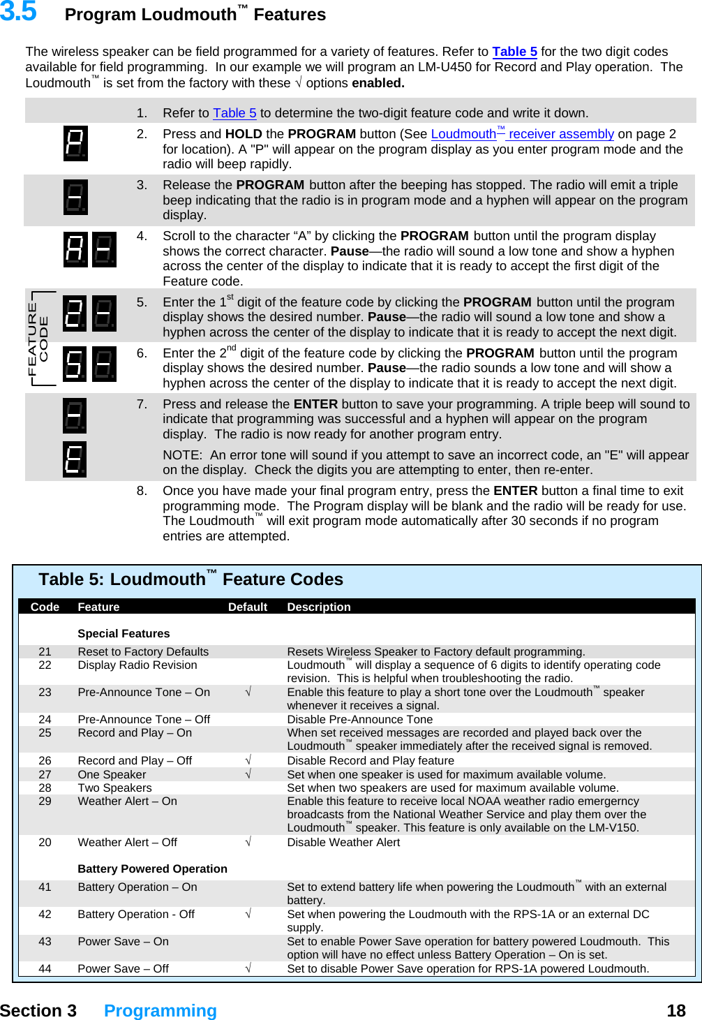   Section 3 Programming  18  3.5  Program Loudmouth™ Features The wireless speaker can be field programmed for a variety of features. Refer to Table 5 for the two digit codes available for field programming.  In our example we will program an LM-U450 for Record and Play operation.  The Loudmouth™ is set from the factory with these √   options  enabled.  13  1. Refer to Table 5 to determine the two-digit feature code and write it down. 2. Press and HOLD the PROGRAM button (See Loudmouth™ receiver assembly on page 2 for location). A &quot;P&quot; will appear on the program display as you enter program mode and the radio will beep rapidly. 3. Release the PROGRAM button after the beeping has stopped. The radio will emit a triple beep indicating that the radio is in program mode and a hyphen will appear on the program display. 4.  Scroll to the character “A” by clicking the PROGRAM button until the program display shows the correct character. Pause—the radio will sound a low tone and show a hyphen across the center of the display to indicate that it is ready to accept the first digit of the Feature code.   5.  Enter the 1st digit of the feature code by clicking the PROGRAM button until the program display shows the desired number. Pause—the radio will sound a low tone and show a hyphen across the center of the display to indicate that it is ready to accept the next digit. 6.  Enter the 2nd digit of the feature code by clicking the PROGRAM button until the program display shows the desired number. Pause—the radio sounds a low tone and will show a hyphen across the center of the display to indicate that it is ready to accept the next digit. 7.  Press and release the ENTER button to save your programming. A triple beep will sound to indicate that programming was successful and a hyphen will appear on the program display.  The radio is now ready for another program entry.   NOTE:  An error tone will sound if you attempt to save an incorrect code, an &quot;E&quot; will appear on the display.  Check the digits you are attempting to enter, then re-enter.   8.  Once you have made your final program entry, press the ENTER button a final time to exit programming mode.  The Program display will be blank and the radio will be ready for use.  The Loudmouth™ will exit program mode automatically after 30 seconds if no program entries are attempted.   Table 5:  Loudmouth™ Feature Codes    Code  Feature  Default  Description     Special Features   21  Reset to Factory Defaults    Resets Wireless Speaker to Factory default programming.   22  Display Radio Revision  Loudmouth™ will display a sequence of 6 digits to identify operating code revision.  This is helpful when troubleshooting the radio.   23  Pre-Announce Tone – On  √  Enable this feature to play a short tone over the Loudmouth™ speaker whenever it receives a signal.   24  Pre-Announce Tone – Off    Disable Pre-Announce Tone   25  Record and Play – On    When set received messages are recorded and played back over the Loudmouth™ speaker immediately after the received signal is removed.   26  Record and Play – Off  √  Disable Record and Play feature  27  One Speaker  √  Set when one speaker is used for maximum available volume.   28  Two Speakers    Set when two speakers are used for maximum available volume.   29  Weather Alert – On    Enable this feature to receive local NOAA weather radio emergerncy broadcasts from the National Weather Service and play them over the Loudmouth™ speaker. This feature is only available on the LM-V150.   20  Weather Alert – Off  √ Disable Weather Alert      Battery Powered Operation   41  Battery Operation – On    Set to extend battery life when powering the Loudmouth™ with an external battery.   42  Battery Operation - Off  √  Set when powering the Loudmouth with the RPS-1A or an external DC supply.   43  Power Save – On    Set to enable Power Save operation for battery powered Loudmouth.  This option will have no effect unless Battery Operation – On is set.   44  Power Save – Off  √  Set to disable Power Save operation for RPS-1A powered Loudmouth. 