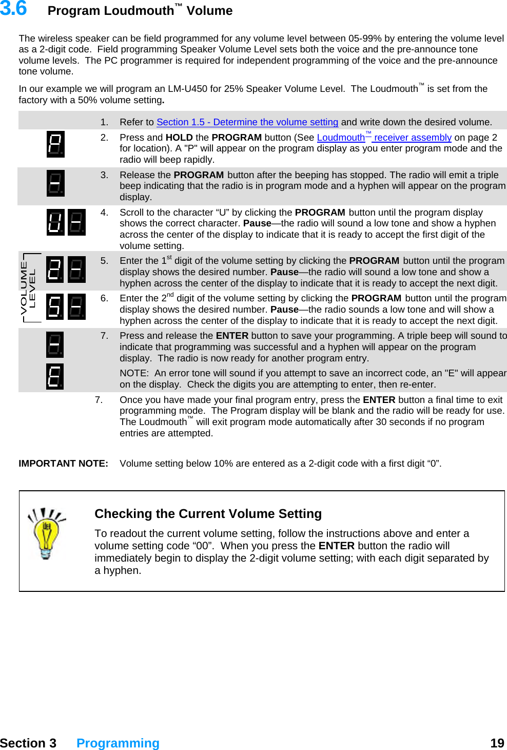   Section 3 Programming  19  3.6  Program Loudmouth™ Volume The wireless speaker can be field programmed for any volume level between 05-99% by entering the volume level as a 2-digit code.  Field programming Speaker Volume Level sets both the voice and the pre-announce tone volume levels.  The PC programmer is required for independent programming of the voice and the pre-announce tone volume.   In our example we will program an LM-U450 for 25% Speaker Volume Level.  The Loudmouth™ is set from the factory with a 50% volume setting.  13  1. Refer to Section 1.5 - Determine the volume setting and write down the desired volume. 2. Press and HOLD the PROGRAM button (See Loudmouth™ receiver assembly on page 2 for location). A &quot;P&quot; will appear on the program display as you enter program mode and the radio will beep rapidly. 3. Release the PROGRAM button after the beeping has stopped. The radio will emit a triple beep indicating that the radio is in program mode and a hyphen will appear on the program display. 4.  Scroll to the character “U” by clicking the PROGRAM button until the program display shows the correct character. Pause—the radio will sound a low tone and show a hyphen across the center of the display to indicate that it is ready to accept the first digit of the volume setting.   5.  Enter the 1st digit of the volume setting by clicking the PROGRAM button until the program display shows the desired number. Pause—the radio will sound a low tone and show a hyphen across the center of the display to indicate that it is ready to accept the next digit. 6.  Enter the 2nd digit of the volume setting by clicking the PROGRAM button until the program display shows the desired number. Pause—the radio sounds a low tone and will show a hyphen across the center of the display to indicate that it is ready to accept the next digit. 7.  Press and release the ENTER button to save your programming. A triple beep will sound to indicate that programming was successful and a hyphen will appear on the program display.  The radio is now ready for another program entry.   NOTE:  An error tone will sound if you attempt to save an incorrect code, an &quot;E&quot; will appear on the display.  Check the digits you are attempting to enter, then re-enter.   7.  Once you have made your final program entry, press the ENTER button a final time to exit programming mode.  The Program display will be blank and the radio will be ready for use.  The Loudmouth™ will exit program mode automatically after 30 seconds if no program entries are attempted.  IMPORTANT NOTE:   Volume setting below 10% are entered as a 2-digit code with a first digit “0”.    Checking the Current Volume Setting  To readout the current volume setting, follow the instructions above and enter a volume setting code “00”.  When you press the ENTER button the radio will immediately begin to display the 2-digit volume setting; with each digit separated by a hyphen.          