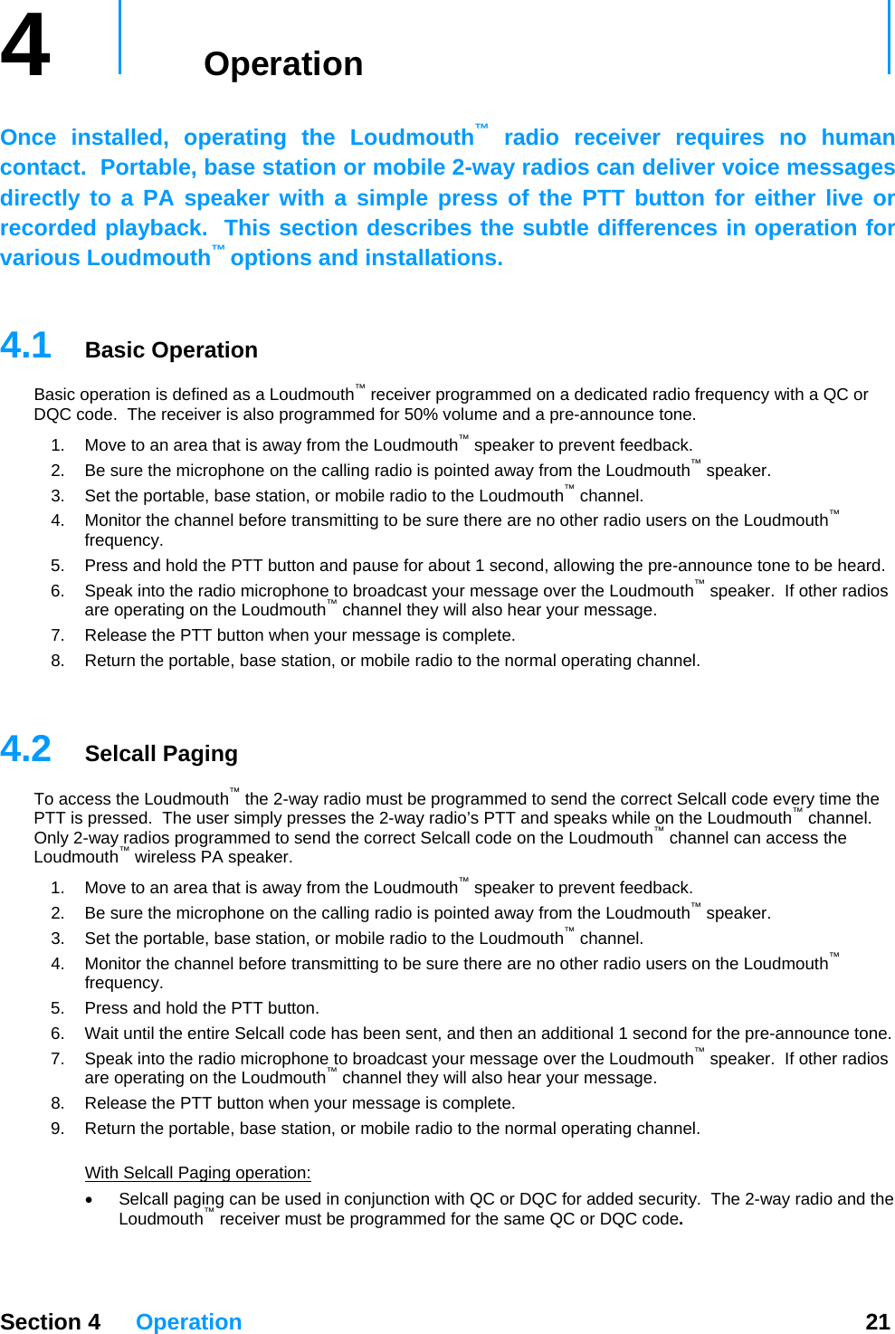 4   Operation     Once installed, operating the Loudmouth™ radio receiver requires no human contact.  Portable, base station or mobile 2-way radios can deliver voice messages directly to a PA speaker with a simple press of the PTT button for either live or recorded playback.  This section describes the subtle differences in operation for various Loudmouth™ options and installations.    4.1  Basic Operation Basic operation is defined as a Loudmouth™ receiver programmed on a dedicated radio frequency with a QC or DQC code.  The receiver is also programmed for 50% vol me and a pre-announce tone. u™1.  Move to an area that is away from the Loudmouth  speaker to prevent feedback.   outh2.  Be sure the microphone on the calling radio is pointed away from the Loudm™™ speaker. 3.  Set the portable, base station, or mobile radio to the Loudmouth  channel. 4.  Monitor the channel before transmitting to be sure there are no other radio users on the Loudmouth™ frequency. 5.  Press and hold the PTT button and pause for about 1 second, allowing the pre-announce tone to be heard. 6.  Speak into the radio microphone to broadcast your message over the Loudmouth™ speaker.  If other radios ™ar your message. are operating on the Loudmouth  channel they will also he7.  Release the PTT button when your message is complete. 8.  Return the portable, base station, or mobile radio to the normal operating channel.   Section 4 Operation  21 4.2  Selcall Paging el.  nd the correct Selcall code on the Loudmouth™ channel can access the Loouth™ speaker. g to be sure there are no other radio users on the Loudmouth™ 7.  uth™ speaker.  If other radios ar your message. 9.  Return the portable, base station, or mobile radio to the normal operating channel.  th To access the Loudmouth™ the 2-way radio must be programmed to send the correct Selcall code every time the PTT is pressed.  The user simply presses the 2-way radio’s PTT and speaks while on the Loudmouth™ channOnly 2-way radios programmed to seudmouth™ wireless PA speaker.  1.  Move to an area that is away from the Loudmouth™ speaker to prevent feedback.   2.  Be sure the microphone on the calling radio is pointed away from the Loudm3.  Set the portable, base station, or mobile radio to the Loudmouth™ channel. Monitor the 4.  channel before transmittinfrequency. 5.  Press and hold the PTT button. 6.  Wait until the entire Selcall code has been sent, and then an additional 1 second for the pre-announce tone. Speak into the radio microphone to broadcast your message over the Loudmoare operating on the Loudmouth™ channel they will also he8.  Release the PTT button when your message is complete. Wi  Selcall Paging operation: Selcall paging can be used in conjunction with QC or DQC for added security•  .  The 2-way radio and the Loudmouth™ receiver must be programmed for the same QC or DQC code.   