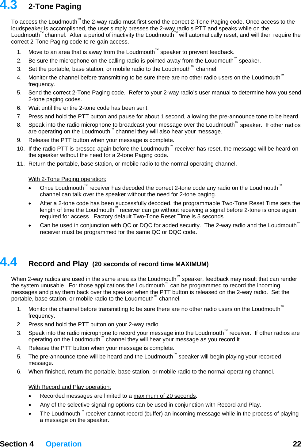   Section 4 Operation  22  4.t first send the correct 2-Tone Paging code. Once access to the lo hile on the Lo en require the co c4.  fore transmitting to be sure there are no other radio users on the Loudmouth  nd, allowing the pre-announce tone to be heard. h10.  If the radio PTT is pressed again before the Loudmouth  receiver has reset, the message will be heard on aging code. 11.  th3  2-Tone Paging To access the Loudmouth™ the 2-way radio musudspeaker is accomplished, the user simply presses the 2-way radio’s PTT and speaks w™  ™ udmouth channel.  After a period of inactivity the Loudmouth will automatically reset, and will thrre t 2-Tone Paging code to re-gain access. 1.  Move to an area that is away from the Loudmouth™ speaker to prevent feedback.   2.  Be sure the microphone on the calling radio is pointed away from the Loudmouth™ speaker. 3.  Set the portable, base station, or mobile radio to the Loudmouth™ channel. Monitor the channel be ™frequency. 5.  Send the correct 2-Tone Paging code.  Refer to your 2-way radio’s user manual to determine how you send 2-tone paging codes.  6.  Wait until the entire 2-tone code has been sent. 7.  Press and hold the PTT button and pause for about 1 seco8.  Speak into the radio microphone to broadcast your message over the Loudmouth™ speaker.  If other radios are operating on the Loudmouth™ channel they will also  ear your message. 9.  Release the PTT button when your message is complete. ™the speaker without the need for a 2-tone PReturn the portable, base station, or mobile radio to the normal operating channel. Wi  2-Tone Paging operation: Once Loudmouth  receiver has decoded the correct 2-tone code any radio on the Loudmouth  channel can talk over the speaker without the need for 2-tone paging.   • g a signal before 2-tone is once again required for access.  Factory default Two-Tone Reset Time is 5 seconds. •  Can be used in conjunction with QC or DQC for added security.  The 2-way radio and the Loudmouth™ grammed for the same QC or DQC code.  4.Wder thmessa  them back over the speaker when the PTT button is released on the 2-way radio.  Set the portab annel. os are n the Loudmouth™ channel they will hear your message as you record it. 5.  d and the Loudmouth™ speaker will begin playing your recorded 6.  he he normal operating channel.  ™ ™•  After a 2-tone code has been successfully decoded, the programmable Two-Tone Reset Time sets the length of time the Loudmouth™ receiver can go without receivinreceiver must be pro 4  Record and Play  (20 seconds of record time MAXIMUM) ™hen 2-way radios are used in the same area as the Loudmouth  speaker, feedback may result that can rene system unusable.  For those applications the Loudmouth™ can be programmed to record the incoming ges and playle, base station, or mobile radio to the Loudmouth™ ch1.  Monitor the channel before transmitting to be sure there are no other radio users on the Loudmouth™ frequency. 2.  Press and hold the PTT button on your 2-way radio. 3.  Speak into the radio microphone to record your message into the Loudmouth™ receiver.  If other radioperating o4.  Release the PTT button when your message is complete. The pre-announce tone will be hearmessage. W n finished, return the portable, base station, or mobile radio to tWith Record and Play operation: Recorded messages are limi•  ted to a maximum of 20 seconds. naling options can be used in conjunction with Record and Play. • The Loudmouth™ receiver cannot record (buffer) an incoming message while in the process of playing •  Any of the selective siga message on the speaker. 