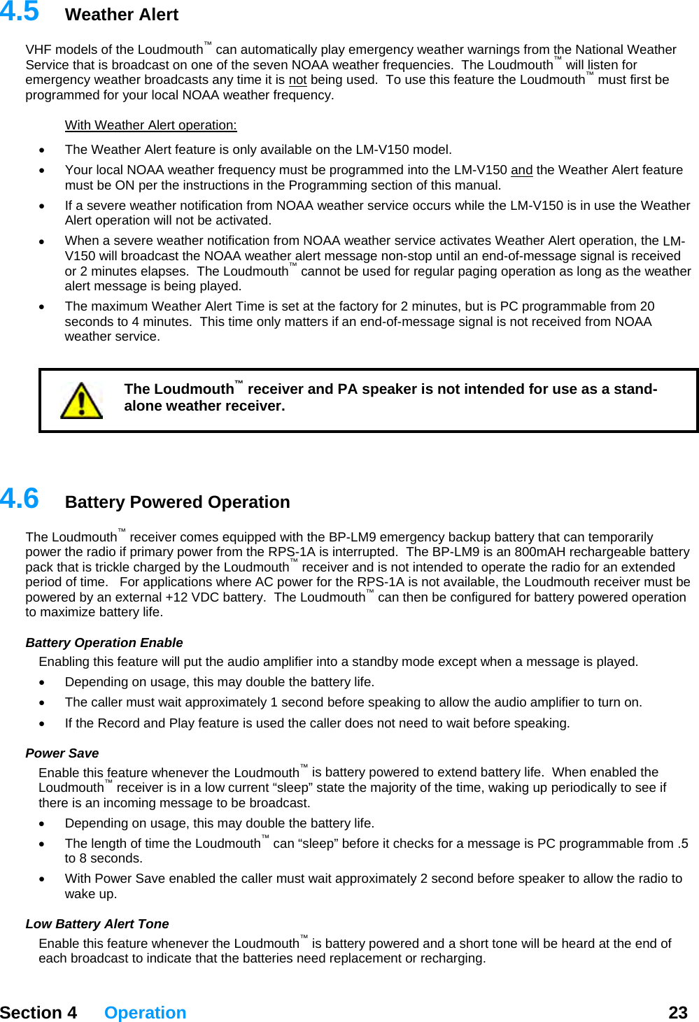   Section 4 Operation  23  4.HF m utomatically play emergency weather warnings from the National Weather S ic he Loudmouth™ will listen for emerg5  Weather Alert V odels of the Loudmouth™ can aerv e that is broadcast on one of the seven NOAA weather frequencies.  Tency weather broadcasts any time it is not being used.  To use this feature the Loudmouth  must first be mmed for your local NOAA weather frequency. ™progra  With Weather Alert operation: The Weather Alert feature is only ava• ilable on the LM-V150 model.   •  Your local NOAA weather frequency must be programmed into the LM-V150 and the Weather Alert feature must be ON per the instructions in the Programming section of this manual. If a severe weather notification f•  rom NOAA weather service occurs while the LM-V150 is in use the Weather •  LM-st the NOAA weather alert message non-stop until an end-of-message signal is received or 2 minutes elapses.  The Loudmouth™ cannot be used for regular paging operation as long as the weather     4.he Loudmouth  receiver comes equipped with the BP-LM9 emergency backup battery that can temporarily wer from the RPS-1A is interrupted.  The BP-LM9 is an 800mAH rechargeable battery pa ded pepo r n then be configured for battery powered operation to max at ers feature will put the audio amplifier into a standby mode except when a message is played.   t need to wait before speaking.  PEna henever the Loudmouth™ is battery powered to extend battery life.  When enabled the uther age to be broadcast.   e, this may double the battery life.   ™ore speaker to allow the radio to  henever the Loudmouth™ is battery powered and a short tone will be heard at the end of t the batteries need replacement or recharging. Alert operation will not be activated. When a severe weather notification from NOAA weather service activates Weather Alert operation, theV150 will broadcaalert message is being played. •  The maximum Weather Alert Time is set at the factory for 2 minutes, but is PC programmable from 20 seconds to 4 minutes.  This time only matters if an end-of-message signal is not received from NOAA weather service. The Loudmouth™ receiver and PA speaker is not intended for use as a stand-alone weather receiver. 6  Battery Powered Operation ™Tpower the radio if primary pock that is trickle charged by the Loudmouth™ receiver and is not intended to operate the radio for an extend1A is not available, the Loudmouth receiver must be rio  of time.   For applications where AC power for the RPS-we ed by an external +12 VDC battery.  The Loudmouth™ caimize battery life. B t y Operation Enable Enabling thi•  Depending on usage, this may double the battery life.   •  The caller must wait approximately 1 second before speaking to allow the audio amplifier to turn on.  •  If the Record and Play feature is used the caller does noower Save ble this feature wLo dmouth™ receiver is in a low current “sleep” state the majority of the time, waking up periodically to see if e is an incoming mess•  Depending on usag•  The length of time the Loudmouth  can “sleep” before it checks for a message is PC programmable from .5 to 8 seconds.   ller must wait approximately 2 second bef•  With Power Save enabled the cawake up.   Low Battery Alert Tone Enable this feature weach broadcast to indicate tha