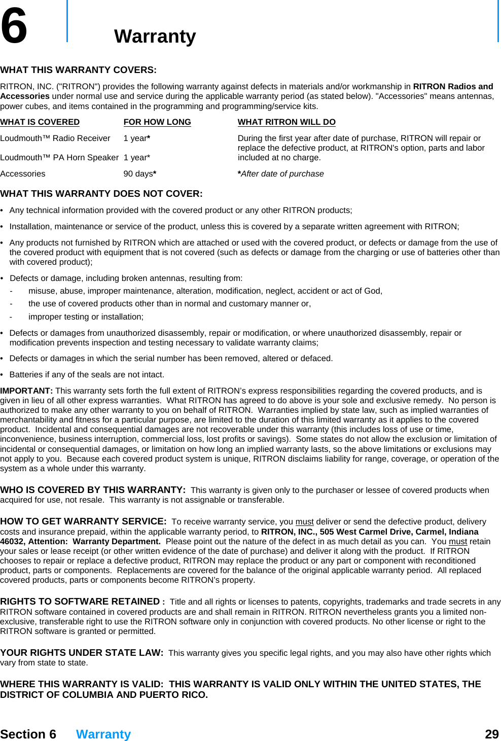   Section 6 Warranty  29  6   Warranty     WHAT THIS WARRANTY COVERS:   RITRON, INC. (&quot;RITRON&quot;) provides the following warranty against defects in materials and/or workmanship in RITRON Radios and Accessories under normal use and service during the applicable warranty period (as stated below). &quot;Accessories&quot; means antennas, power cubes, and items contained in the programming and programming/service kits.   WHAT IS COVERED FOR HOW LONG WHAT RITRON WILL DOLoudmouth™ Radio Receiver  1 year*  During the first year after date of purchase, RITRON will repair or      replace the defective product, at RITRON&apos;s option, parts and labor  Loudmouth™ PA Horn Speaker  1 year*   included at no charge. Accessories 90 days* *After date of purchase  WHAT THIS WARRANTY DOES NOT COVER:   •  Any technical information provided with the covered product or any other RITRON products; •  Installation, maintenance or service of the product, unless this is covered by a separate written agreement with RITRON; •  Any products not furnished by RITRON which are attached or used with the covered product, or defects or damage from the use of the covered product with equipment that is not covered (such as defects or damage from the charging or use of batteries other than with covered product); •  Defects or damage, including broken antennas, resulting from: -  misuse, abuse, improper maintenance, alteration, modification, neglect, accident or act of God, -  the use of covered products other than in normal and customary manner or,  -  improper testing or installation; •  Defects or damages from unauthorized disassembly, repair or modification, or where unauthorized disassembly, repair or modification prevents inspection and testing necessary to validate warranty claims; •  Defects or damages in which the serial number has been removed, altered or defaced. •  Batteries if any of the seals are not intact. IMPORTANT: This warranty sets forth the full extent of RITRON’s express responsibilities regarding the covered products, and is given in lieu of all other express warranties.  What RITRON has agreed to do above is your sole and exclusive remedy.  No person is authorized to make any other warranty to you on behalf of RITRON.  Warranties implied by state law, such as implied warranties of merchantability and fitness for a particular purpose, are limited to the duration of this limited warranty as it applies to the covered product.  Incidental and consequential damages are not recoverable under this warranty (this includes loss of use or time, inconvenience, business interruption, commercial loss, lost profits or savings).  Some states do not allow the exclusion or limitation of incidental or consequential damages, or limitation on how long an implied warranty lasts, so the above limitations or exclusions may not apply to you.  Because each covered product system is unique, RITRON disclaims liability for range, coverage, or operation of the system as a whole under this warranty.  WHO IS COVERED BY THIS WARRANTY:  This warranty is given only to the purchaser or lessee of covered products when acquired for use, not resale.  This warranty is not assignable or transferable.  HOW TO GET WARRANTY SERVICE:  To receive warranty service, you must deliver or send the defective product, delivery costs and insurance prepaid, within the applicable warranty period, to RITRON, INC., 505 West Carmel Drive, Carmel, Indiana 46032, Attention:  Warranty Department.  Please point out the nature of the defect in as much detail as you can.  You must retain your sales or lease receipt (or other written evidence of the date of purchase) and deliver it along with the product.  If RITRON chooses to repair or replace a defective product, RITRON may replace the product or any part or component with reconditioned product, parts or components.  Replacements are covered for the balance of the original applicable warranty period.  All replaced covered products, parts or components become RITRON’s property.  RIGHTS TO SOFTWARE RETAINED :  Title and all rights or licenses to patents, copyrights, trademarks and trade secrets in any RITRON software contained in covered products are and shall remain in RITRON. RITRON nevertheless grants you a limited non-exclusive, transferable right to use the RITRON software only in conjunction with covered products. No other license or right to the RITRON software is granted or permitted.  YOUR RIGHTS UNDER STATE LAW:  This warranty gives you specific legal rights, and you may also have other rights which vary from state to state.  WHERE THIS WARRANTY IS VALID:  THIS WARRANTY IS VALID ONLY WITHIN THE UNITED STATES, THE DISTRICT OF COLUMBIA AND PUERTO RICO. 