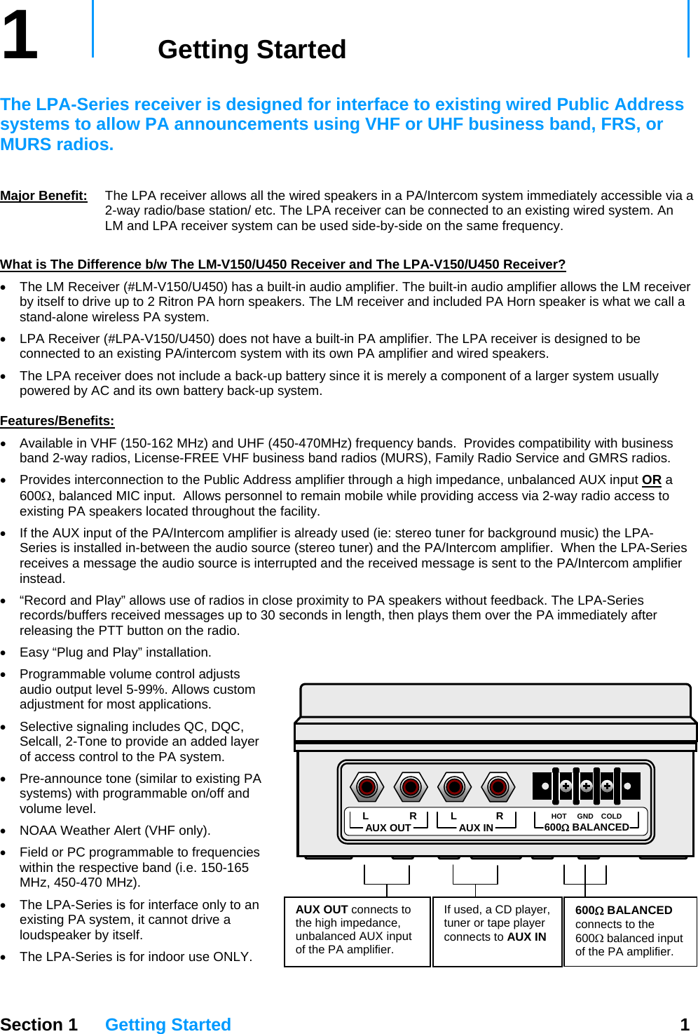 1   Getting Started     The LPA-Series receiver is designed for interface to existing wired Public Address systems to allow PA announcements using VHF or UHF business band, FRS, or MURS radios.     Major Benefit: The LPA receiver allows all the wired speakers in a PA/Intercom system immediately accessible via a 2-way radio/base station/ etc. The LPA receiver can be connected to an existing wired system. An LM and LPA receiver system can be used side-by-side on the same frequency.  What is The Difference b/w The LM-V150/U450 Receiver and The LPA-V150/U450 Receiver? •  The LM Receiver (#LM-V150/U450) has a built-in audio amplifier. The built-in audio amplifier allows the LM receiver by itself to drive up to 2 Ritron PA horn speakers. The LM receiver and included PA Horn speaker is what we call a stand-alone wireless PA system. •  LPA Receiver (#LPA-V150/U450) does not have a built-in PA amplifier. The LPA receiver is designed to be connected to an existing PA/intercom system with its own PA amplifier and wired speakers.  •  The LPA receiver does not include a back-up battery since it is merely a component of a larger system usually powered by AC and its own battery back-up system.  Features/Benefits: •  Available in VHF (150-162 MHz) and UHF (450-470MHz) frequency bands.  Provides compatibility with business band 2-way radios, License-FREE VHF business band radios (MURS), Family Radio Service and GMRS radios. •  Provides interconnection to the Public Address amplifier through a high impedance, unbalanced AUX input OR a 600Ω, balanced MIC input.  Allows personnel to remain mobile while providing access via 2-way radio access to existing PA speakers located throughout the facility. •  If the AUX input of the PA/Intercom amplifier is already used (ie: stereo tuner for background music) the LPA-Series is installed in-between the audio source (stereo tuner) and the PA/Intercom amplifier.  When the LPA-Series receives a message the audio source is interrupted and the received message is sent to the PA/Intercom amplifier instead. •  “Record and Play” allows use of radios in close proximity to PA speakers without feedback. The LPA-Series records/buffers received messages up to 30 seconds in length, then plays them over the PA immediately after releasing the PTT button on the radio.  •  Easy “Plug and Play” installation. •  Programmable volume control adjusts audio output level 5-99%. Allows custom adjustment for most applications.  AUX OUT connects to the high impedance, unbalanced AUX input of the PA amplifier. If used, a CD player, tuner or tape player connects to AUX IN 600Ω BALANCED connects to the 600Ω balanced input of the PA amplifier. L R AUX IN  HOT GND COLD 600Ω BALANCED L  R AUX OUT •  Selective signaling includes QC, DQC, Selcall, 2-Tone to provide an added layer of access control to the PA system. •  Pre-announce tone (similar to existing PA systems) with programmable on/off and volume level. •  NOAA Weather Alert (VHF only). •  Field or PC programmable to frequencies within the respective band (i.e. 150-165 MHz, 450-470 MHz). •  The LPA-Series is for interface only to an existing PA system, it cannot drive a loudspeaker by itself. •  The LPA-Series is for indoor use ONLY.  Section 1 Getting Started  1  