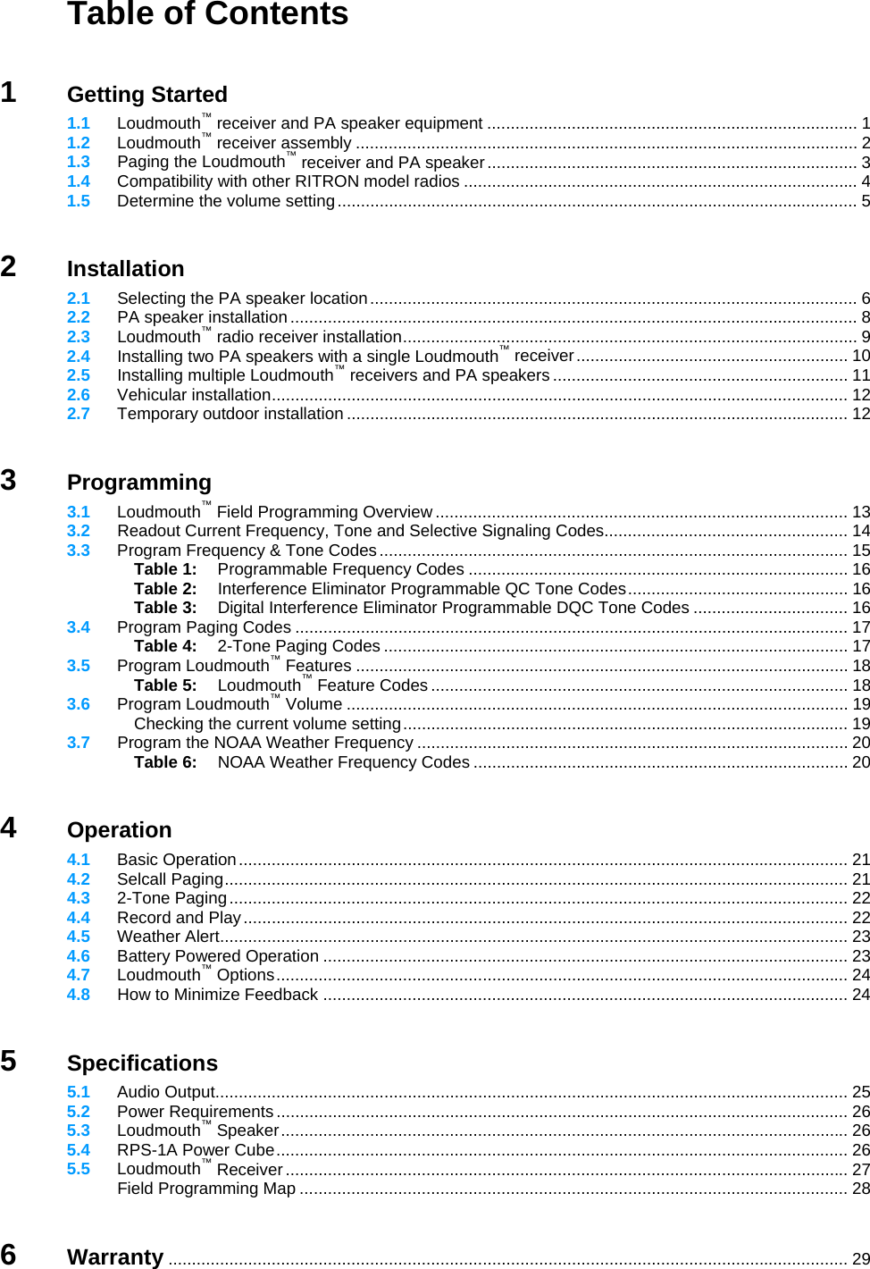   Table of Contents   1 Getting Started  1.1 Loudmouth™ receiver and PA speaker equipment ............................................................................... 1  1.2 Loudmouth™ receiver assembly ........................................................................................................... 2  1.3  Paging the Loudmouth™ receiver and PA speaker ............................................................................... 3  1.4 Compatibility with other RITRON model radios .................................................................................... 4  1.5 Determine the volume setting............................................................................................................... 5   2 Installation  2.1  Selecting the PA speaker location........................................................................................................ 6  2.2  PA speaker installation ......................................................................................................................... 8  2.3  Loudmouth™ radio receiver installation................................................................................................. 9  2.4  Installing two PA speakers with a single Loudmouth™ receiver.......................................................... 10  2.5  Installing multiple Loudmouth™ receivers and PA speakers ............................................................... 11  2.6 Vehicular installation........................................................................................................................... 12  2.7 Temporary outdoor installation ........................................................................................................... 12   3 Programming  3.1 Loudmouth™ Field Programming Overview ........................................................................................ 13  3.2  Readout Current Frequency, Tone and Selective Signaling Codes.................................................... 14  3.3 Program Frequency &amp; Tone Codes.................................................................................................... 15   Table 1:  Programmable Frequency Codes ................................................................................. 16   Table 2:  Interference Eliminator Programmable QC Tone Codes............................................... 16   Table 3:  Digital Interference Eliminator Programmable DQC Tone Codes ................................. 16  3.4 Program Paging Codes ...................................................................................................................... 17   Table 4:  2-Tone Paging Codes ................................................................................................... 17  3.5 Program Loudmouth™ Features ......................................................................................................... 18   Table 5: Loudmouth™ Feature Codes ......................................................................................... 18  3.6 Program Loudmouth™ Volume ........................................................................................................... 19   Checking the current volume setting............................................................................................... 19  3.7  Program the NOAA Weather Frequency ............................................................................................ 20   Table 6: NOAA Weather Frequency Codes ................................................................................ 20   4 Operation  4.1 Basic Operation.................................................................................................................................. 21  4.2 Selcall Paging..................................................................................................................................... 21  4.3 2-Tone Paging.................................................................................................................................... 22  4.4 Record and Play................................................................................................................................. 22  4.5 Weather Alert...................................................................................................................................... 23  4.6 Battery Powered Operation ................................................................................................................ 23  4.7 Loudmouth™ Options.......................................................................................................................... 24  4.8  How to Minimize Feedback ................................................................................................................ 24   5 Specifications  5.1 Audio Output....................................................................................................................................... 25  5.2 Power Requirements.......................................................................................................................... 26  5.3 Loudmouth™ Speaker......................................................................................................................... 26  5.4 RPS-1A Power Cube.......................................................................................................................... 26  5.5 Loudmouth™ Receiver ........................................................................................................................ 27   Field Programming Map ..................................................................................................................... 28   6 Warranty ................................................................................................................................................. 29 
