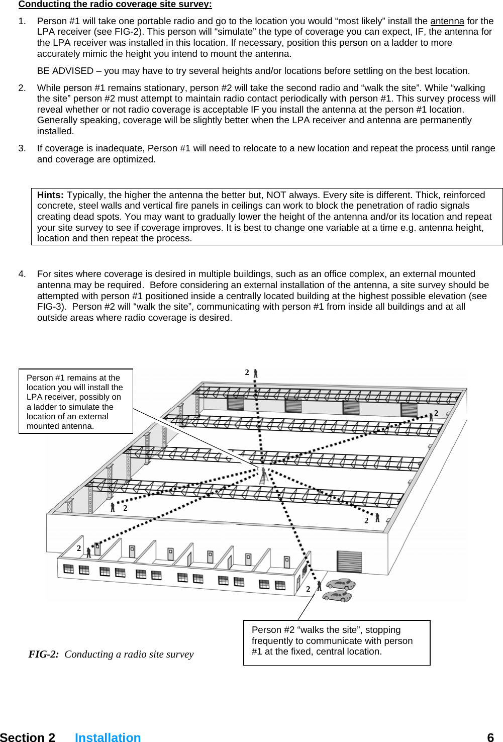 Conducting the radio coverage site survey: 1.  Person #1 will take one portable radio and go to the location you would “most likely” install the antenna for the LPA receiver (see FIG-2). This person will “simulate” the type of coverage you can expect, IF, the antenna for the LPA receiver was installed in this location. If necessary, position this person on a ladder to more accurately mimic the height you intend to mount the antenna.  BE ADVISED – you may have to try several heights and/or locations before settling on the best location. 2.  While person #1 remains stationary, person #2 will take the second radio and “walk the site”. While “walking the site” person #2 must attempt to maintain radio contact periodically with person #1. This survey process will reveal whether or not radio coverage is acceptable IF you install the antenna at the person #1 location. Generally speaking, coverage will be slightly better when the LPA receiver and antenna are permanently installed.  3.  If coverage is inadequate, Person #1 will need to relocate to a new location and repeat the process until range and coverage are optimized.   Hints:  Typically, the higher the antenna the better but, NOT always. Every site is different. Thick, reinforced concrete, steel walls and vertical fire panels in ceilings can work to block the penetration of radio signals creating dead spots. You may want to gradually lower the height of the antenna and/or its location and repeat your site survey to see if coverage improves. It is best to change one variable at a time e.g. antenna height, location and then repeat the process.  4.  For sites where coverage is desired in multiple buildings, such as an office complex, an external mounted antenna may be required.  Before considering an external installation of the antenna, a site survey should be attempted with person #1 positioned inside a centrally located building at the highest possible elevation (see FIG-3).  Person #2 will “walk the site”, communicating with person #1 from inside all buildings and at all outside areas where radio coverage is desired.    Section 2 Installation  6    FIG-2:  Conducting a radio site survey Person #2 “walks the site”, stopping frequently to communicate with person #1 at the fixed, central location. 2 2 2 2 2 2 Person #1 remains at the location you will install the LPA receiver, possibly on a ladder to simulate the location of an external mounted antenna.