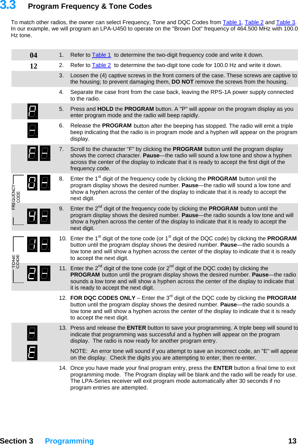 3.3  Program Frequency &amp; Tone Codes To match other radios, the owner can select Frequency, Tone and DQC Codes from Table 1, Table 2 and Table 3.  In our example, we will program an LPA-U450 to operate on the &quot;Brown Dot&quot; frequency of 464.500 MHz with 100.0 Hz tone.   04 12 1. Refer to Table 1  to determine the two-digit frequency code and write it down. 2. Refer to Table 2  to determine the two-digit tone code for 100.0 Hz and write it down. 3.  Loosen the (4) captive screws in the front corners of the case. These screws are captive to the housing; to prevent damaging them, DO NOT remove the screws from the housing. 4.  Separate the case front from the case back, leaving the RPS-1A power supply connected to the radio. 5. Press and HOLD the PROGRAM button. A &quot;P&quot; will appear on the program display as you enter program mode and the radio will beep rapidly. 6. Release the PROGRAM button after the beeping has stopped. The radio will emit a triple beep indicating that the radio is in program mode and a hyphen will appear on the program display.   7.  Scroll to the character “F” by clicking the PROGRAM button until the program display shows the correct character. Pause—the radio will sound a low tone and show a hyphen across the center of the display to indicate that it is ready to accept the first digit of the frequency code. 8.  Enter the 1st digit of the frequency code by clicking the PROGRAM button until the program display shows the desired number. Pause—the radio will sound a low tone and show a hyphen across the center of the display to indicate that it is ready to accept the next digit. 9.  Enter the 2nd digit of the frequency code by clicking the PROGRAM button until the program display shows the desired number. Pause—the radio sounds a low tone and will show a hyphen across the center of the display to indicate that it is ready to accept the next digit. 10.  Enter the 1st digit of the tone code (or 1st digit of the DQC code) by clicking the PROGRAM button until the program display shows the desired number. Pause—the radio sounds a low tone and will show a hyphen across the center of the display to indicate that it is ready to accept the next digit. 11.  Enter the 2nd digit of the tone code (or 2nd digit of the DQC code) by clicking the PROGRAM button until the program display shows the desired number. Pause—the radio sounds a low tone and will show a hyphen across the center of the display to indicate that it is ready to accept the next digit. 12.  FOR DQC CODES ONLY – Enter the 3rd digit of the DQC code by clicking the PROGRAM button until the program display shows the desired number. Pause—the radio sounds a low tone and will show a hyphen across the center of the display to indicate that it is ready to accept the next digit. 13.  Press and release the ENTER button to save your programming. A triple beep will sound to indicate that programming was successful and a hyphen will appear on the program display.  The radio is now ready for another program entry.   NOTE:  An error tone will sound if you attempt to save an incorrect code, an &quot;E&quot; will appear on the display.  Check the digits you are attempting to enter, then re-enter.   14.  Once you have made your final program entry, press the ENTER button a final time to exit programming mode.  The Program display will be blank and the radio will be ready for use.  The LPA-Series receiver will exit program mode automatically after 30 seconds if no program entries are attempted.  Section 3 Programming  13  
