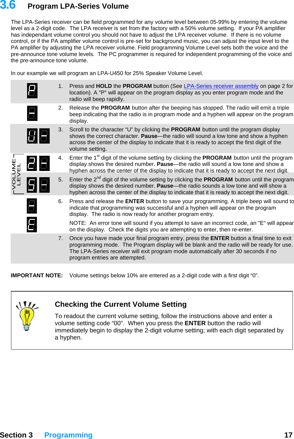3.6  Program LPA-Series Volume The LPA-Series receiver can be field programmed for any volume level between 05-99% by entering the volume level as a 2-digit code.  The LPA receiver is set from the factory with a 50% volume setting.  If your PA amplifier has independant volume control you should not have to adjust the LPA receiver volume.  If there is no volume control, or if the PA amplifier volume control is pre-set for background music, you can adjust the input level to the PA amplifier by adjusting the LPA receiver volume. Field programming Volume Level sets both the voice and the pre-announce tone volume levels.  The PC programmer is required for independent programming of the voice and the pre-announce tone volume.    In our example we will program an LPA-U450 for 25% Speaker Volume Level.    1. Press and HOLD the PROGRAM button (See LPA-Series receiver assembly on page 2 for location). A &quot;P&quot; will appear on the program display as you enter program mode and the radio will beep rapidly. 2. Release the PROGRAM button after the beeping has stopped. The radio will emit a triple beep indicating that the radio is in program mode and a hyphen will appear on the program display. 3.  Scroll to the character “U” by clicking the PROGRAM button until the program display shows the correct character. Pause—the radio will sound a low tone and show a hyphen across the center of the display to indicate that it is ready to accept the first digit of the volume setting.   4.  Enter the 1st digit of the volume setting by clicking the PROGRAM button until the program display shows the desired number. Pause—the radio will sound a low tone and show a hyphen across the center of the display to indicate that it is ready to accept the next digit. 5.  Enter the 2nd digit of the volume setting by clicking the PROGRAM button until the program display shows the desired number. Pause—the radio sounds a low tone and will show a hyphen across the center of the display to indicate that it is ready to accept the next digit. 6.  Press and release the ENTER button to save your programming. A triple beep will sound to indicate that programming was successful and a hyphen will appear on the program display.  The radio is now ready for another program entry.   NOTE:  An error tone will sound if you attempt to save an incorrect code, an &quot;E&quot; will appear on the display.  Check the digits you are attempting to enter, then re-enter.   7.  Once you have made your final program entry, press the ENTER button a final time to exit programming mode.  The Program display will be blank and the radio will be ready for use.  The LPA-Series receiver will exit program mode automatically after 30 seconds if no program entries are attempted.  IMPORTANT NOTE:   Volume settings below 10% are entered as a 2-digit code with a first digit “0”.    Checking the Current Volume Setting  To readout the current volume setting, follow the instructions above and enter a volume setting code “00”.  When you press the ENTER button the radio will immediately begin to display the 2-digit volume setting; with each digit separated by a hyphen.           Section 3 Programming  17  