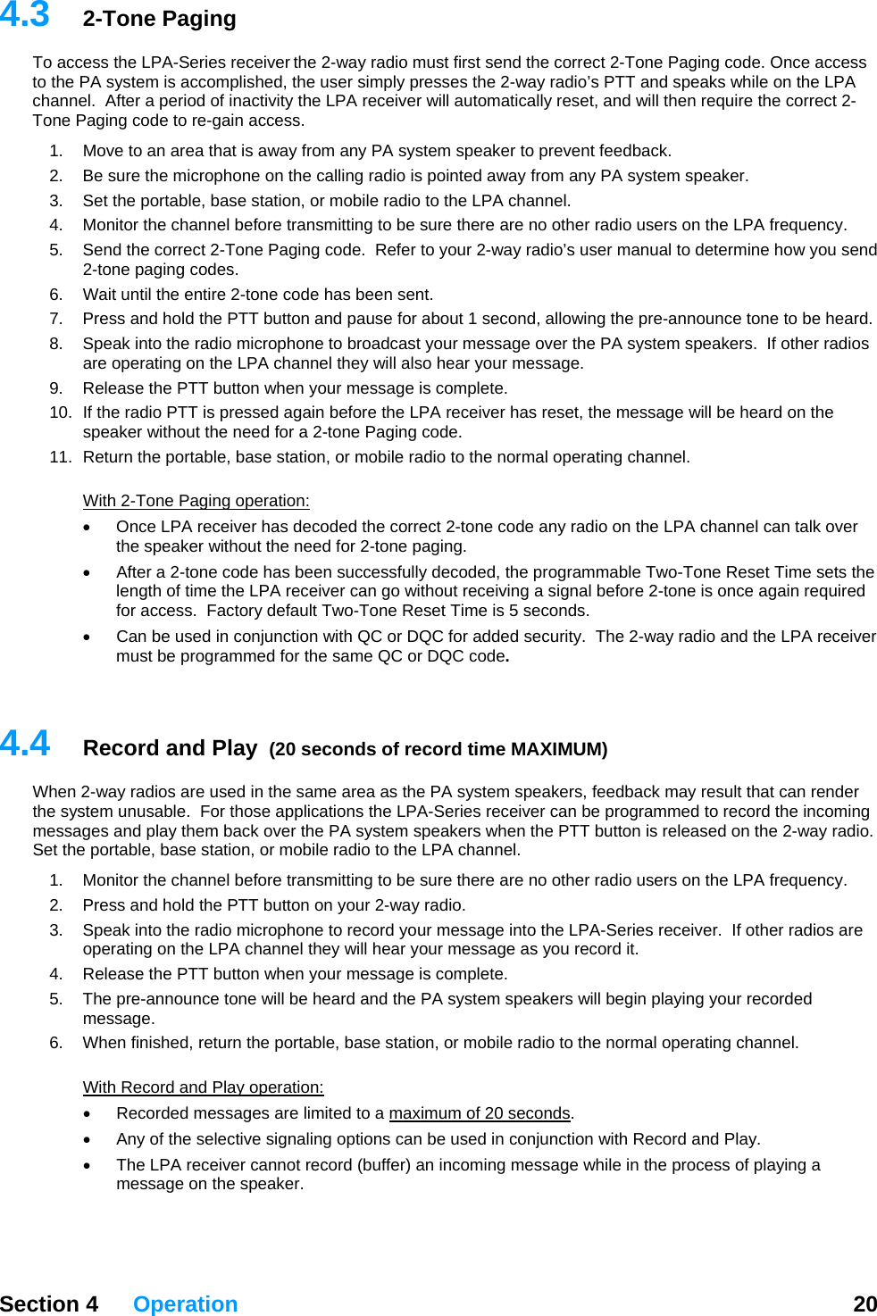  Section 4 Operation  20  4. 2-way radio must first send the correct 2-Tone Paging code. Once access to   eaks while on the LPA channel.  After a peri orrect 2-T  Pe there are no other radio users on the LPA frequency. nd, allowing the pre-announce tone to be heard. ios 10.  If the radio PTT is pressed again before the LPA receiver has reset, the message will be heard on the -tone Paging code. 11.  th3  2-Tone Paging To access the LPA-Series receiver the the PA system is accomplished, the user simply presses the 2-way radio’s PTT and spod of inactivity the LPA receiver will automatically reset, and will then require the cone aging code to re-gain access. 1.  Move to an area that is away from any PA system speaker to prevent feedback.   2.  Be sure the microphone on the calling radio is pointed away from any PA system speaker. 3.  Set the portable, base station, or mobile radio to the LPA channel. 4.  Monitor the channel before transmitting to be sur5.  Send the correct 2-Tone Paging code.  Refer to your 2-way radio’s user manual to determine how you send 2-tone paging codes.  6.  Wait until the entire 2-tone code has been sent. 7.  Press and hold the PTT button and pause for about 1 seco8.  Speak into the radio microphone to broadcast your message over the PA system speakers.  If other radare operating on the LPA channel they will also hear your message. 9.  Release the PTT button when your message is complete. speaker without the need for a 2Return the portable, base station, or mobile radio to the normal operating channel. Wi  2-Tone Paging operation: Once LPA receiver has decoded the correct 2-tone code any radio on the LPA channel can talk over the speaker without the need for 2-tone paging.   • g a signal before 2-tone is once again required for access.  Factory default Two-Tone Reset Time is 5 seconds. •  Can be used in conjunction with QC or DQC for added security.  The 2-way radio and the LPA receiver .  4.Wthm a when the PTT button is released on the 2-way radio.  S1.  ers on the LPA frequency. e n the LPA channel they will hear your message as you record it. 5.  ard and the PA system speakers will begin playing your recorded 6.  he he normal operating channel.  th•  After a 2-tone code has been successfully decoded, the programmable Two-Tone Reset Time sets the length of time the LPA receiver can go without receivinmust be programmed for the same QC or DQC code 4  Record and Play  (20 seconds of record time MAXIMUM) hen 2-way radios are used in the same area as the PA system speakers, feedback may result that can render e system unusable.  For those applications the LPA-Series receiver can be programmed to record the incoming ess ges and play them back over the PA system speakers et the portable, base station, or mobile radio to the LPA channel. Monitor the channel before transmitting to be sure there are no other radio us2.  Press and hold the PTT button on your 2-way radio. 3.  Speak into the radio microphone to record your message into the LPA-Series receiver.  If other radios aroperating o4.  Release the PTT button when your message is complete. The pre-announce tone will be hemessage. W n finished, return the portable, base station, or mobile radio to tWi  Record and Play operation: Recorded messages are lim•  ited to a maximum of 20 seconds. •  Any of the selective signaling options can be used in conjunction with Record and Play. •  The LPA receiver cannot record (buffer) an incoming message while in the process of playing a er.   message on the speak