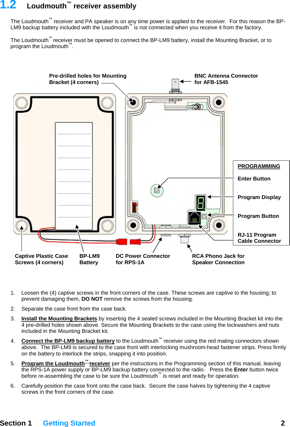 1.2  Loudmouth™ receiver assembly The Loudmouth™ receiver and PA speaker is on any time power is applied to the receiver.  For this reason the BP-LM9 backup battery included with the Loudmouth™ is not connected when you receive it from the factory.    The Loudmouth™ receiver must be opened to connect the BP-LM9 battery, install the Mounting Bracket, or to program the Loudmouth™.      Section 1 Getting Started  2     1.  Loosen the (4) captive screws in the front corners of the case. These screws are captive to the housing; to prevent damaging them, DO NOT remove the screws from the housing. 2.  Separate the case front from the case back.  3.  Install the Mounting Brackets by inserting the 4 sealed screws included in the Mounting Bracket kit into the 4 pre-drilled holes shown above. Secure the Mounting Brackets to the case using the lockwashers and nuts included in the Mounting Bracket kit. 4.  Connect the BP-LM9 backup battery to the Loudmouth™ receiver using the red mating connectors shown above.  The BP-LM9 is secured to the case front with interlocking mushroom-head fastener strips. Press firmly on the battery to interlock the strips, snapping it into position. 5.  Program the Loudmouth™ receiver per the instructions in the Programming section of this manual, leaving the RPS-1A power supply or BP-LM9 backup battery connected to the radio.   Press the Enter button twice before re-assembling the case to be sure the Loudmouth™ is reset and ready for operation. 6.  Carefully position the case front onto the case back.  Secure the case halves by tightening the 4 captive screws in the front corners of the case. PROGRAMMING Enter Button   Program Display   Program Button   RJ-11 Program Cable ConnectorDC Power Connectorfor RPS-1ARCA Phono Jack for Speaker ConnectionBP-LM9Battery Pre-drilled holes for Mounting Bracket (4 corners)  BNC Antenna Connector for AFB-1545Captive Plastic Case Screws (4 corners) 