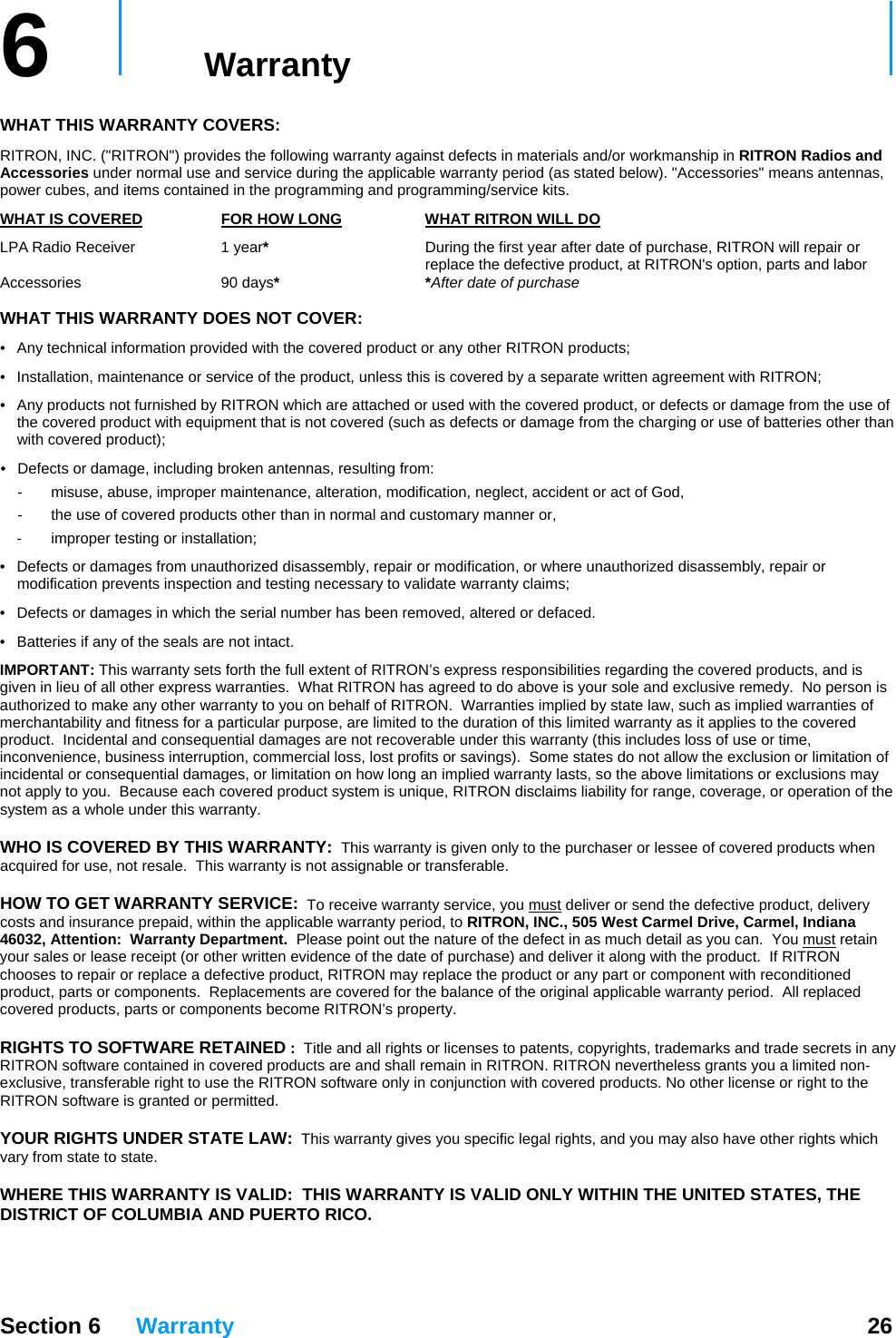 6   Warranty     WHAT THIS WARRANTY COVERS:   RITRON, INC. (&quot;RITRON&quot;) provides the following warranty against defects in materials and/or workmanship in RITRON Radios and Accessories under normal use and service during the applicable warranty period (as stated below). &quot;Accessories&quot; means antennas, power cubes, and items contained in the programming and programming/service kits.   WHAT IS COVERED  FOR HOW LONG  WHAT RITRON WILL DO LPA Radio Receiver  1 year*  During the first year after date of purchase, RITRON will repair or      replace the defective product, at RITRON&apos;s option, parts and labor  Accessories 90 days* *After date of purchase  WHAT THIS WARRANTY DOES NOT COVER:   •  Any technical information provided with the covered product or any other RITRON products; •  Installation, maintenance or service of the product, unless this is covered by a separate written agreement with RITRON; •  Any products not furnished by RITRON which are attached or used with the covered product, or defects or damage from the use of the covered product with equipment that is not covered (such as defects or damage from the charging or use of batteries other than with covered product); •  Defects or damage, including broken antennas, resulting from: -  misuse, abuse, improper maintenance, alteration, modification, neglect, accident or act of God, -  the use of covered products other than in normal and customary manner or,  -  improper testing or installation; •  Defects or damages from unauthorized disassembly, repair or modification, or where unauthorized disassembly, repair or modification prevents inspection and testing necessary to validate warranty claims; •  Defects or damages in which the serial number has been removed, altered or defaced. •  Batteries if any of the seals are not intact. IMPORTANT: This warranty sets forth the full extent of RITRON’s express responsibilities regarding the covered products, and is given in lieu of all other express warranties.  What RITRON has agreed to do above is your sole and exclusive remedy.  No person is authorized to make any other warranty to you on behalf of RITRON.  Warranties implied by state law, such as implied warranties of merchantability and fitness for a particular purpose, are limited to the duration of this limited warranty as it applies to the covered product.  Incidental and consequential damages are not recoverable under this warranty (this includes loss of use or time, inconvenience, business interruption, commercial loss, lost profits or savings).  Some states do not allow the exclusion or limitation of incidental or consequential damages, or limitation on how long an implied warranty lasts, so the above limitations or exclusions may not apply to you.  Because each covered product system is unique, RITRON disclaims liability for range, coverage, or operation of the system as a whole under this warranty.  WHO IS COVERED BY THIS WARRANTY:  This warranty is given only to the purchaser or lessee of covered products when acquired for use, not resale.  This warranty is not assignable or transferable.  HOW TO GET WARRANTY SERVICE:  To receive warranty service, you must deliver or send the defective product, delivery costs and insurance prepaid, within the applicable warranty period, to RITRON, INC., 505 West Carmel Drive, Carmel, Indiana 46032, Attention:  Warranty Department.  Please point out the nature of the defect in as much detail as you can.  You must retain your sales or lease receipt (or other written evidence of the date of purchase) and deliver it along with the product.  If RITRON chooses to repair or replace a defective product, RITRON may replace the product or any part or component with reconditioned product, parts or components.  Replacements are covered for the balance of the original applicable warranty period.  All replaced covered products, parts or components become RITRON’s property.  RIGHTS TO SOFTWARE RETAINED :  Title and all rights or licenses to patents, copyrights, trademarks and trade secrets in any RITRON software contained in covered products are and shall remain in RITRON. RITRON nevertheless grants you a limited non-exclusive, transferable right to use the RITRON software only in conjunction with covered products. No other license or right to the RITRON software is granted or permitted.  YOUR RIGHTS UNDER STATE LAW:  This warranty gives you specific legal rights, and you may also have other rights which vary from state to state.  WHERE THIS WARRANTY IS VALID:  THIS WARRANTY IS VALID ONLY WITHIN THE UNITED STATES, THE DISTRICT OF COLUMBIA AND PUERTO RICO.  Section 6 Warranty  26 