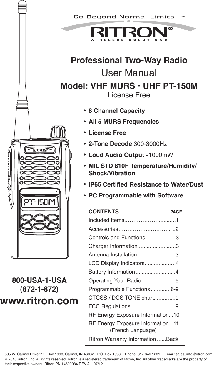 Professional Two-Way Radio User ManualModel: VHF MURS • UHF PT-150MLicense Free505 W. Carmel Drive/P.O. Box 1998, Carmel, IN 46032 • P.O. Box 1998  • Phone: 317.846.1201 •  Email: sales_info@ritron.com© 2010 Ritron, Inc. All rights reserved. Ritron is a registered trademark of Ritron, Inc. All other trademarks are the property of  their respective owners. Ritron PN:14500084 REV A    07/12 800-USA-1-USA  (872-1-872) www.ritron.com• 8 Channel Capacity • All 5 MURS Frequencies• License Free• 2-Tone Decode 300-3000Hz• Loud Audio Output - 1000mW• MIL STD 810F Temperature/Humidity/   Shock/Vibration• IP65 Certied Resistance to Water/Dust• PC Programmable with SoftwareCONTENTS                                  PAGEIncluded Items.………………...........1Accessories.……………..………... ..2Controls and Functions ...................3Charger Information.........................3Antenna Installation.........................3LCD Display Indicators....................4Battery Information..........................4Operating Your Radio......................5Programmable Functions.............6-9 CTCSS / DCS TONE chart..............9FCC Regulations.............................9RF Energy Exposure Information...10RF Energy Exposure Information...11               (French Language)Ritron Warranty Information ......Back