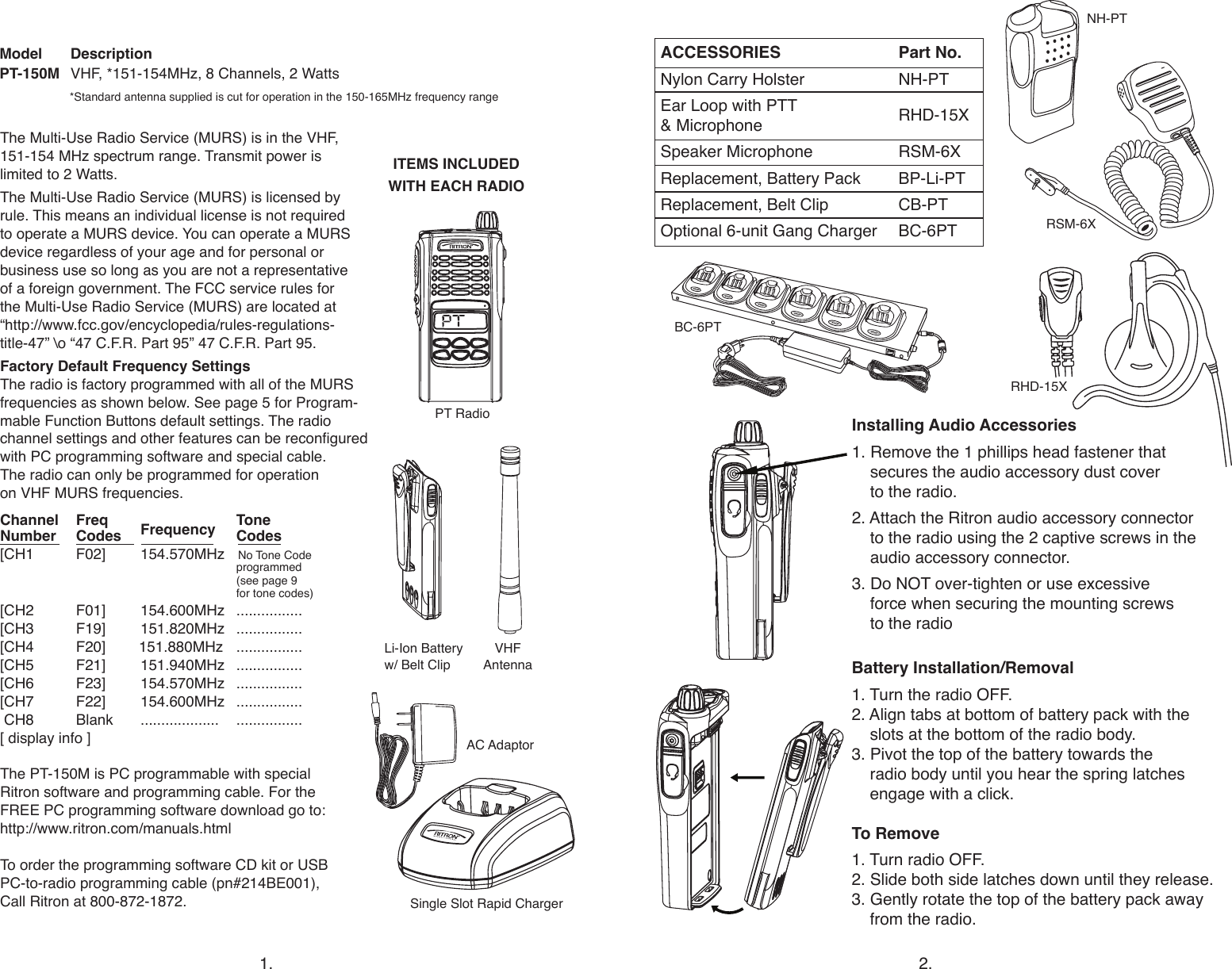 ITEMS INCLUDED WITH EACH RADIORSM-6XRHD-15XBC-6PTLi-Ion Battery w/ Belt ClipACCESSORIES  Part No.Nylon Carry Holster  NH-PTEar Loop with PTT   RHD-15X  &amp; MicrophoneSpeaker Microphone   RSM-6XReplacement, Battery Pack   BP-Li-PTReplacement, Belt Clip   CB-PT Optional 6-unit Gang Charger  BC-6PTInstalling Audio Accessories           1. Remove the 1 phillips head fastener that   secures the audio accessory dust cover    to the radio.2. Attach the Ritron audio accessory connector    to the radio using the 2 captive screws in the    audio accessory connector.3. Do NOT over-tighten or use excessive    force when securing the mounting screws    to the radioBattery Installation/Removal 1. Turn the radio OFF. 2. Align tabs at bottom of battery pack with the    slots at the bottom of the radio body.3. Pivot the top of the battery towards the    radio body until you hear the spring latches    engage with a click.To Remove  1. Turn radio OFF.2. Slide both side latches down until they release. 3. Gently rotate the top of the battery pack away    from the radio.                   VHF  Antenna1. 2.*Standard antenna supplied is cut for operation in the 150-165MHz frequency rangeModel DescriptionPT-150M  VHF, *151-154MHz, 8 Channels, 2 WattsThe Multi-Use Radio Service (MURS) is in the VHF, 151-154 MHz spectrum range. Transmit power is  limited to 2 Watts.The Multi-Use Radio Service (MURS) is licensed by rule. This means an individual license is not required  to operate a MURS device. You can operate a MURS device regardless of your age and for personal or  business use so long as you are not a representative  of a foreign government. The FCC service rules for  the Multi-Use Radio Service (MURS) are located at  “http://www.fcc.gov/encyclopedia/rules-regulations-title-47” \o “47 C.F.R. Part 95” 47 C.F.R. Part 95.Factory Default Frequency SettingsThe radio is factory programmed with all of the MURS frequencies as shown below. See page 5 for Program-mable Function Buttons default settings. The radio channel settings and other features can be recongured with PC programming software and special cable.  The radio can only be programmed for operation  on VHF MURS frequencies. Channel  Freq    ToneNumber  Codes  Frequency Codes[CH1  F02]  154.570MHz   No Tone Code         programmed       (see page 9        for tone codes)[CH2  F01]  154.600MHz ................ [CH3  F19]   151.820MHz  ................[CH4  F20]        151.880MHz  ................[CH5  F21]  151.940MHz ................[CH6  F23]  154.570MHz  ................[CH7  F22]  154.600MHz  ................ CH8  Blank  ...................  ................ [ display info ] The PT-150M is PC programmable with special  Ritron software and programming cable. For the  FREE PC programming software download go to:  http://www.ritron.com/manuals.htmlTo order the programming software CD kit or USB  PC-to-radio programming cable (pn#214BE001),  Call Ritron at 800-872-1872. Single Slot Rapid ChargerPT RadioNH-PTAC Adaptor