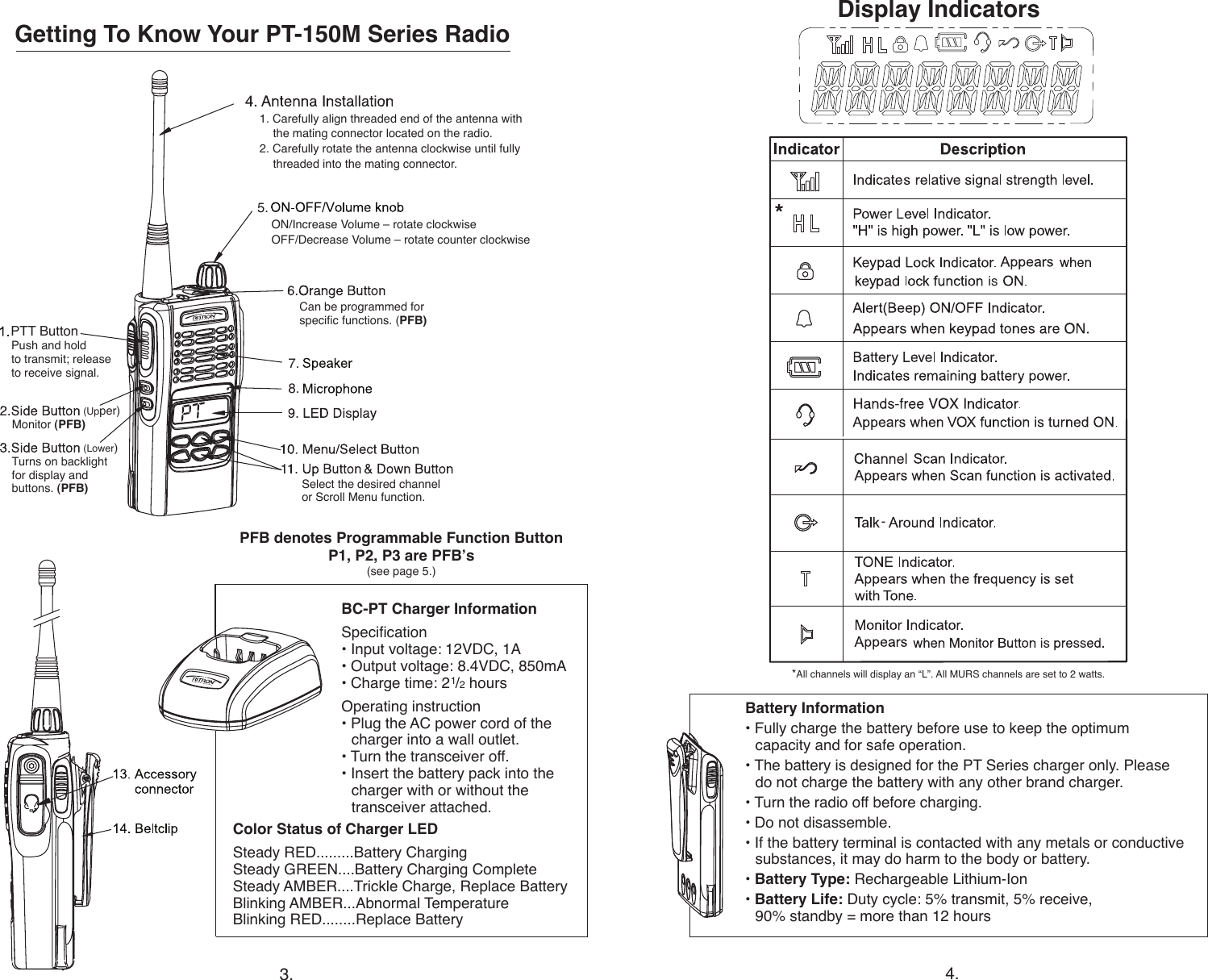 Getting To Know Your PT-150M Series Radio1. Carefully align threaded end of the antenna with    the mating connector located on the radio.                   2. Carefully rotate the antenna clockwise until fully    threaded into the mating connector.ON/Increase Volume – rotate clockwiseOFF/Decrease Volume – rotate counter clockwisePush and hold  to transmit; release  to receive signal.Battery Information• Fully charge the battery before use to keep the optimum    capacity and for safe operation.• The battery is designed for the PT Series charger only. Please    do not charge the battery with any other brand charger. • Turn the radio off before charging.• Do not disassemble.• If the battery terminal is contacted with any metals or conductive    substances, it may do harm to the body or battery. • Battery Type: Rechargeable Lithium-Ion• Battery Life: Duty cycle: 5% transmit, 5% receive,    90% standby = more than 12 hoursBC-PT Charger InformationSpecication• Input voltage: 12VDC, 1A• Output voltage: 8.4VDC, 850mA• Charge time: 21/2 hoursOperating instruction• Plug the AC power cord of the    charger into a wall outlet.• Turn the transceiver off.• Insert the battery pack into the    charger with or without the    transceiver attached. Color Status of Charger LEDSteady RED.........Battery ChargingSteady GREEN....Battery Charging CompleteSteady AMBER....Trickle Charge, Replace BatteryBlinking AMBER...Abnormal Temperature Blinking RED........Replace Battery3. 4.Display Indicators5. 7. 8.    Select the desired channel  or Scroll Menu function.-is (Upper)  Monitor (PFB) (Lower)  Turns on backlight      for display and   buttons. (PFB)  Can be programmed for    specic functions. (PFB) PFB denotes Programmable Function ButtonP1, P2, P3 are PFB’s(see page 5.)PTT Button**All channels will display an “L”. All MURS channels are set to 2 watts.