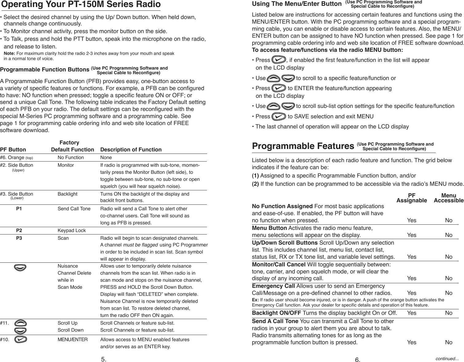  FactoryPF Button  Default Function  Description of Function#6. Orange (top)  No Function  None#2. Side Button  Monitor  If radio is programmed with sub-tone, momen-            (Upper)    tarily press the Monitor Button (left side), to     toggle between sub-tone, no sub-tone or open    squelch (you will hear squelch noise). #3. Side Button  Backlight  Turns ON the backlight of the display and            (Lower)   backlit front buttons.             P1  Send Call Tone  Radio will send a Call Tone to alert other      co-channel users. Call Tone will sound as      long as PFB is pressed.             P2  Keypad Lock                 P3   Scan  Radio will begin to scan designated channels.      A channel must be agged  using PC Programmer     in order to be included in scan list. Scan symbol      will appear in display.  Nuisance  Allows user to temporarily delete nuisance   Channel Delete  channels from the scan list. When radio is in    while in  scan mode and stops on the nuisance channel,      Scan Mode  PRESS and HOLD the Scroll Down Button.      Display will ash “DELETED” when complete.        Nuisance Channel is now temporarily deleted        from scan list. To restore deleted channel,      turn the radio OFF then ON again.  #11.    Scroll Up   Scroll Channels or feature sub-list.           Scroll Down  Scroll Channels or feature sub-list. #10.   MENU/ENTER  Allows access to MENU enabled features      and/or serves as an ENTER key.Using The Menu/Enter Button  (Use PC Programming Software and                                  Special Cable to Recongure) Listed below are instructions for accessing certain features and functions using the MENU/ENTER button. With the PC programming software and a special program-ming cable, you can enable or disable access to certain features. Also, the MENU/ENTER button can be assigned to have NO function when pressed. See page 1 for programming cable ordering info and web site location of FREE software download. To access feature/functions via the radio MENU button:• Press          , if enabled the rst feature/function in the list will appear    on the LCD display• Use                   to scroll to a specic feature/function or• Press           to ENTER the feature/function appearing    on the LCD display • Use                   to scroll sub-list option settings for the specic feature/function • Press           to SAVE selection and exit MENU• The last channel of operation will appear on the LCD displayProgrammable Features (Use PC Programming Software and                         Special Cable to Recongure) Listed below is a description of each radio feature and function. The grid below  indicates if the feature can be:  (1) Assigned to a specic Programmable Function button, and/or  (2) If the function can be programmed to be accessible via the radio’s MENU mode.  • Select the desired channel by using the Up/ Down button. When held down,      channels change continuously.• To Monitor channel activity, press the monitor button on the side. • To Talk, press and hold the PTT button, speak into the microphone on the radio,    and release to listen. Note: For maximum clarity hold the radio 2-3 inches away from your mouth and speak    in a normal tone of voice.Programmable Function Buttons (Use PC Programming Software and              Special Cable to Recongure) A Programmable Function Button (PFB) provides easy, one-button access to  a variety of specic features or functions. For example, a PFB can be congured  to have: NO function when pressed; toggle a specic feature ON or OFF; or  send a unique Call Tone. The following table indicates the Factory Default setting of each PFB on your radio. The default settings can be recongured with the  special M-Series PC programming software and a programming cable. See  page 1 for programming cable ordering info and web site location of FREE  software download.Operating Your PT-150M Series Radio PF   Menu   Assignable    AccessibleNo Function Assigned For most basic applications  and ease-of-use. If enabled, the PF button will have  no function when pressed.   Yes  NoMenu Button Activates the radio menu feature,  menu selections will appear on the display.  Yes  NoUp/Down Scroll Buttons Scroll Up/Down any selection  list. This includes channel list, menu list, contact list,  status list, RX or TX tone list, and variable level settings.   Yes  NoMonitor/Call Cancel Will toggle sequentially between:  tone, carrier, and open squelch mode, or will clear the  display of any incoming call.   Yes  NoEmergency Call Allows user to send an Emergency  Call/Message on a pre-dened channel to other radios.   Yes  No Ex: If radio user should become injured, or is in danger. A push of the orange button activates the  Emergency Call function. Ask your dealer for specic details and operation of this feature.     Backlight ON/OFF Turns the display backlight On or Off.   Yes  No   Send A Call Tone You can transmit a Call Tone to other  radios in your group to alert them you are about to talk.  Radio transmits alternating tones for as long as the  programmable function button is pressed.   Yes  Nocontinued...5. 6.