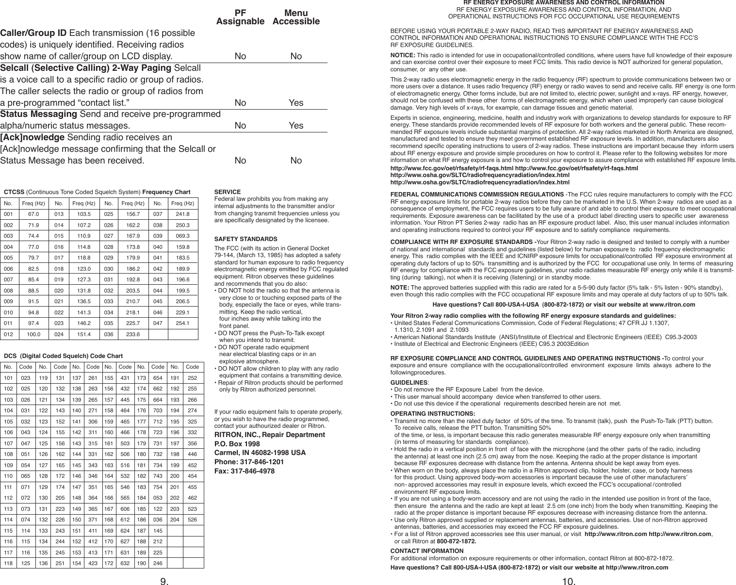 If your radio equipment fails to operate properly,  or you wish to have the radio programmed,  contact your authourized dealer or Ritron.RITRON, INC., Repair Department P.O. Box 1998Carmel, IN 46082-1998 USAPhone: 317-846-1201Fax: 317-846-49789. 10.SAFETY STANDARDSThe FCC (with its action in General Docket  79-144, (March 13, 1985) has adopted a safety  standard for human exposure to radio frequency  electromagnetic energy emitted by FCC regulated  equipment. Ritron observes these guidelines  and recommends that you do also:• DO NOT hold the radio so that the antenna is    very close to or touching exposed parts of the    body, especially the face or eyes, while trans-   mitting. Keep the radio vertical,    four inches away while talking into the    front panel.  • DO NOT press the Push-To-Talk except    when you intend to transmit.• DO NOT operate radio equipment    near electrical blasting caps or in an    explosive atmosphere.• DO NOT allow children to play with any radio    equipment that contains a transmitting device.• Repair of Ritron products should be performed    only by Ritron authorized personnel.SERVICEFederal law prohibits you from making any  internal adjustments to the transmitter and/or  from changing transmit frequencies unless you  are specically designated by the licensee.  PF   Menu   Assignable    AccessibleCaller/Group ID Each transmission (16 possible  codes) is uniquely identied. Receiving radios show name of caller/group on LCD display.   No  NoSelcall (Selective Calling) 2-Way Paging Selcall  is a voice call to a specic radio or group of radios.  The caller selects the radio or group of radios from  a pre-programmed “contact list.”   No   YesStatus Messaging Send and receive pre-programmed  alpha/numeric status messages.  No   Yes[Ack]nowledge Sending radio receives an  [Ack]nowledge message conrming that the Selcall or  Status Message has been received.  No   NoRF ENERGY EXPOSURE AWARENESS AND CONTROL INFORMATIONRF ENERGY EXPOSURE AWARENESS AND CONTROL INFORMATION, AND   OPERATIONAL INSTRUCTIONS FOR FCC OCCUPATIONAL USE REQUIREMENTSBEFORE USING YOUR PORTABLE 2-WAY RADIO, READ THIS IMPORTANT RF ENERGY AWARENESS AND   CONTROL INFORMATION AND OPERATIONAL INSTRUCTIONS TO ENSURE COMPLIANCE WITH THE FCC’S  RF EXPOSURE GUIDELINES.NOTICE: This radio is intended for use in occupational/controlled conditions, where users have full knowledge of their exposure and can exercise control over their exposure to meet FCC limits. This radio device is NOT authorized for general population, consumer, or  any other use.This 2-way radio uses electromagnetic energy in the radio frequency (RF) spectrum to provide communications between two or more users over a distance. It uses radio frequency (RF) energy or radio waves to send and receive calls. RF energy is one form of electromagnetic energy. Other forms include, but are not limited to, electric power, sunlight and x-rays. RF energy, however, should not be confused with these other  forms of electromagnetic energy, which when used improperly can cause biological damage. Very high levels of x-rays, for example, can damage tissues and genetic material.Experts in science, engineering, medicine, health and industry work with organizations to develop standards for exposure to RF energy. These standards provide recommended levels of RF exposure for both workers and the general public. These recom-mended RF exposure levels include substantial margins of protection. All 2-way radios marketed in North America are designed, manufactured and tested to ensure they meet government established RF exposure levels. In addition, manufacturers also recommend specic operating instructions to users of 2-way radios. These instructions are important because they  inform users about RF energy exposure and provide simple procedures on how to control it. Please refer to the following websites for more information on what RF energy exposure is and how to control your exposure to assure compliance with established RF exposure limits.http://www.fcc.gov/oet/rfsafety/rf-faqs.html http://www.fcc.gov/oet/rfsafety/rf-faqs.html  http://www.osha.gov/SLTC/radiofrequencyradiation/index.html http://www.osha.gov/SLTC/radiofrequencyradiation/index.htmlFEDERAL COMMUNICATIONS COMMISSION REGULATIONS -The FCC rules require manufacturers to comply with the FCC RF energy exposure limits for portable 2-way radios before they can be marketed in the U.S. When 2-way  radios are used as a consequence of employment, the FCC requires users to be fully aware of and able to control their exposure to meet occupational requirements. Exposure awareness can be facilitated by the use of a  product label directing users to specic user  awareness information. Your Ritron PT Series 2-way  radio has an RF exposure product label.  Also, this user manual includes information and operating instructions required to control your RF exposure and to satisfy compliance  requirements.COMPLIANCE WITH RF EXPOSURE STANDARDS -Your Ritron 2-way radio is designed and tested to comply with a number of national and international  standards and guidelines (listed below) for human exposure to  radio frequency electromagnetic energy. This  radio complies with the IEEE and ICNIRP exposure limits for occupational/controlled  RF exposure environment at operating duty factors of up to 50%  transmitting and is authorized by the FCC  for occupational use only. In terms of  measuring RF energy for compliance with the FCC exposure guidelines, your radio radiates measurable RF energy only while it is transmit-ting (during  talking), not when it is receiving (listening) or in standby mode.NOTE: The approved batteries supplied with this radio are rated for a 5-5-90 duty factor (5% talk - 5% listen - 90% standby),  even though this radio complies with the FCC occupational RF exposure limits and may operate at duty factors of up to 50% talk.Have questions? Call 800-USA-I-USA  (800-872-1872) or visit our website at www.ritron.com               Your Ritron 2-way radio complies with the following RF energy exposure standards and guidelines:• United States Federal Communications Commission, Code of Federal Regulations; 47 CFR JJ 1.1307,    1.1310, 2.1091 and  2.1093 • American National Standards Institute  (ANSI)/Institute of Electrical and Electronic Engineers (IEEE)  C95.3-2003• Institute of Electrical and Electronic Engineers (IEEE) C95.3 2003EditionRF EXPOSURE COMPLIANCE AND CONTROL GUIDELINES AND OPERATING INSTRUCTIONS -To control your  exposure and ensure  compliance with the occupational/controlled  environment  exposure  limits  always  adhere to the  followingprocedures.GUIDELINES:• Do not remove the RF Exposure Label  from the device.• This user manual should accompany  device when transferred to other users.• Do not use this device if the operational  requirements described herein are not  met.OPERATING INSTRUCTIONS:• Transmit no more than the rated duty factor  of 50% of the time. To transmit (talk), push  the Push-To-Talk (PTT) button.  To receive calls, release the PTT button. Transmitting 50%  of the time, or less, is important because this radio generates measurable RF energy exposure only when transmitting    (in terms of measuring for standards  compliance).• Hold the radio in a vertical position in front  of face with the microphone (and the other  parts of the radio, including    the antenna) at least one inch (2.5 cm) away from the nose. Keeping the radio at the proper distance is important    because RF exposures decrease with distance from the antenna. Antenna should be kept away from eyes.• When worn on the body, always place the radio in a Ritron approved clip, holder, holster, case, or body harness    for this product. Using approved body-worn accessories is important because the use of other manufacturers’    non- approved accessories may result in exposure levels, which exceed the FCC’s occupational /controlled    environment RF exposure limits.• If you are not using a body-worn accessory and are not using the radio in the intended use position in front of the face,    then ensure  the antenna and the radio are kept at least  2.5 cm (one inch) from the body when transmitting. Keeping the    radio at the proper distance is important because RF exposures decrease with increasing distance from the antenna. • Use only Ritron approved supplied or replacement antennas, batteries, and accessories. Use of non-Ritron approved    antennas, batteries, and accessories may exceed the FCC RF exposure guidelines.• For a list of Ritron approved accessories see this user manual, or visit  http://www.ritron.com http://www.ritron.com,    or call Ritron at 800-872-1872.CONTACT INFORMATIONFor additional information on exposure requirements or other information, contact Ritron at 800-872-1872.Have questions? Call 800-USA-I-USA (800-872-1872) or visit our website at http://www.ritron.comCTCSS (Continuous Tone Coded Squelch System) Frequency ChartNo.  Freq (Hz)  No.  Freq (Hz)  No.  Freq (Hz)  No.  Freq (Hz)001  67.0  013  103.5  025  156.7  037  241.8002  71.9  014  107.2  026  162.2  038  250.3003  74.4  015  110.9  027  167.9  039  069.3004  77.0  016  114.8  028  173.8  040  159.8005  79.7  017  118.8  029  179.9  041  183.5006  82.5  018 123.0 030 186.2 042 189.9007  85.4  019  127.3  031  192.8  043  196.6008  88.5  020 131.8 032 203.5 044 199.5009  91.5  021  136.5  033  210.7  045  206.5010  94.8  022 141.3 034 218.1 046 229.1011  97.4  023  146.2  035  225.7  047  254.1012 100.0 024 151.4 036 233.6   DCS  (Digital Coded Squelch) Code ChartNo.  Code  No.  Code  No.  Code  No.  Code  No.  Code  No.  Code101  023  119  131  137  261  155  431  173  654  191  252102  025  120  132  138  263  156  432  174  662  192  255103  026  121  134  139  265  157  445  175  664  193  266104  031  122  143  140  271  158  464  176  703  194  274105  032  123  152  141  306  159  465  177  712  195  325106  043  124  155  142  311  160  466  178  723  196  332107  047  125  156  143  315  161  503  179  731  197  356108  051  126  162  144  331  162  506  180  732  198  446109  054  127  165  145  343  163  516  181  734  199  452110  065  128  172  146  346  164  532  182  743  200  454111  071  129  174  147  351  165  546  183  754  201  455112  072  130  205  148  364  166  565  184  053  202  462113  073  131  223  149  365  167  606  185  122  203  523114  074  132  226  150  371  168  612  186  036  204  526115  114  133  243  151  411  169  624  187  145   116  115  134  244  152  412  170  627  188  212   117  116  135  245  153  413  171  631  189  225   118  125  136  251  154  423  172  632  190  246   