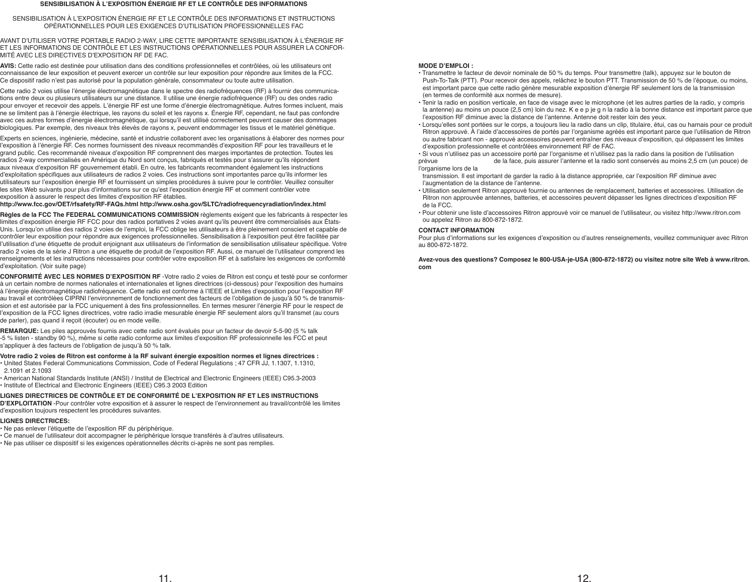 11. 12.SENSIBILISATION À L’EXPOSITION ÉNERGIE RF ET LE CONTRÔLE DES INFORMATIONSSENSIBILISATION À L’EXPOSITION ÉNERGIE RF ET LE CONTRÔLE DES INFORMATIONS ET INSTRUCTIONS  OPÉRATIONNELLES POUR LES EXIGENCES D’UTILISATION PROFESSIONNELLES FACAVANT D’UTILISER VOTRE PORTABLE RADIO 2-WAY, LIRE CETTE IMPORTANTE SENSIBILISATION À L’ÉNERGIE RF ET LES INFORMATIONS DE CONTRÔLE ET LES INSTRUCTIONS OPÉRATIONNELLES POUR ASSURER LA CONFOR-MITÉ AVEC LES DIRECTIVES D’EXPOSITION RF DE FAC.AVIS: Cette radio est destinée pour utilisation dans des conditions professionnelles et contrôlées, où les utilisateurs ont  connaissance de leur exposition et peuvent exercer un contrôle sur leur exposition pour répondre aux limites de la FCC.  Ce dispositif radio n’est pas autorisé pour la population générale, consommateur ou toute autre utilisation.Cette radio 2 voies utilise l’énergie électromagnétique dans le spectre des radiofréquences (RF) à fournir des communica-tions entre deux ou plusieurs utilisateurs sur une distance. Il utilise une énergie radiofréquence (RF) ou des ondes radio pour envoyer et recevoir des appels. L’énergie RF est une forme d’énergie électromagnétique. Autres formes incluent, mais ne se limitent pas à l’énergie électrique, les rayons du soleil et les rayons x. Énergie RF, cependant, ne faut pas confondre avec ces autres formes d’énergie électromagnétique, qui lorsqu’il est utilisé correctement peuvent causer des dommages biologiques. Par exemple, des niveaux très élevés de rayons x, peuvent endommager les tissus et le matériel génétique.Experts en sciences, ingénierie, médecine, santé et industrie collaborent avec les organisations à élaborer des normes pour l’exposition à l’énergie RF. Ces normes fournissent des niveaux recommandés d’exposition RF pour les travailleurs et le grand public. Ces recommandé niveaux d’exposition RF comprennent des marges importantes de protection. Toutes les  radios 2-way commercialisés en Amérique du Nord sont conçus, fabriqués et testés pour s’assurer qu’ils répondent aux niveaux d’exposition RF gouvernement établi. En outre, les fabricants recommandent également les instructions d’exploitation spéciques aux utilisateurs de radios 2 voies. Ces instructions sont importantes parce qu’ils informer les  utilisateurs sur l’exposition énergie RF et fournissent un simples procédures à suivre pour le contrôler. Veuillez consulter  les sites Web suivants pour plus d’informations sur ce qu’est l’exposition énergie RF et comment contrôler votre  exposition à assurer le respect des limites d’exposition RF établies.http://www.fcc.gov/OET/rfsafety/RF-FAQs.html http://www.osha.gov/SLTC/radiofrequencyradiation/index.htmlRègles de la FCC The FEDERAL COMMUNICATIONS COMMISSION règlements exigent que les fabricants à respecter les limites d’exposition énergie RF FCC pour des radios portatives 2 voies avant qu’ils peuvent être commercialisés aux États-Unis. Lorsqu’on utilise des radios 2 voies de l’emploi, la FCC oblige les utilisateurs à être pleinement conscient et capable de contrôler leur exposition pour répondre aux exigences professionnelles. Sensibilisation à l’exposition peut être facilitée par l’utilisation d’une étiquette de produit enjoignant aux utilisateurs de l’information de sensibilisation utilisateur spécique. Votre radio 2 voies de la série J Ritron a une étiquette de produit de l’exposition RF. Aussi, ce manuel de l’utilisateur comprend les renseignements et les instructions nécessaires pour contrôler votre exposition RF et à satisfaire les exigences de conformité d’exploitation. (Voir suite page)CONFORMITÉ AVEC LES NORMES D’EXPOSITION RF -Votre radio 2 voies de Ritron est conçu et testé pour se conformer à un certain nombre de normes nationales et internationales et lignes directrices (ci-dessous) pour l’exposition des humains à l’énergie électromagnétique radiofréquence. Cette radio est conforme à l’IEEE et Limites d’exposition pour l’exposition RF au travail et contrôlées CIPRNI l’environnement de fonctionnement des facteurs de l’obligation de jusqu’à 50 % de transmis-sion et est autorisée par la FCC uniquement à des ns professionnelles. En termes mesurer l’énergie RF pour le respect de l’exposition de la FCC lignes directrices, votre radio irradie mesurable énergie RF seulement alors qu’il transmet (au cours de parler), pas quand il reçoit (écouter) ou en mode veille.REMARQUE: Les piles approuvés fournis avec cette radio sont évalués pour un facteur de devoir 5-5-90 (5 % talk -5 % listen - standby 90 %), même si cette radio conforme aux limites d’exposition RF professionnelle les FCC et peut s’appliquer à des facteurs de l’obligation de jusqu’à 50 % talk.Votre radio 2 voies de Ritron est conforme à la RF suivant énergie exposition normes et lignes directrices :• United States Federal Communications Commission, Code of Federal Regulations ; 47 CFR JJ, 1.1307, 1.1310,    2.1091 et 2.1093• American National Standards Institute (ANSI) / Institut de Electrical and Electronic Engineers (IEEE) C95.3-2003• Institute of Electrical and Electronic Engineers (IEEE) C95.3 2003 EditionLIGNES DIRECTRICES DE CONTRÔLE ET DE CONFORMITÉ DE L’EXPOSITION RF ET LES INSTRUCTIONS D’EXPLOITATION -Pour contrôler votre exposition et à assurer le respect de l’environnement au travail/contrôlé les limites d’exposition toujours respectent les procédures suivantes.LIGNES DIRECTRICES:• Ne pas enlever l’étiquette de l’exposition RF du périphérique.• Ce manuel de l’utilisateur doit accompagner le périphérique lorsque transférés à d’autres utilisateurs.• Ne pas utiliser ce dispositif si les exigences opérationnelles décrits ci-après ne sont pas remplies.MODE D’EMPLOI :• Transmettre le facteur de devoir nominale de 50 % du temps. Pour transmettre (talk), appuyez sur le bouton de    Push-To-Talk (PTT). Pour recevoir des appels, relâchez le bouton PTT. Transmission de 50 % de l’époque, ou moins,    est important parce que cette radio génère mesurable exposition d’énergie RF seulement lors de la transmission    (en termes de conformité aux normes de mesure).• Tenir la radio en position verticale, en face de visage avec le microphone (et les autres parties de la radio, y compris    la antenne) au moins un pouce (2,5 cm) loin du nez. K e e p je g n la radio à la bonne distance est important parce que    l’exposition RF diminue avec la distance de l’antenne. Antenne doit rester loin des yeux.• Lorsqu’elles sont portées sur le corps, a toujours lieu la radio dans un clip, titulaire, étui, cas ou harnais pour ce produit    Ritron approuvé. À l’aide d’accessoires de portés par l’organisme agréés est important parce que l’utilisation de Ritron    ou autre fabricant non - approuvé accessoires peuvent entraîner des niveaux d’exposition, qui dépassent les limites    d’exposition professionnelle et contrôlées environnement RF de FAC.• Si vous n’utilisez pas un accessoire porté par l’organisme et n’utilisez pas la radio dans la position de l’utilisation prévue     de la face, puis assurer l’antenne et la radio sont conservés au moins 2,5 cm (un pouce) de l’organisme lors de la    transmission. Il est important de garder la radio à la distance appropriée, car l’exposition RF diminue avec    l’augmentation de la distance de l’antenne.• Utilisation seulement Ritron approuvé fournie ou antennes de remplacement, batteries et accessoires. Utilisation de    Ritron non approuvée antennes, batteries, et accessoires peuvent dépasser les lignes directrices d’exposition RF    de la FCC.• Pour obtenir une liste d’accessoires Ritron approuvé voir ce manuel de l’utilisateur, ou visitez http://www.ritron.com    ou appelez Ritron au 800-872-1872.CONTACT INFORMATIONPour plus d’informations sur les exigences d’exposition ou d’autres renseignements, veuillez communiquer avec Ritron au 800-872-1872.Avez-vous des questions? Composez le 800-USA-je-USA (800-872-1872) ou visitez notre site Web à www.ritron.com