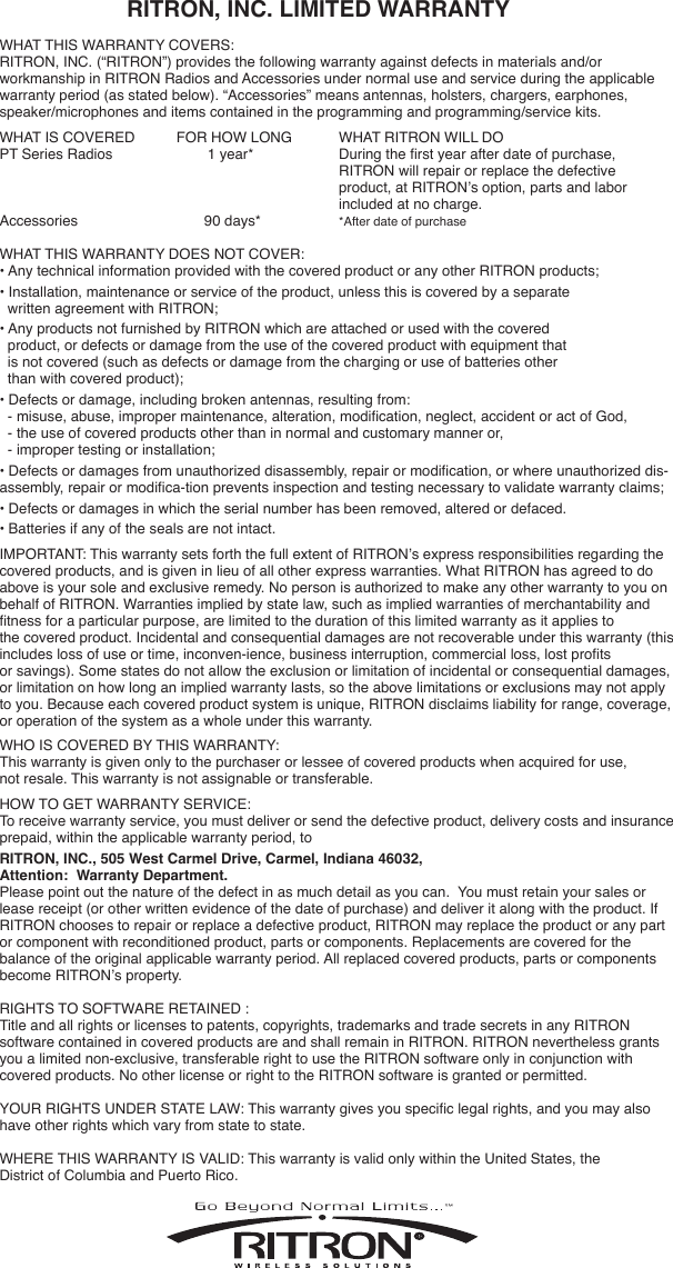                     RITRON, INC. LIMITED WARRANTY WHAT THIS WARRANTY COVERS:  RITRON, INC. (“RITRON”) provides the following warranty against defects in materials and/or  workmanship in RITRON Radios and Accessories under normal use and service during the applicable warranty period (as stated below). “Accessories” means antennas, holsters, chargers, earphones, speaker/microphones and items contained in the programming and programming/service kits.  WHAT IS COVERED  FOR HOW LONG  WHAT RITRON WILL DOPT Series Radios   1 year*   During the rst year after date of purchase,        RITRON will repair or replace the defective        product, at RITRON’s option, parts and labor     included at no charge.Accessories   90 days*  *After date of purchaseWHAT THIS WARRANTY DOES NOT COVER:  • Any technical information provided with the covered product or any other RITRON products;• Installation, maintenance or service of the product, unless this is covered by a separate        written agreement with RITRON;• Any products not furnished by RITRON which are attached or used with the covered    product, or defects or damage from the use of the covered product with equipment that    is not covered (such as defects or damage from the charging or use of batteries other    than with covered product);• Defects or damage, including broken antennas, resulting from:  - misuse, abuse, improper maintenance, alteration, modication, neglect, accident or act of God,  - the use of covered products other than in normal and customary manner or,   - improper testing or installation;• Defects or damages from unauthorized disassembly, repair or modication, or where unauthorized dis-assembly, repair or modica-tion prevents inspection and testing necessary to validate warranty claims;• Defects or damages in which the serial number has been removed, altered or defaced.• Batteries if any of the seals are not intact.IMPORTANT: This warranty sets forth the full extent of RITRON’s express responsibilities regarding the covered products, and is given in lieu of all other express warranties. What RITRON has agreed to do above is your sole and exclusive remedy. No person is authorized to make any other warranty to you on behalf of RITRON. Warranties implied by state law, such as implied warranties of merchantability and tness for a particular purpose, are limited to the duration of this limited warranty as it applies to  the covered product. Incidental and consequential damages are not recoverable under this warranty (this includes loss of use or time, inconven-ience, business interruption, commercial loss, lost prots  or savings). Some states do not allow the exclusion or limitation of incidental or consequential damages, or limitation on how long an implied warranty lasts, so the above limitations or exclusions may not apply to you. Because each covered product system is unique, RITRON disclaims liability for range, coverage, or operation of the system as a whole under this warranty.WHO IS COVERED BY THIS WARRANTY: This warranty is given only to the purchaser or lessee of covered products when acquired for use,  not resale. This warranty is not assignable or transferable.HOW TO GET WARRANTY SERVICE:  To receive warranty service, you must deliver or send the defective product, delivery costs and insurance prepaid, within the applicable warranty period, to  RITRON, INC., 505 West Carmel Drive, Carmel, Indiana 46032, Attention:  Warranty Department.  Please point out the nature of the defect in as much detail as you can.  You must retain your sales or lease receipt (or other written evidence of the date of purchase) and deliver it along with the product. If RITRON chooses to repair or replace a defective product, RITRON may replace the product or any part or component with reconditioned product, parts or components. Replacements are covered for the  balance of the original applicable warranty period. All replaced covered products, parts or components become RITRON’s property.RIGHTS TO SOFTWARE RETAINED :   Title and all rights or licenses to patents, copyrights, trademarks and trade secrets in any RITRON  software contained in covered products are and shall remain in RITRON. RITRON nevertheless grants you a limited non-exclusive, transferable right to use the RITRON software only in conjunction with covered products. No other license or right to the RITRON software is granted or permitted.YOUR RIGHTS UNDER STATE LAW: This warranty gives you specic legal rights, and you may also have other rights which vary from state to state.WHERE THIS WARRANTY IS VALID: This warranty is valid only within the United States, the  District of Columbia and Puerto Rico.