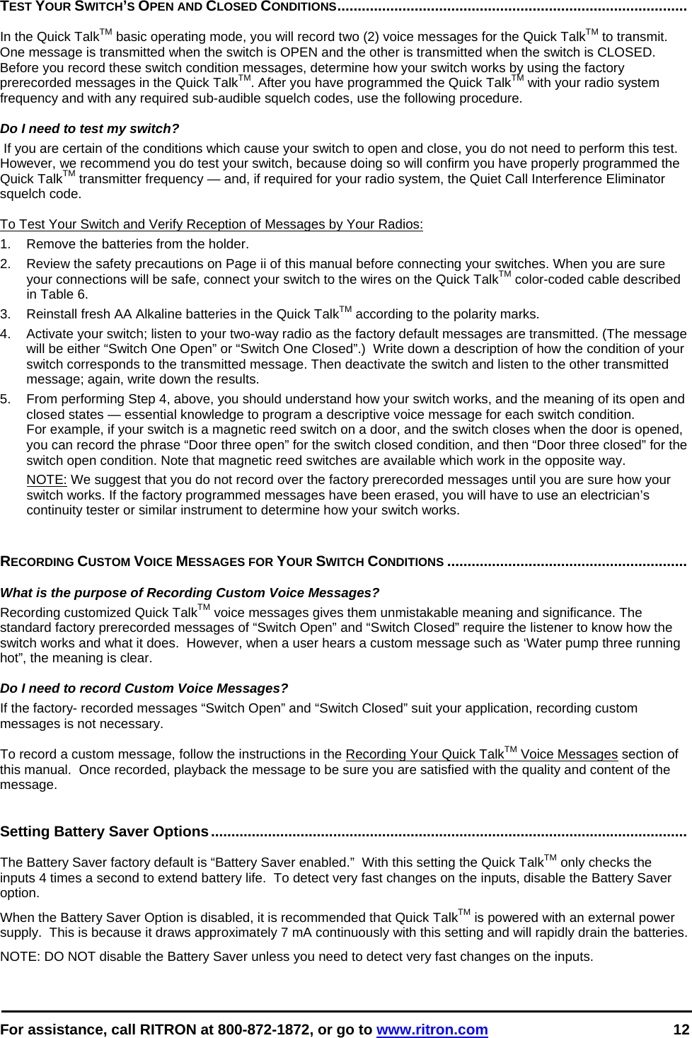  For assistance, call RITRON at 800-872-1872, or go to www.ritron.com 12  TEST YOUR SWITCH’S OPEN AND CLOSED CONDITIONS......................................................................................   In the Quick TalkTM basic operating mode, you will record two (2) voice messages for the Quick TalkTM to transmit. One message is transmitted when the switch is OPEN and the other is transmitted when the switch is CLOSED. Before you record these switch condition messages, determine how your switch works by using the factory prerecorded messages in the Quick TalkTM. After you have programmed the Quick TalkTM with your radio system frequency and with any required sub-audible squelch codes, use the following procedure.   Do I need to test my switch?  If you are certain of the conditions which cause your switch to open and close, you do not need to perform this test. However, we recommend you do test your switch, because doing so will confirm you have properly programmed the Quick TalkTM transmitter frequency — and, if required for your radio system, the Quiet Call Interference Eliminator squelch code.   To Test Your Switch and Verify Reception of Messages by Your Radios: 1.  Remove the batteries from the holder.  2.   Review the safety precautions on Page ii of this manual before connecting your switches. When you are sure your connections will be safe, connect your switch to the wires on the Quick TalkTM color-coded cable described in Table 6.  3.   Reinstall fresh AA Alkaline batteries in the Quick TalkTM according to the polarity marks.  4.   Activate your switch; listen to your two-way radio as the factory default messages are transmitted. (The message will be either “Switch One Open” or “Switch One Closed”.)  Write down a description of how the condition of your switch corresponds to the transmitted message. Then deactivate the switch and listen to the other transmitted message; again, write down the results.  5.   From performing Step 4, above, you should understand how your switch works, and the meaning of its open and closed states — essential knowledge to program a descriptive voice message for each switch condition.  For example, if your switch is a magnetic reed switch on a door, and the switch closes when the door is opened, you can record the phrase “Door three open” for the switch closed condition, and then “Door three closed” for the switch open condition. Note that magnetic reed switches are available which work in the opposite way.  NOTE: We suggest that you do not record over the factory prerecorded messages until you are sure how your switch works. If the factory programmed messages have been erased, you will have to use an electrician’s continuity tester or similar instrument to determine how your switch works.    RECORDING CUSTOM VOICE MESSAGES FOR YOUR SWITCH CONDITIONS ...........................................................    What is the purpose of Recording Custom Voice Messages?  Recording customized Quick TalkTM voice messages gives them unmistakable meaning and significance. The standard factory prerecorded messages of “Switch Open” and “Switch Closed” require the listener to know how the switch works and what it does.  However, when a user hears a custom message such as ‘Water pump three running hot”, the meaning is clear.   Do I need to record Custom Voice Messages?  If the factory- recorded messages “Switch Open” and “Switch Closed” suit your application, recording custom messages is not necessary.   To record a custom message, follow the instructions in the Recording Your Quick TalkTM Voice Messages section of this manual.  Once recorded, playback the message to be sure you are satisfied with the quality and content of the message.   Setting Battery Saver Options.....................................................................................................................   The Battery Saver factory default is “Battery Saver enabled.”  With this setting the Quick TalkTM only checks the inputs 4 times a second to extend battery life.  To detect very fast changes on the inputs, disable the Battery Saver option.  When the Battery Saver Option is disabled, it is recommended that Quick TalkTM is powered with an external power supply.  This is because it draws approximately 7 mA continuously with this setting and will rapidly drain the batteries. NOTE: DO NOT disable the Battery Saver unless you need to detect very fast changes on the inputs.   