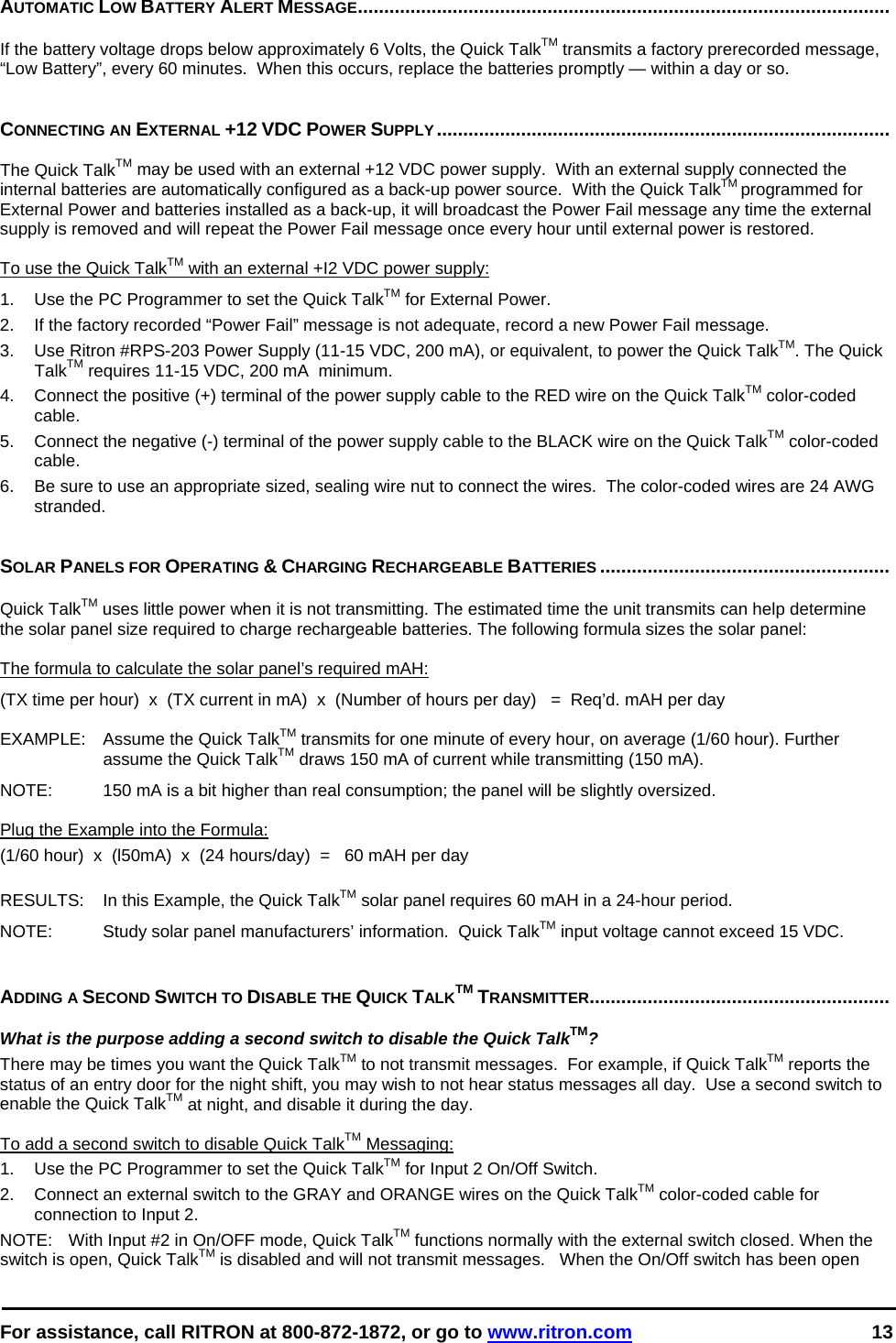  For assistance, call RITRON at 800-872-1872, or go to www.ritron.com 13  AUTOMATIC LOW BATTERY ALERT MESSAGE.....................................................................................................   If the battery voltage drops below approximately 6 Volts, the Quick TalkTM transmits a factory prerecorded message, “Low Battery”, every 60 minutes.  When this occurs, replace the batteries promptly — within a day or so.    CONNECTING AN EXTERNAL +12 VDC POWER SUPPLY......................................................................................   The Quick TalkTM may be used with an external +12 VDC power supply.  With an external supply connected the internal batteries are automatically configured as a back-up power source.  With the Quick TalkTM programmed for External Power and batteries installed as a back-up, it will broadcast the Power Fail message any time the external supply is removed and will repeat the Power Fail message once every hour until external power is restored.  To use the Quick TalkTM with an external +I2 VDC power supply:  1.   Use the PC Programmer to set the Quick TalkTM for External Power. 2.  If the factory recorded “Power Fail” message is not adequate, record a new Power Fail message. 3.   Use Ritron #RPS-203 Power Supply (11-15 VDC, 200 mA), or equivalent, to power the Quick TalkTM. The Quick TalkTM requires 11-15 VDC, 200 mA  minimum.  4.   Connect the positive (+) terminal of the power supply cable to the RED wire on the Quick TalkTM color-coded cable.  5.   Connect the negative (-) terminal of the power supply cable to the BLACK wire on the Quick TalkTM color-coded cable.  6.  Be sure to use an appropriate sized, sealing wire nut to connect the wires.  The color-coded wires are 24 AWG stranded.   SOLAR PANELS FOR OPERATING &amp; CHARGING RECHARGEABLE BATTERIES .......................................................   Quick TalkTM uses little power when it is not transmitting. The estimated time the unit transmits can help determine the solar panel size required to charge rechargeable batteries. The following formula sizes the solar panel:   The formula to calculate the solar panel’s required mAH:  (TX time per hour)  x  (TX current in mA)  x  (Number of hours per day)   =  Req’d. mAH per day  EXAMPLE:   Assume the Quick TalkTM transmits for one minute of every hour, on average (1/60 hour). Further assume the Quick TalkTM draws 150 mA of current while transmitting (150 mA).   NOTE:   150 mA is a bit higher than real consumption; the panel will be slightly oversized.   Plug the Example into the Formula:  (1/60 hour)  x  (l50mA)  x  (24 hours/day)  =   60 mAH per day   RESULTS:   In this Example, the Quick TalkTM solar panel requires 60 mAH in a 24-hour period.  NOTE:   Study solar panel manufacturers’ information.  Quick TalkTM input voltage cannot exceed 15 VDC.    ADDING A SECOND SWITCH TO DISABLE THE QUICK TALKTM TRANSMITTER.........................................................   What is the purpose adding a second switch to disable the Quick TalkTM?  There may be times you want the Quick TalkTM to not transmit messages.  For example, if Quick TalkTM reports the status of an entry door for the night shift, you may wish to not hear status messages all day.  Use a second switch to enable the Quick TalkTM at night, and disable it during the day.   To add a second switch to disable Quick TalkTM Messaging:  1.   Use the PC Programmer to set the Quick TalkTM for Input 2 On/Off Switch. 2.   Connect an external switch to the GRAY and ORANGE wires on the Quick TalkTM color-coded cable for connection to Input 2. NOTE:   With Input #2 in On/OFF mode, Quick TalkTM functions normally with the external switch closed. When the switch is open, Quick TalkTM is disabled and will not transmit messages.   When the On/Off switch has been open 