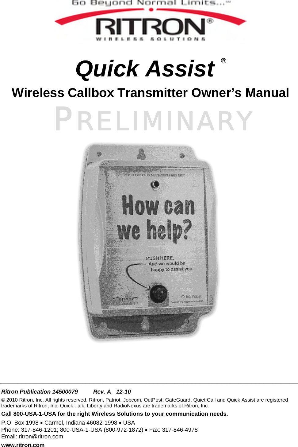 PRELIMINARY    Quick Assist ® Wireless Callbox Transmitter Owner’s Manual       ______________________________________________________________________  Ritron Publication 14500079  Rev. A  12-10 © 2010 Ritron, Inc. All rights reserved. Ritron, Patriot, Jobcom, OutPost, GateGuard, Quiet Call and Quick Assist are registered trademarks of Ritron, Inc. Quick Talk, Liberty and RadioNexus are trademarks of Ritron, Inc. Call 800-USA-1-USA for the right Wireless Solutions to your communication needs. P.O. Box 1998 • Carmel, Indiana 46082-1998 • USA Phone: 317-846-1201; 800-USA-1-USA (800-972-1872) • Fax: 317-846-4978 Email: ritron@ritron.com www.ritron.com 