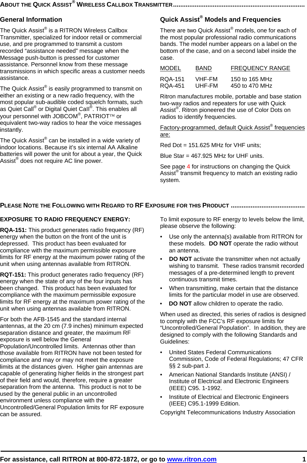  For assistance, call RITRON at 800-872-1872, or go to www.ritron.com 1  ABOUT THE QUICK ASSIST® WIRELESS CALLBOX TRANSMITTER.........................................................................   General Information The Quick Assist® is a RITRON Wireless Callbox Transmitter, specialized for indoor retail or commercial use, and pre programmed to transmit a custom recorded “assistance needed” message when the Message push-button is pressed for customer assistance. Personnel know from these message transmissions in which specific areas a customer needs assistance.  The Quick Assist® is easily programmed to transmit on either an existing or a new radio frequency, with the most popular sub-audible coded squelch formats, such as Quiet Call® or Digital Quiet CaII®. This enables all your personnel with JOBCOM®, PATRIOT™ or equivalent two-way radios to hear the voice messages instantly.   The Quick Assist® can be installed in a wide variety of indoor locations. Because it’s six internal AA Alkaline batteries will power the unit for about a year, the Quick Assist® does not require AC line power.  Quick Assist® Models and Frequencies There are two Quick Assist® models, one for each of the most popular professional radio communications bands. The model number appears on a label on the bottom of the case, and on a second label inside the case.  MODEL BAND FREQUENCY RANGE  RQA-151  VHF-FM  150 to 165 MHz  RQA-451  UHF-FM  450 to 470 MHz  Ritron manufactures mobile, portable and base station two-way radios and repeaters for use with Quick Assist®. Ritron pioneered the use of Color Dots on radios to identify frequencies.  Factory-programmed, default Quick Assist® frequencies are:  Red Dot = 151.625 MHz for VHF units;  Blue Star = 467.925 MHz for UHF units.  See page 4 for instructions on changing the Quick Assist® transmit frequency to match an existing radio system.    PLEASE NOTE THE FOLLOWING WITH REGARD TO RF EXPOSURE FOR THIS PRODUCT .........................................   EXPOSURE TO RADIO FREQUENCY ENERGY: RQA-151: This product generates radio frequency (RF) energy when the button on the front of the unit is depressed.  This product has been evaluated for compliance with the maximum permissible exposure limits for RF energy at the maximum power rating of the unit when using antennas available from RITRON.   RQT-151: This product generates radio frequency (RF) energy when the state of any of the four inputs has been changed.  This product has been evaluated for compliance with the maximum permissible exposure limits for RF energy at the maximum power rating of the unit when using antennas available from RITRON.   For both the AFB-1545 and the standard internal antennas, at the 20 cm (7.9 inches) minimum expected separation distance and greater, the maximum RF exposure is well below the General Population/Uncontrolled limits.  Antennas other than those available from RITRON have not been tested for compliance and may or may not meet the exposure limits at the distances given.  Higher gain antennas are capable of generating higher fields in the strongest part of their field and would, therefore, require a greater separation from the antenna.  This product is not to be used by the general public in an uncontrolled environment unless compliance with the Uncontrolled/General Population limits for RF exposure can be assured. To limit exposure to RF energy to levels below the limit, please observe the following: •  Use only the antenna(s) available from RITRON for these models.  DO NOT operate the radio without an antenna. •  DO NOT activate the transmitter when not actually wishing to transmit.  These radios transmit recorded messages of a pre-determined length to prevent continuous transmit times. •  When transmitting, make certain that the distance limits for the particular model in use are observed. •  DO NOT allow children to operate the radio. When used as directed, this series of radios is designed to comply with the FCC’s RF exposure limits for “Uncontrolled/General Population”.  In addition, they are designed to comply with the following Standards and Guidelines: •   United States Federal Communications Commission, Code of Federal Regulations; 47 CFR §§ 2 sub-part J.  •   American National Standards Institute (ANSI) / Institute of Electrical and Electronic Engineers (IEEE) C95. 1-1992. •   Institute of Electrical and Electronic Engineers (IEEE) C95.1-1999 Edition.  Copyright Telecommunications Industry Association   