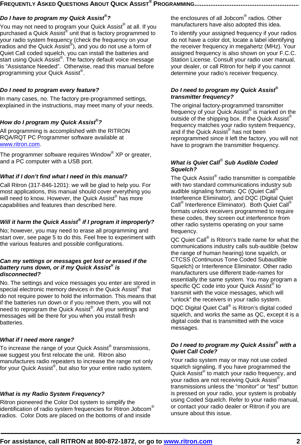  For assistance, call RITRON at 800-872-1872, or go to www.ritron.com 2   FREQUENTLY ASKED QUESTIONS ABOUT QUICK ASSIST® PROGRAMMING...........................................................   Do I have to program my Quick Assist®?  You may not need to program your Quick Assist® at all. If you purchased a Quick Assist® unit that is factory programmed to your radio system frequency (check the frequency on your radios and the Quick Assist®), and you do not use a form of Quiet Call coded squelch, you can install the batteries and start using Quick Assist®. The factory default voice message is “Assistance Needed”.  Otherwise, read this manual before programming your Quick Assist®.   Do I need to program every feature?  In many cases, no. The factory pre-programmed settings, explained in the instructions, may meet many of your needs.   How do I program my Quick Assist®?  All programming is accomplished with the RITRON RQA/RQT PC Programmer software available at www.ritron.com.  The programmer software requires Window® XP or greater, and a PC computer with a USB port.   What if I don’t find what I need in this manual?  Call Ritron (317-846-1201): we will be glad to help you. For most applications, this manual should cover everything you will need to know. However, the Quick Assist® has more capabilities and features than described here.   Will it harm the Quick Assist® if I program it improperly?  No; however, you may need to erase all programming and start over, see page 5 to do this. Feel free to experiment with the various features and possible configurations.   Can my settings or messages get lost or erased if the battery runs down, or if my Quick Assist® is disconnected?  No. The settings and voice messages you enter are stored in special electronic memory devices in the Quick Assist® that do not require power to hold the information. This means that if the batteries run down or if you remove them, you will not need to reprogram the Quick Assist®. All your settings and messages will be there for you when you install fresh batteries.   What if I need more range?  To increase the range of your Quick Assist® transmissions, we suggest you first relocate the unit.  Ritron also manufactures radio repeaters to increase the range not only for your Quick Assist®, but also for your entire radio system.    What is my Radio System Frequency?  Ritron pioneered the Color Dot system to simplify the identification of radio system frequencies for Ritron Jobcom® radios.  Color Dots are placed on the bottoms of and inside the enclosures of all Jobcom® radios. Other manufacturers have also adopted this idea.   To identify your assigned frequency if your radios do not have a color dot, locate a label identifying the receiver frequency in megahertz (MHz). Your assigned frequency is also shown on your F.C.C. Station License. Consult your radio user manual, your dealer, or call Ritron for help if you cannot determine your radio’s receiver frequency.   Do I need to program my Quick Assist® transmitter frequency?  The original factory-programmed transmitter frequency of your Quick Assist® is marked on the outside of the shipping box. If the Quick Assist® frequency matches your radio system frequency, and if the Quick Assist® has not been reprogrammed since it left the factory, you will not have to program the transmitter frequency.   What is Quiet Call® Sub Audible Coded Squelch?  The Quick Assist® radio transmitter is compatible with two standard communications industry sub audible signaling formats: QC (Quiet Call® Interference Eliminator), and DQC (Digital Quiet Call® Interference Eliminator).  Both Quiet Call® formats unlock receivers programmed to require these codes, they screen out interference from other radio systems operating on your same frequency.  QC Quiet Call® is Ritron’s trade name for what the communications industry calls sub-audible (below the range of human hearing) tone squelch, or CTCSS (Continuous Tone Coded Subaudible Squelch) or Interference Eliminator. Other radio manufacturers use different trade-names for essentially the same system. You may program a specific QC code into your Quick Assist® to transmit with the voice messages, which will “unlock” the receivers in your radio system.  DQC Digital Quiet Call® is Ritron’s digital coded squelch, and works the same as QC, except it is a digital code that is transmitted with the voice messages.   Do I need to program my Quick Assist® with a Quiet Call Code?  Your radio system may or may not use coded squelch signaling. If you have programmed the Quick Assist® to match your radio frequency, and your radios are not receiving Quick Assist® transmissions unless the “monitor” or “test” button is pressed on your radio, your system is probably using Coded Squelch. Refer to your radio manual, or contact your radio dealer or Ritron if you are unsure about this issue.  