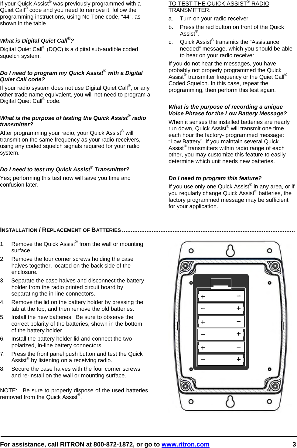  For assistance, call RITRON at 800-872-1872, or go to www.ritron.com 3  If your Quick Assist® was previously programmed with a Quiet Call® code and you need to remove it, follow the programming instructions, using No Tone code, “44”, as shown in the table.   What is Digital Quiet Call®?  Digital Quiet Call® (DQC) is a digital sub-audible coded squelch system.   Do I need to program my Quick Assist® with a Digital Quiet Call code?  If your radio system does not use Digital Quiet Call®, or any other trade name equivalent, you will not need to program a Digital Quiet Call® code.   What is the purpose of testing the Quick Assist® radio transmitter?  After programming your radio, your Quick Assist® will transmit on the same frequency as your radio receivers, using any coded squelch signals required for your radio system.   Do I need to test my Quick Assist® Transmitter?  Yes; performing this test now will save you time and confusion later.  TO TEST THE QUICK ASSIST® RADIO TRANSMITTER:   a.   Turn on your radio receiver.  b.   Press the red button on front of the Quick Assist®.  c. Quick Assist® transmits the “Assistance needed” message, which you should be able to hear on your radio receiver.  If you do not hear the messages, you have probably not properly programmed the Quick Assist® transmitter frequency or the Quiet Call® Coded Squelch. In this case, repeat the programming, then perform this test again.   What is the purpose of recording a unique Voice Phrase for the Low Battery Message?  When it senses the installed batteries are nearly run down, Quick Assist® will transmit one time each hour the factory- programmed message: “Low Battery”. If you maintain several Quick Assist® transmitters within radio range of each other, you may customize this feature to easily determine which unit needs new batteries.   Do I need to program this feature?   If you use only one Quick Assist® in any area, or if you regularly change Quick Assist® batteries, the factory programmed message may be sufficient for your application.    INSTALLATION / REPLACEMENT OF BATTERIES ...................................................................................................   1.  Remove the Quick Assist® from the wall or mounting surface. 2.  Remove the four corner screws holding the case halves together, located on the back side of the enclosure. 3.  Separate the case halves and disconnect the battery holder from the radio printed circuit board by separating the in-line connectors. 4.  Remove the lid on the battery holder by pressing the tab at the top, and then remove the old batteries. 5.  Install the new batteries.  Be sure to observe the correct polarity of the batteries, shown in the bottom of the battery holder. 6.  Install the battery holder lid and connect the two polarized, in-line battery connectors. 7.  Press the front panel push button and test the Quick Assist® by listening on a receiving radio. 8.  Secure the case halves with the four corner screws and re-install on the wall or mounting surface.  NOTE:  Be sure to properly dispose of the used batteries removed from the Quick Assist®. 