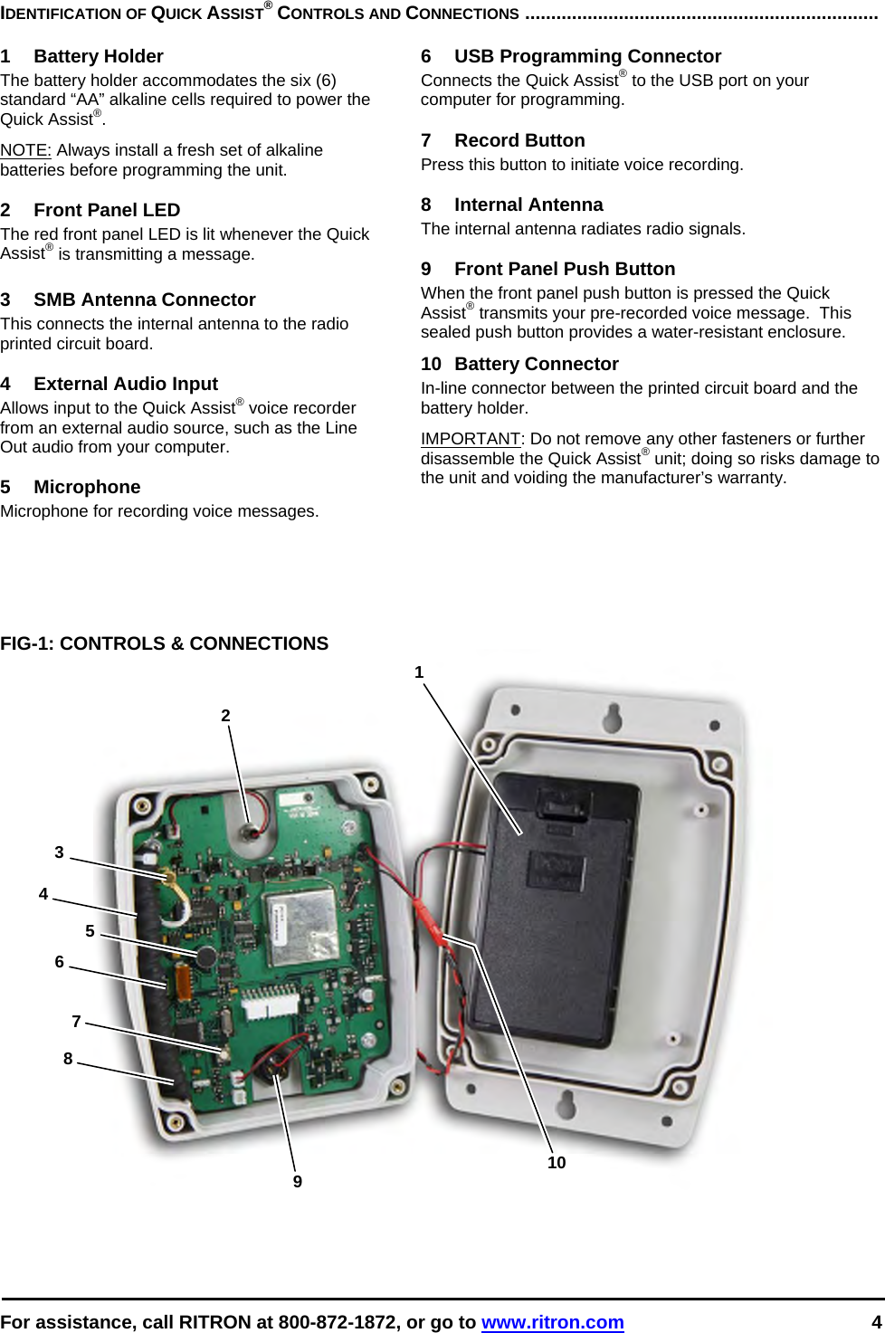  For assistance, call RITRON at 800-872-1872, or go to www.ritron.com 4  1 2 3 4 5 6 9  107 8 IDENTIFICATION OF QUICK ASSIST® CONTROLS AND CONNECTIONS ....................................................................   1 Battery Holder The battery holder accommodates the six (6) standard “AA” alkaline cells required to power the Quick Assist®.  NOTE: Always install a fresh set of alkaline batteries before programming the unit.   2  Front Panel LED The red front panel LED is lit whenever the Quick Assist® is transmitting a message.  3  SMB Antenna Connector This connects the internal antenna to the radio printed circuit board.  4  External Audio Input Allows input to the Quick Assist® voice recorder from an external audio source, such as the Line Out audio from your computer.  5 Microphone Microphone for recording voice messages.  6  USB Programming Connector Connects the Quick Assist® to the USB port on your computer for programming.  7 Record Button Press this button to initiate voice recording.  8 Internal Antenna The internal antenna radiates radio signals.  9  Front Panel Push Button When the front panel push button is pressed the Quick Assist® transmits your pre-recorded voice message.  This sealed push button provides a water-resistant enclosure.  10 Battery Connector In-line connector between the printed circuit board and the battery holder. IMPORTANT: Do not remove any other fasteners or further disassemble the Quick Assist® unit; doing so risks damage to the unit and voiding the manufacturer’s warranty.    FIG-1: CONTROLS &amp; CONNECTIONS    