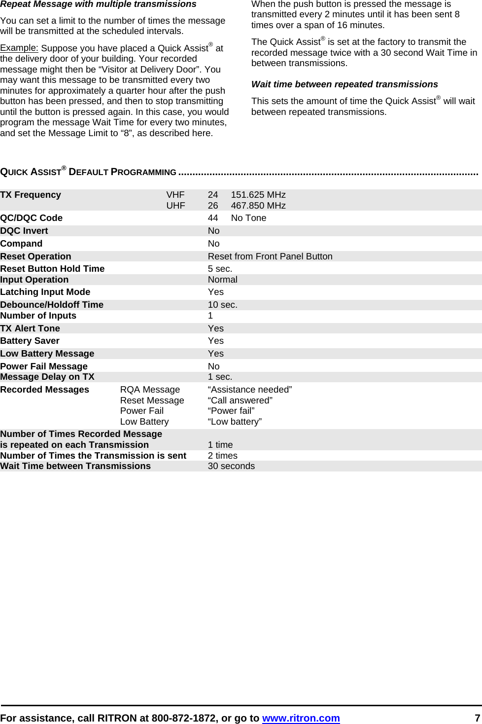  For assistance, call RITRON at 800-872-1872, or go to www.ritron.com 7  Repeat Message with multiple transmissions  You can set a limit to the number of times the message will be transmitted at the scheduled intervals.  Example: Suppose you have placed a Quick Assist® at the delivery door of your building. Your recorded message might then be “Visitor at Delivery Door”. You may want this message to be transmitted every two minutes for approximately a quarter hour after the push button has been pressed, and then to stop transmitting until the button is pressed again. In this case, you would program the message Wait Time for every two minutes, and set the Message Limit to “8”, as described here.  When the push button is pressed the message is transmitted every 2 minutes until it has been sent 8 times over a span of 16 minutes.  The Quick Assist® is set at the factory to transmit the recorded message twice with a 30 second Wait Time in between transmissions.  Wait time between repeated transmissions This sets the amount of time the Quick Assist® will wait between repeated transmissions.    QUICK ASSIST® DEFAULT PROGRAMMING ..........................................................................................................   TX Frequency VHF 24 151.625 MHz  UHF 26 467.850 MHz QC/DQC Code 44 No Tone DQC Invert No Compand No Reset Operation  Reset from Front Panel Button Reset Button Hold Time 5 sec. Input Operation Normal Latching Input Mode Yes Debounce/Holdoff Time 10 sec. Number of Inputs 1 TX Alert Tone Yes Battery Saver Yes Low Battery Message Yes Power Fail Message No Message Delay on TX 1 sec. Recorded Messages  RQA Message  “Assistance needed”   Reset Message  “Call answered”   Power Fail  “Power fail”   Low Battery   “Low battery” Number of Times Recorded Message is repeated on each Transmission 1 time Number of Times the Transmission is sent  2 times Wait Time between Transmissions  30 seconds   