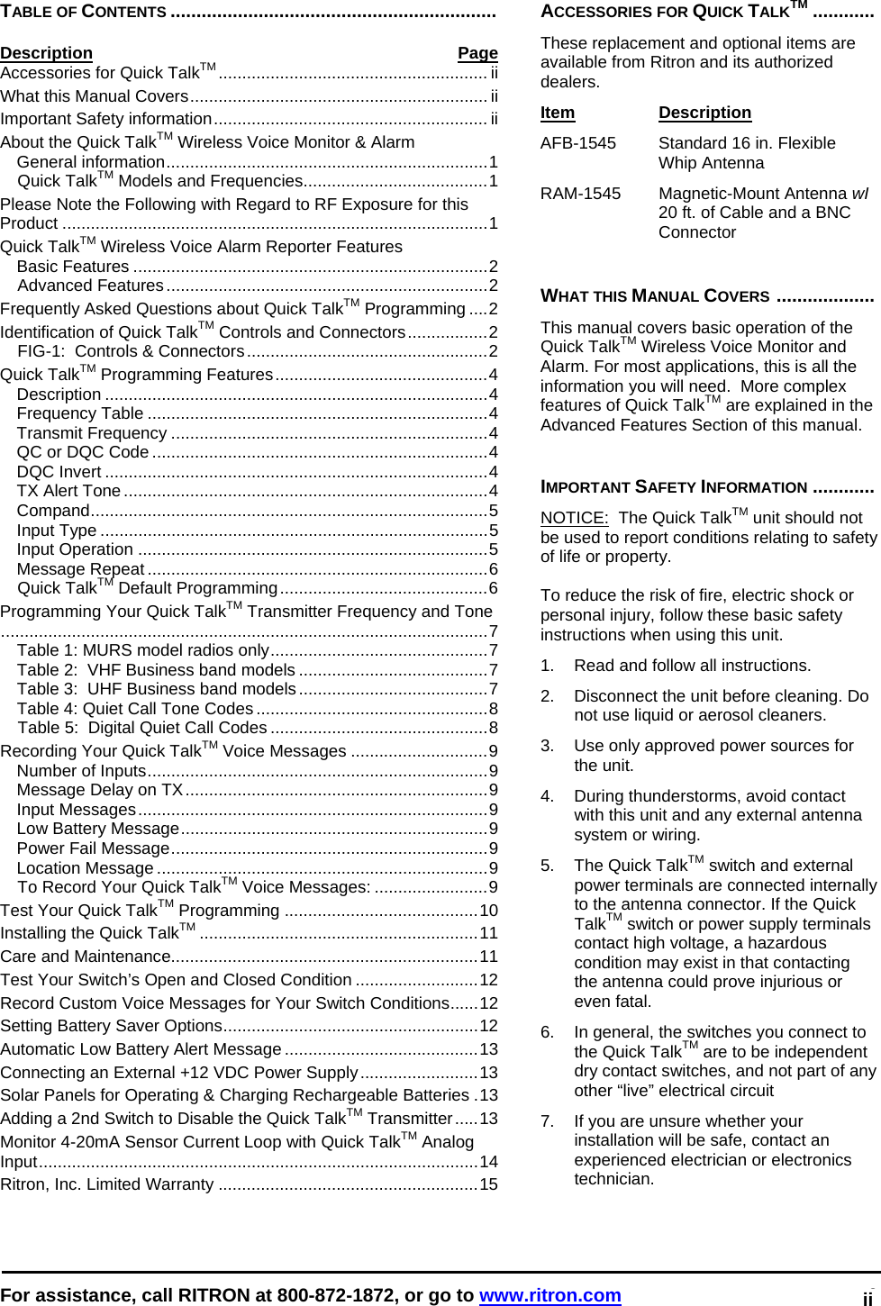  For assistance, call RITRON at 800-872-1872, or go to www.ritron.com 0   TABLE OF CONTENTS ...............................................................  Description Page Accessories for Quick TalkTM ......................................................... ii What this Manual Covers............................................................... ii Important Safety information.......................................................... ii About the Quick TalkTM Wireless Voice Monitor &amp; Alarm General information....................................................................1 Quick TalkTM Models and Frequencies.......................................1 Please Note the Following with Regard to RF Exposure for this Product ..........................................................................................1 Quick TalkTM Wireless Voice Alarm Reporter Features Basic Features ...........................................................................2 Advanced Features....................................................................2 Frequently Asked Questions about Quick TalkTM Programming ....2 Identification of Quick TalkTM Controls and Connectors.................2 FIG-1:  Controls &amp; Connectors...................................................2 Quick TalkTM Programming Features.............................................4 Description .................................................................................4 Frequency Table ........................................................................4 Transmit Frequency ...................................................................4 QC or DQC Code .......................................................................4 DQC Invert .................................................................................4 TX Alert Tone .............................................................................4 Compand....................................................................................5 Input Type ..................................................................................5 Input Operation ..........................................................................5 Message Repeat ........................................................................6 Quick TalkTM Default Programming............................................6 Programming Your Quick TalkTM Transmitter Frequency and Tone.......................................................................................................7 Table 1: MURS model radios only..............................................7 Table 2:  VHF Business band models ........................................7 Table 3:  UHF Business band models........................................7 Table 4: Quiet Call Tone Codes .................................................8 Table 5:  Digital Quiet Call Codes ..............................................8 Recording Your Quick TalkTM Voice Messages .............................9 Number of Inputs........................................................................9 Message Delay on TX................................................................9 Input Messages..........................................................................9 Low Battery Message.................................................................9 Power Fail Message...................................................................9 Location Message ......................................................................9 To Record Your Quick TalkTM Voice Messages: ........................9 Test Your Quick TalkTM Programming .........................................10 Installing the Quick TalkTM ...........................................................11 Care and Maintenance.................................................................11 Test Your Switch’s Open and Closed Condition ..........................12 Record Custom Voice Messages for Your Switch Conditions......12 Setting Battery Saver Options......................................................12 Automatic Low Battery Alert Message .........................................13 Connecting an External +12 VDC Power Supply.........................13 Solar Panels for Operating &amp; Charging Rechargeable Batteries .13 Adding a 2nd Switch to Disable the Quick TalkTM Transmitter.....13 Monitor 4-20mA Sensor Current Loop with Quick TalkTM Analog Input.............................................................................................14 Ritron, Inc. Limited Warranty .......................................................15  ACCESSORIES FOR QUICK TALKTM ............  These replacement and optional items are available from Ritron and its authorized dealers.  Item Description  AFB-1545   Standard 16 in. Flexible Whip Antenna RAM-1545   Magnetic-Mount Antenna wI 20 ft. of Cable and a BNC Connector    WHAT THIS MANUAL COVERS ...................   This manual covers basic operation of the Quick TalkTM Wireless Voice Monitor and Alarm. For most applications, this is all the information you will need.  More complex features of Quick TalkTM are explained in the Advanced Features Section of this manual.   IMPORTANT SAFETY INFORMATION ............  NOTICE:  The Quick TalkTM unit should not be used to report conditions relating to safety of life or property.   To reduce the risk of fire, electric shock or personal injury, follow these basic safety instructions when using this unit.  1.   Read and follow all instructions.  2.   Disconnect the unit before cleaning. Do not use liquid or aerosol cleaners.  3.   Use only approved power sources for the unit.  4.   During thunderstorms, avoid contact with this unit and any external antenna system or wiring.  5.   The Quick TalkTM switch and external power terminals are connected internally to the antenna connector. If the Quick TalkTM switch or power supply terminals contact high voltage, a hazardous condition may exist in that contacting the antenna could prove injurious or even fatal.  6.   In general, the switches you connect to the Quick TalkTM are to be independent dry contact switches, and not part of any other “live” electrical circuit  7.   If you are unsure whether your installation will be safe, contact an experienced electrician or electronics technician. ii 