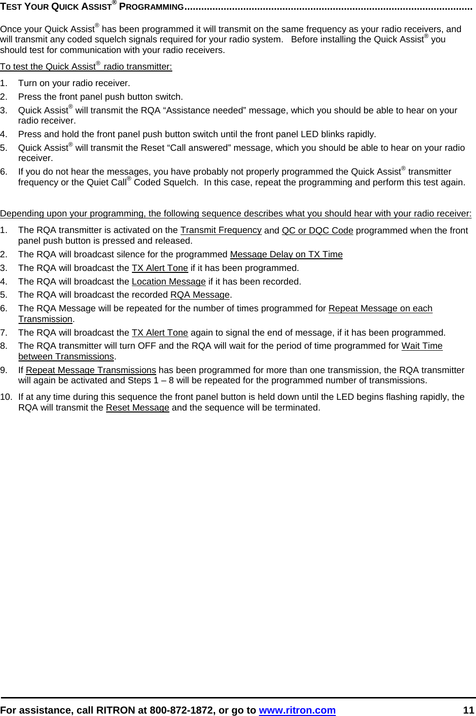  For assistance, call RITRON at 800-872-1872, or go to www.ritron.com 11  TEST YOUR QUICK ASSIST® PROGRAMMING.......................................................................................................   Once your Quick Assist® has been programmed it will transmit on the same frequency as your radio receivers, and will transmit any coded squelch signals required for your radio system.   Before installing the Quick Assist® you should test for communication with your radio receivers. To test the Quick Assist®  radio transmitter: 1.  Turn on your radio receiver.  2.  Press the front panel push button switch.  3. Quick Assist® will transmit the RQA “Assistance needed” message, which you should be able to hear on your radio receiver.  4.  Press and hold the front panel push button switch until the front panel LED blinks rapidly.  5. Quick Assist® will transmit the Reset “Call answered” message, which you should be able to hear on your radio receiver.  6.  If you do not hear the messages, you have probably not properly programmed the Quick Assist® transmitter frequency or the Quiet Call® Coded Squelch.  In this case, repeat the programming and perform this test again.    Depending upon your programming, the following sequence describes what you should hear with your radio receiver:  1.  The RQA transmitter is activated on the Transmit Frequency and QC or DQC Code programmed when the front panel push button is pressed and released. 2.  The RQA will broadcast silence for the programmed Message Delay on TX Time 3.  The RQA will broadcast the TX Alert Tone if it has been programmed. 4.  The RQA will broadcast the Location Message if it has been recorded. 5.  The RQA will broadcast the recorded RQA Message.  6.  The RQA Message will be repeated for the number of times programmed for Repeat Message on each Transmission. 7.  The RQA will broadcast the TX Alert Tone again to signal the end of message, if it has been programmed. 8.  The RQA transmitter will turn OFF and the RQA will wait for the period of time programmed for Wait Time between Transmissions. 9.  If Repeat Message Transmissions has been programmed for more than one transmission, the RQA transmitter will again be activated and Steps 1 – 8 will be repeated for the programmed number of transmissions.10.  If at any time during this sequence the front panel button is held down until the LED begins flashing rapidly, the RQA will transmit the Reset Message and the sequence will be terminated. 