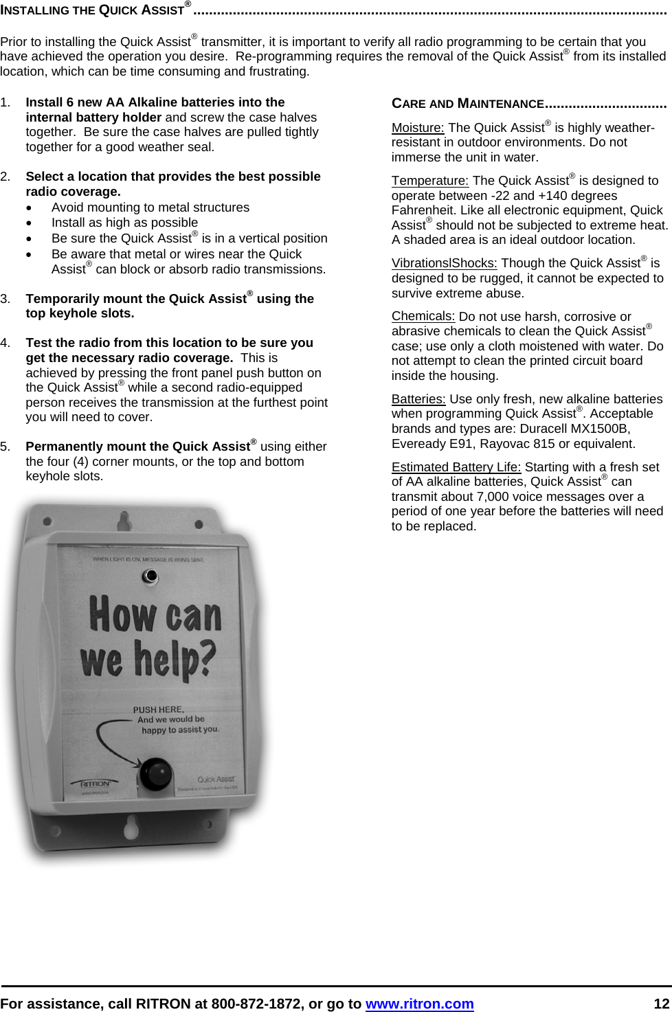  For assistance, call RITRON at 800-872-1872, or go to www.ritron.com 12  INSTALLING THE QUICK ASSIST®........................................................................................................................   Prior to installing the Quick Assist® transmitter, it is important to verify all radio programming to be certain that you have achieved the operation you desire.  Re-programming requires the removal of the Quick Assist® from its installed location, which can be time consuming and frustrating.   1.  Install 6 new AA Alkaline batteries into the internal battery holder and screw the case halves together.  Be sure the case halves are pulled tightly together for a good weather seal.  2.  Select a location that provides the best possible radio coverage.   •  Avoid mounting to metal structures •  Install as high as possible •  Be sure the Quick Assist® is in a vertical position •  Be aware that metal or wires near the Quick Assist® can block or absorb radio transmissions.  3.  Temporarily mount the Quick Assist® using the top keyhole slots.  4.  Test the radio from this location to be sure you get the necessary radio coverage.  This is achieved by pressing the front panel push button on the Quick Assist® while a second radio-equipped person receives the transmission at the furthest point you will need to cover.  5.  Permanently mount the Quick Assist® using either the four (4) corner mounts, or the top and bottom keyhole slots. CARE AND MAINTENANCE............................... Moisture: The Quick Assist® is highly weather- resistant in outdoor environments. Do not immerse the unit in water.  Temperature: The Quick Assist® is designed to operate between -22 and +140 degrees Fahrenheit. Like all electronic equipment, Quick Assist® should not be subjected to extreme heat. A shaded area is an ideal outdoor location. VibrationslShocks: Though the Quick Assist® is designed to be rugged, it cannot be expected to survive extreme abuse. Chemicals: Do not use harsh, corrosive or abrasive chemicals to clean the Quick Assist® case; use only a cloth moistened with water. Do not attempt to clean the printed circuit board inside the housing.  Batteries: Use only fresh, new alkaline batteries when programming Quick Assist®. Acceptable brands and types are: Duracell MX1500B, Eveready E91, Rayovac 815 or equivalent. Estimated Battery Life: Starting with a fresh set of AA alkaline batteries, Quick Assist® can transmit about 7,000 voice messages over a period of one year before the batteries will need to be replaced.  