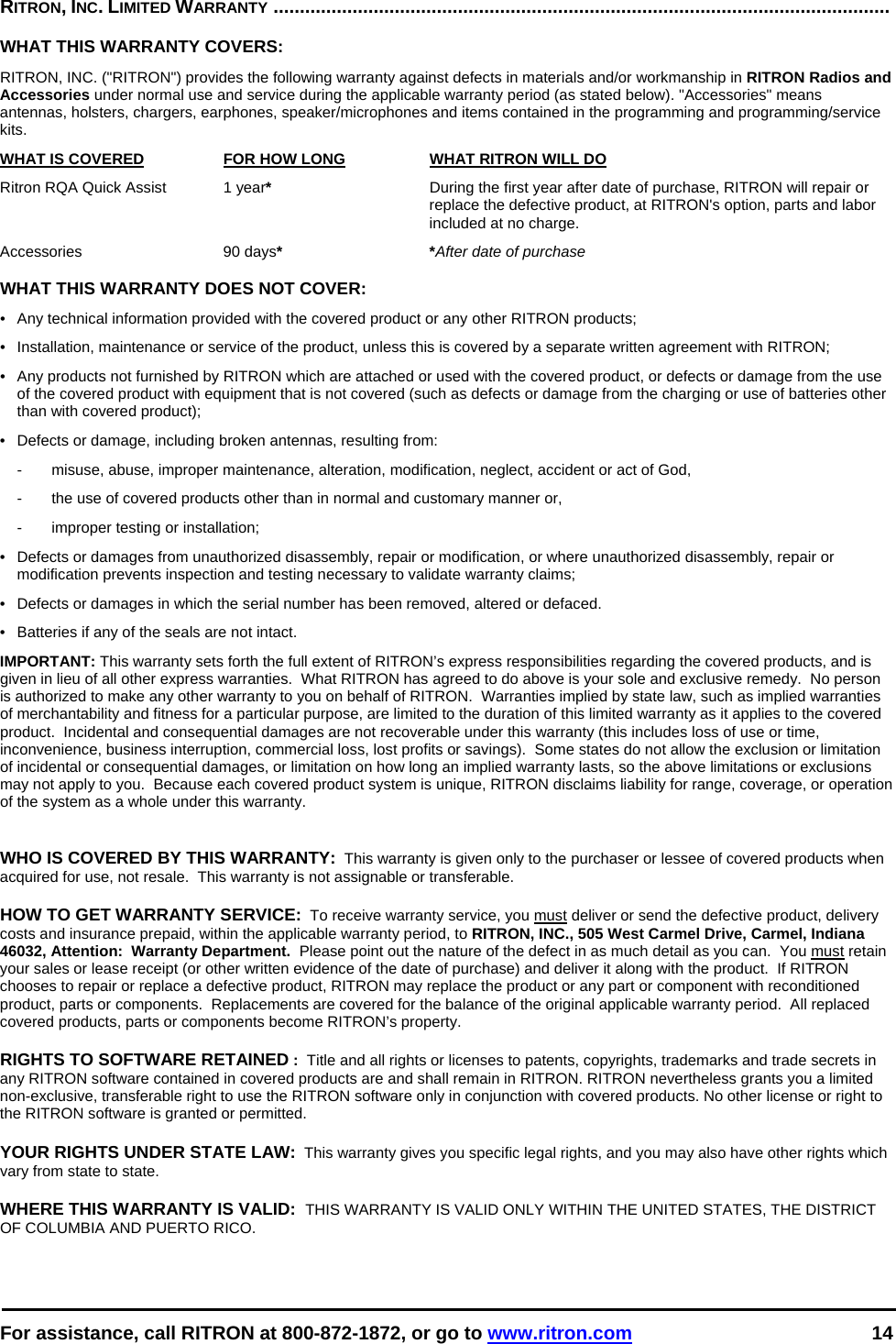  For assistance, call RITRON at 800-872-1872, or go to www.ritron.com 14  RITRON, INC. LIMITED WARRANTY .....................................................................................................................   WHAT THIS WARRANTY COVERS:   RITRON, INC. (&quot;RITRON&quot;) provides the following warranty against defects in materials and/or workmanship in RITRON Radios and Accessories under normal use and service during the applicable warranty period (as stated below). &quot;Accessories&quot; means antennas, holsters, chargers, earphones, speaker/microphones and items contained in the programming and programming/service kits.   WHAT IS COVERED  FOR HOW LONG  WHAT RITRON WILL DO Ritron RQA Quick Assist  1 year*  During the first year after date of purchase, RITRON will repair or replace the defective product, at RITRON&apos;s option, parts and labor included at no charge. Accessories 90 days* *After date of purchase  WHAT THIS WARRANTY DOES NOT COVER:   •  Any technical information provided with the covered product or any other RITRON products; •  Installation, maintenance or service of the product, unless this is covered by a separate written agreement with RITRON; •  Any products not furnished by RITRON which are attached or used with the covered product, or defects or damage from the use of the covered product with equipment that is not covered (such as defects or damage from the charging or use of batteries other than with covered product); •  Defects or damage, including broken antennas, resulting from: -  misuse, abuse, improper maintenance, alteration, modification, neglect, accident or act of God, -  the use of covered products other than in normal and customary manner or,  -  improper testing or installation; •  Defects or damages from unauthorized disassembly, repair or modification, or where unauthorized disassembly, repair or modification prevents inspection and testing necessary to validate warranty claims; •  Defects or damages in which the serial number has been removed, altered or defaced. •  Batteries if any of the seals are not intact. IMPORTANT: This warranty sets forth the full extent of RITRON’s express responsibilities regarding the covered products, and is given in lieu of all other express warranties.  What RITRON has agreed to do above is your sole and exclusive remedy.  No person is authorized to make any other warranty to you on behalf of RITRON.  Warranties implied by state law, such as implied warranties of merchantability and fitness for a particular purpose, are limited to the duration of this limited warranty as it applies to the covered product.  Incidental and consequential damages are not recoverable under this warranty (this includes loss of use or time, inconvenience, business interruption, commercial loss, lost profits or savings).  Some states do not allow the exclusion or limitation of incidental or consequential damages, or limitation on how long an implied warranty lasts, so the above limitations or exclusions may not apply to you.  Because each covered product system is unique, RITRON disclaims liability for range, coverage, or operation of the system as a whole under this warranty.   WHO IS COVERED BY THIS WARRANTY:  This warranty is given only to the purchaser or lessee of covered products when acquired for use, not resale.  This warranty is not assignable or transferable.  HOW TO GET WARRANTY SERVICE:  To receive warranty service, you must deliver or send the defective product, delivery costs and insurance prepaid, within the applicable warranty period, to RITRON, INC., 505 West Carmel Drive, Carmel, Indiana 46032, Attention:  Warranty Department.  Please point out the nature of the defect in as much detail as you can.  You must retain your sales or lease receipt (or other written evidence of the date of purchase) and deliver it along with the product.  If RITRON chooses to repair or replace a defective product, RITRON may replace the product or any part or component with reconditioned product, parts or components.  Replacements are covered for the balance of the original applicable warranty period.  All replaced covered products, parts or components become RITRON’s property.  RIGHTS TO SOFTWARE RETAINED :  Title and all rights or licenses to patents, copyrights, trademarks and trade secrets in any RITRON software contained in covered products are and shall remain in RITRON. RITRON nevertheless grants you a limited non-exclusive, transferable right to use the RITRON software only in conjunction with covered products. No other license or right to the RITRON software is granted or permitted.  YOUR RIGHTS UNDER STATE LAW:  This warranty gives you specific legal rights, and you may also have other rights which vary from state to state.  WHERE THIS WARRANTY IS VALID:  THIS WARRANTY IS VALID ONLY WITHIN THE UNITED STATES, THE DISTRICT OF COLUMBIA AND PUERTO RICO. 