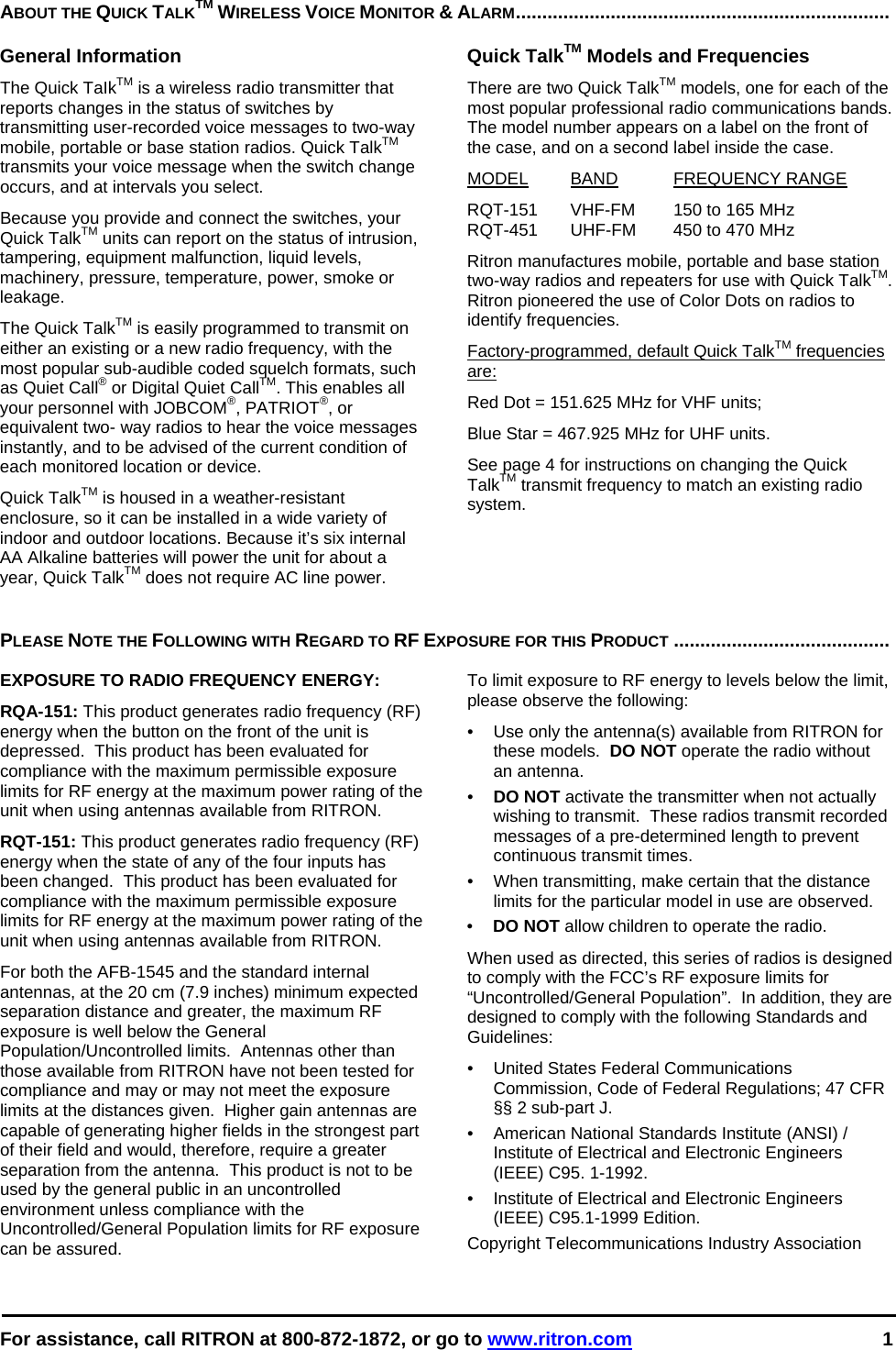  For assistance, call RITRON at 800-872-1872, or go to www.ritron.com 1  ABOUT THE QUICK TALKTM WIRELESS VOICE MONITOR &amp; ALARM.......................................................................   General Information The Quick TaIkTM is a wireless radio transmitter that reports changes in the status of switches by transmitting user-recorded voice messages to two-way mobile, portable or base station radios. Quick TalkTM transmits your voice message when the switch change occurs, and at intervals you select.  Because you provide and connect the switches, your Quick TalkTM units can report on the status of intrusion, tampering, equipment malfunction, liquid levels, machinery, pressure, temperature, power, smoke or leakage.  The Quick TalkTM is easily programmed to transmit on either an existing or a new radio frequency, with the most popular sub-audible coded squelch formats, such as Quiet Call® or Digital Quiet CallTM. This enables all your personnel with JOBCOM®, PATRIOT®, or equivalent two- way radios to hear the voice messages instantly, and to be advised of the current condition of each monitored location or device.  Quick TalkTM is housed in a weather-resistant enclosure, so it can be installed in a wide variety of indoor and outdoor locations. Because it’s six internal AA Alkaline batteries will power the unit for about a year, Quick TalkTM does not require AC line power.  Quick TalkTM Models and Frequencies There are two Quick TalkTM models, one for each of the most popular professional radio communications bands. The model number appears on a label on the front of the case, and on a second label inside the case.  MODEL BAND FREQUENCY RANGE  RQT-151  VHF-FM  150 to 165 MHz  RQT-451  UHF-FM  450 to 470 MHz  Ritron manufactures mobile, portable and base station two-way radios and repeaters for use with Quick TalkTM. Ritron pioneered the use of Color Dots on radios to identify frequencies.  Factory-programmed, default Quick TalkTM frequencies are:  Red Dot = 151.625 MHz for VHF units;  Blue Star = 467.925 MHz for UHF units.  See page 4 for instructions on changing the Quick TalkTM transmit frequency to match an existing radio system.    PLEASE NOTE THE FOLLOWING WITH REGARD TO RF EXPOSURE FOR THIS PRODUCT .........................................   EXPOSURE TO RADIO FREQUENCY ENERGY: RQA-151: This product generates radio frequency (RF) energy when the button on the front of the unit is depressed.  This product has been evaluated for compliance with the maximum permissible exposure limits for RF energy at the maximum power rating of the unit when using antennas available from RITRON.   RQT-151: This product generates radio frequency (RF) energy when the state of any of the four inputs has been changed.  This product has been evaluated for compliance with the maximum permissible exposure limits for RF energy at the maximum power rating of the unit when using antennas available from RITRON.   For both the AFB-1545 and the standard internal antennas, at the 20 cm (7.9 inches) minimum expected separation distance and greater, the maximum RF exposure is well below the General Population/Uncontrolled limits.  Antennas other than those available from RITRON have not been tested for compliance and may or may not meet the exposure limits at the distances given.  Higher gain antennas are capable of generating higher fields in the strongest part of their field and would, therefore, require a greater separation from the antenna.  This product is not to be used by the general public in an uncontrolled environment unless compliance with the Uncontrolled/General Population limits for RF exposure can be assured. To limit exposure to RF energy to levels below the limit, please observe the following: •  Use only the antenna(s) available from RITRON for these models.  DO NOT operate the radio without an antenna. •  DO NOT activate the transmitter when not actually wishing to transmit.  These radios transmit recorded messages of a pre-determined length to prevent continuous transmit times. •  When transmitting, make certain that the distance limits for the particular model in use are observed. •  DO NOT allow children to operate the radio. When used as directed, this series of radios is designed to comply with the FCC’s RF exposure limits for “Uncontrolled/General Population”.  In addition, they are designed to comply with the following Standards and Guidelines: •   United States Federal Communications Commission, Code of Federal Regulations; 47 CFR §§ 2 sub-part J.  •   American National Standards Institute (ANSI) / Institute of Electrical and Electronic Engineers (IEEE) C95. 1-1992. •   Institute of Electrical and Electronic Engineers (IEEE) C95.1-1999 Edition.  Copyright Telecommunications Industry Association 