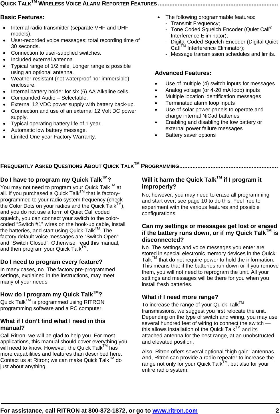  For assistance, call RITRON at 800-872-1872, or go to www.ritron.com 2   QUICK TALKTM WIRELESS VOICE ALARM REPORTER FEATURES .........................................................................   Basic Features:  •  Internal radio transmitter (separate VHF and UHF models).  •  User-recorded voice messages; total recording time of 30 seconds.  •  Connection to user-supplied switches.  •  Included external antenna.  •  Typical range of 1/2 mile. Longer range is possible using an optional antenna.  • Weather-resistant (not waterproof nor immersible) enclosure.  •  Internal battery holder for six (6) AA Alkaline cells.  •  Companded Audio – Selectable.  •  External 12 VDC power supply with battery back-up.  •  Connection and use of an external 12 Volt DC power supply.  •  Typical operating battery life of 1 year.  • Automatic low battery message.  •  Limited One-year Factory Warranty.  •  The following programmable features:  -  Transmit Frequency;  -  Tone Coded Squelch Encoder (Quiet Call® Interference Eliminator);  -  Digital Coded Squelch Encoder (Digital Quiet CaIITM Interference Eliminator);  -  Message transmission schedules and limits.    Advanced Features:  •  Use of multiple (4) switch inputs for messages  •  Analog voltage (or 4-20 mA loop) inputs  •  Multiple location identification messages  •  Terminated alarm loop inputs  •  Use of solar power panels to operate and charge internal NiCad batteries  •  Enabling and disabling the low battery or external power failure messages  •  Battery saver options   FREQUENTLY ASKED QUESTIONS ABOUT QUICK TALKTM PROGRAMMING............................................................   Do I have to program my Quick TalkTM?  You may not need to program your Quick TalkTM at all. If you purchased a Quick TalkTM that is factory-programmed to your radio system frequency (check the Color Dots on your radios and the Quick TalkTM), and you do not use a form of Quiet Call coded squelch, you can connect your switch to the color-coded “Switch #1” wires on the hook-up cable, install the batteries, and start using Quick TalkTM. The factory default voice messages are “Switch Open” and “Switch Closed”. Otherwise, read this manual, and then program your Quick TalkTM.   Do I need to program every feature?  In many cases, no. The factory pre-programmed settings, explained in the instructions, may meet many of your needs.   How do I program my Quick TalkTM?  Quick TalkTM is programmed using RITRON programming software and a PC computer.   What if I don’t find what I need in this manual?  Call Ritron; we will be glad to help you. For most applications, this manual should cover everything you will need to know. However, the Quick TalkTM has more capabilities and features than described here. Contact us at Ritron; we can make Quick TalkTM do just about anything.  Will it harm the Quick TalkTM if I program it improperly?  No; however, you may need to erase all programming and start over; see page 10 to do this. Feel free to experiment with the various features and possible configurations.   Can my settings or messages get lost or erased if the battery runs down, or if my Quick TalkTM is disconnected?  No. The settings and voice messages you enter are stored in special electronic memory devices in the Quick TalkTM that do not require power to hold the information. This means that if the batteries run down or if you remove them, you will not need to reprogram the unit. All your settings and messages will be there for you when you install fresh batteries.   What if I need more range?  To increase the range of your Quick TalkTM transmissions, we suggest you first relocate the unit. Depending on the type of switch and wiring, you may use several hundred feet of wiring to connect the switch — this allows installation of the Quick TalkTM and its attached antenna for the best range, at an unobstructed and elevated position.  Also, Ritron offers several optional “high gain” antennas. And, Ritron can provide a radio repeater to increase the range not only for your Quick TalkTM, but also for your entire radio system.  