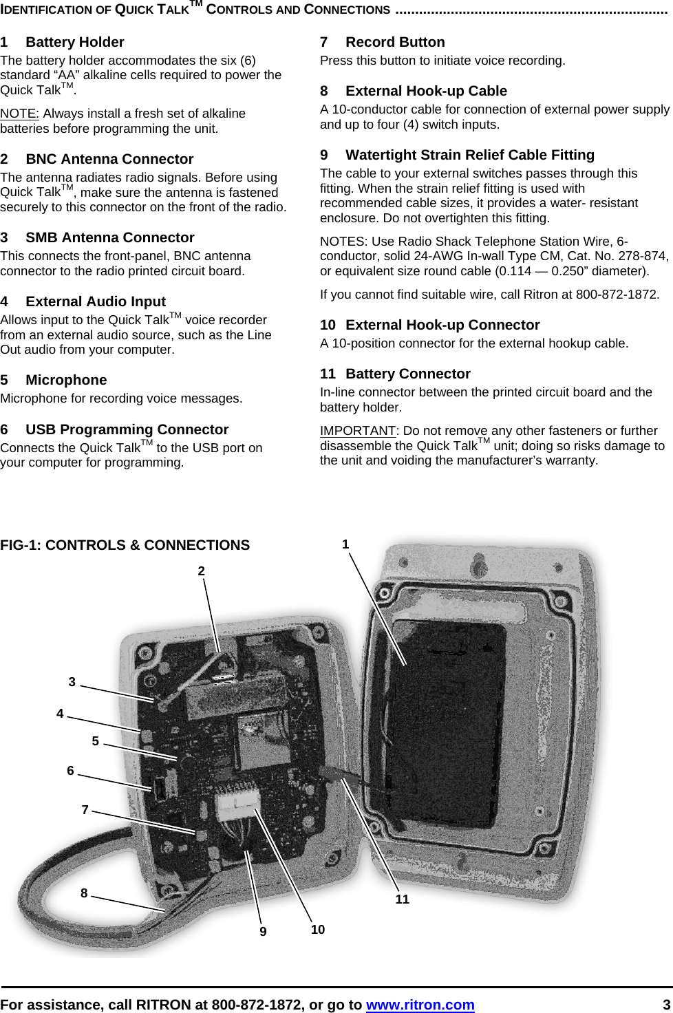  For assistance, call RITRON at 800-872-1872, or go to www.ritron.com 3  1 2 3 4 5 6 8 9  10117 IDENTIFICATION OF QUICK TALKTM CONTROLS AND CONNECTIONS .....................................................................   1 Battery Holder The battery holder accommodates the six (6) standard “AA” alkaline cells required to power the Quick TalkTM.  NOTE: Always install a fresh set of alkaline batteries before programming the unit.   2  BNC Antenna Connector The antenna radiates radio signals. Before using Quick TalkTM, make sure the antenna is fastened securely to this connector on the front of the radio.   3  SMB Antenna Connector This connects the front-panel, BNC antenna connector to the radio printed circuit board.  4  External Audio Input Allows input to the Quick TalkTM voice recorder from an external audio source, such as the Line Out audio from your computer.  5 Microphone Microphone for recording voice messages.  6  USB Programming Connector Connects the Quick TalkTM to the USB port on your computer for programming.    FIG-1: CONTROLS &amp; CONNECTIONS 7 Record Button Press this button to initiate voice recording.  8 External Hook-up Cable A 10-conductor cable for connection of external power supply and up to four (4) switch inputs.  9  Watertight Strain Relief Cable Fitting The cable to your external switches passes through this fitting. When the strain relief fitting is used with recommended cable sizes, it provides a water- resistant enclosure. Do not overtighten this fitting.  NOTES: Use Radio Shack Telephone Station Wire, 6-conductor, solid 24-AWG In-wall Type CM, Cat. No. 278-874, or equivalent size round cable (0.114 — 0.250” diameter).  If you cannot find suitable wire, call Ritron at 800-872-1872.   10 External Hook-up Connector A 10-position connector for the external hookup cable.  11 Battery Connector In-line connector between the printed circuit board and the battery holder. IMPORTANT: Do not remove any other fasteners or further disassemble the Quick TalkTM unit; doing so risks damage to the unit and voiding the manufacturer’s warranty.       