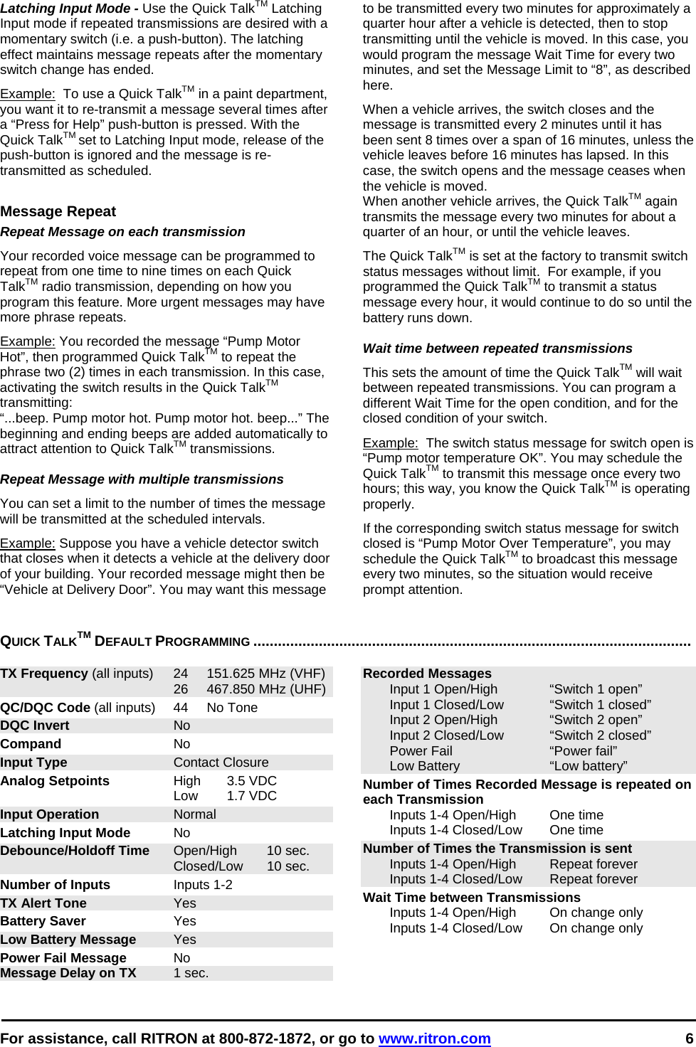  For assistance, call RITRON at 800-872-1872, or go to www.ritron.com 6  Latching Input Mode - Use the Quick TalkTM Latching Input mode if repeated transmissions are desired with a momentary switch (i.e. a push-button). The latching effect maintains message repeats after the momentary switch change has ended.  Example:  To use a Quick TalkTM in a paint department, you want it to re-transmit a message several times after a “Press for Help” push-button is pressed. With the Quick TalkTM set to Latching Input mode, release of the push-button is ignored and the message is re-transmitted as scheduled.  Message Repeat Repeat Message on each transmission Your recorded voice message can be programmed to repeat from one time to nine times on each Quick TalkTM radio transmission, depending on how you program this feature. More urgent messages may have more phrase repeats.  Example: You recorded the message “Pump Motor Hot”, then programmed Quick TalkTM to repeat the phrase two (2) times in each transmission. In this case, activating the switch results in the Quick TalkTM transmitting:  “...beep. Pump motor hot. Pump motor hot. beep...” The beginning and ending beeps are added automatically to attract attention to Quick TalkTM transmissions.   Repeat Message with multiple transmissions  You can set a limit to the number of times the message will be transmitted at the scheduled intervals.  Example: Suppose you have a vehicle detector switch that closes when it detects a vehicle at the delivery door of your building. Your recorded message might then be “Vehicle at Delivery Door”. You may want this message to be transmitted every two minutes for approximately a quarter hour after a vehicle is detected, then to stop transmitting until the vehicle is moved. In this case, you would program the message Wait Time for every two minutes, and set the Message Limit to “8”, as described here.  When a vehicle arrives, the switch closes and the message is transmitted every 2 minutes until it has been sent 8 times over a span of 16 minutes, unless the vehicle leaves before 16 minutes has lapsed. In this case, the switch opens and the message ceases when the vehicle is moved.  When another vehicle arrives, the Quick TalkTM again transmits the message every two minutes for about a quarter of an hour, or until the vehicle leaves.  The Quick TalkTM is set at the factory to transmit switch status messages without limit.  For example, if you programmed the Quick TalkTM to transmit a status message every hour, it would continue to do so until the battery runs down.  Wait time between repeated transmissions This sets the amount of time the Quick TalkTM will wait between repeated transmissions. You can program a different Wait Time for the open condition, and for the closed condition of your switch.  Example:  The switch status message for switch open is “Pump motor temperature OK”. You may schedule the Quick TalkTM to transmit this message once every two hours; this way, you know the Quick TalkTM is operating properly.  If the corresponding switch status message for switch closed is “Pump Motor Over Temperature”, you may schedule the Quick TalkTM to broadcast this message every two minutes, so the situation would receive prompt attention.  QUICK TALKTM DEFAULT PROGRAMMING ...........................................................................................................   TX Frequency (all inputs)  24  151.625 MHz (VHF)   26  467.850 MHz (UHF) QC/DQC Code (all inputs)  44  No Tone DQC Invert No Compand No Input Type Contact Closure Analog Setpoints High 3.5 VDC  Low 1.7 VDC Input Operation Normal Latching Input Mode No Debounce/Holdoff Time Open/High  10 sec.  Closed/Low 10 sec. Number of Inputs Inputs 1-2 TX Alert Tone Yes Battery Saver Yes Low Battery Message Yes Power Fail Message No Message Delay on TX 1 sec. Recorded Messages    Input 1 Open/High  “Switch 1 open”   Input 1 Closed/Low  “Switch 1 closed”   Input 2 Open/High  “Switch 2 open”   Input 2 Closed/Low   “Switch 2 closed”   Power Fail  “Power fail”   Low Battery   “Low battery” Number of Times Recorded Message is repeated on each Transmission   Inputs 1-4 Open/High  One time   Inputs 1-4 Closed/Low  One time Number of Times the Transmission is sent   Inputs 1-4 Open/High  Repeat forever   Inputs 1-4 Closed/Low  Repeat forever Wait Time between Transmissions   Inputs 1-4 Open/High  On change only   Inputs 1-4 Closed/Low  On change only   