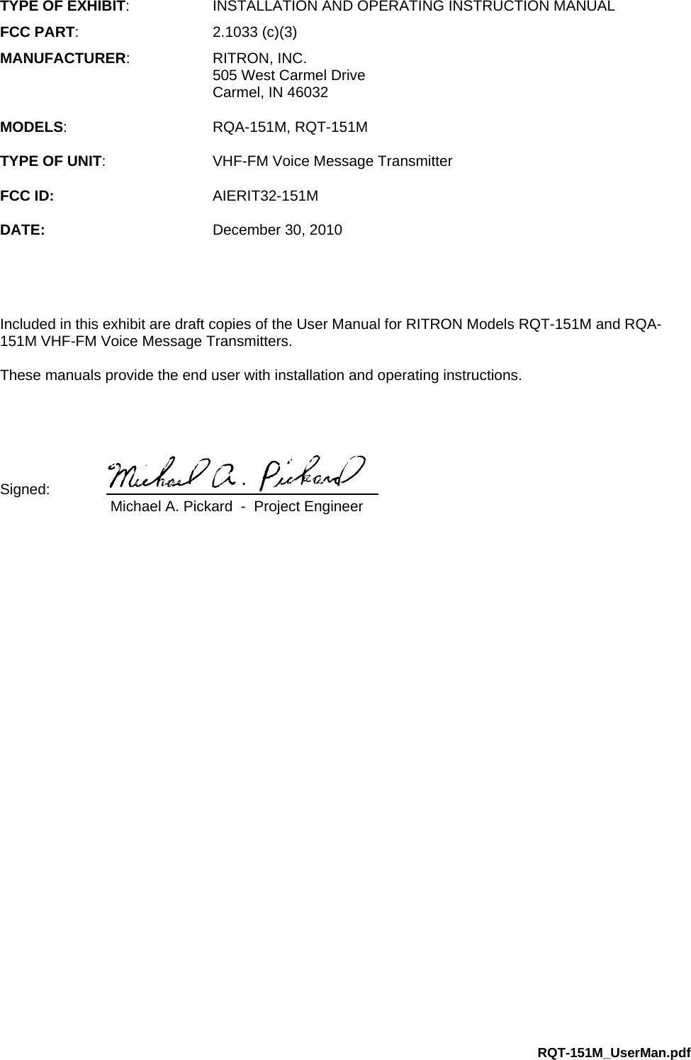 RQT-151M_UserMan.pdf TYPE OF EXHIBIT:  INSTALLATION AND OPERATING INSTRUCTION MANUAL FCC PART: 2.1033 (c)(3) MANUFACTURER: RITRON, INC.   505 West Carmel Drive   Carmel, IN 46032  MODELS: RQA-151M, RQT-151M  TYPE OF UNIT:  VHF-FM Voice Message Transmitter  FCC ID: AIERIT32-151M  DATE:  December 30, 2010     Included in this exhibit are draft copies of the User Manual for RITRON Models RQT-151M and RQA-151M VHF-FM Voice Message Transmitters.   These manuals provide the end user with installation and operating instructions.     Signed:      Michael A. Pickard  -  Project Engineer 